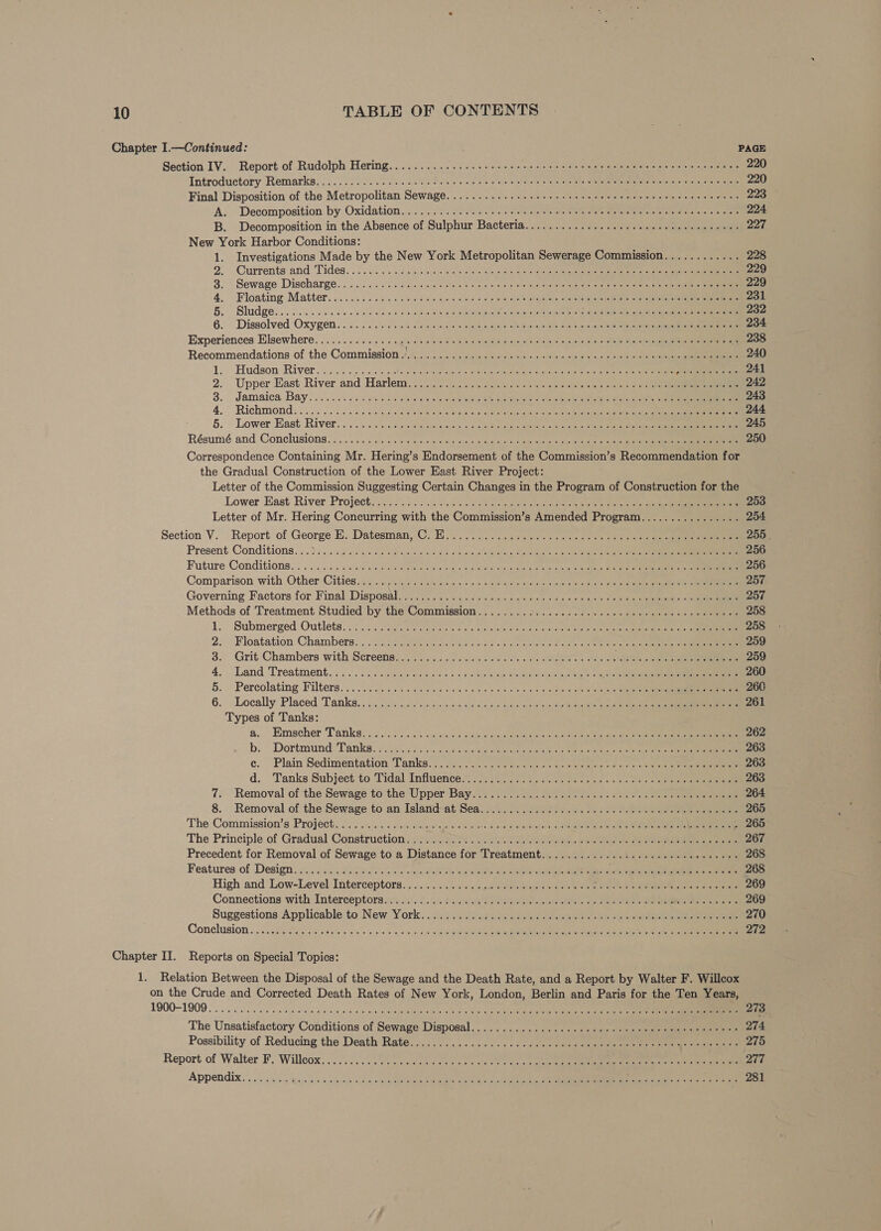 Chapter I.—Continued: PAGE Section IV. Report of Rudolph Hering... .......... 2. cece eee cere e ene c eee eee r eee e ence scenes 220 Introductory Remarks... 0. be 2G was oe puss wist cress onal fly to eg een tater eta ists fever etre oto 220 Final Disposition of the Metropolitan Sewage. ........... 20 eee e scene ees e tere eee e eer enacees 223 A: Decomposition by Oxidation...2 2050s: miss wie elf iano date aero alone te Caner eate) wears 224 B. Decomposition in the Absence of Sulphur Bacteria.............. cece eee teen eee ee es 227 New York Harbor Conditions: 1. Investigations Made by the New York Metropolitan Sewerage Commission............ 228 2. ‘Currents and Tides. © 2... hiicile wl olheengiile brat eas Rak eget tip tsi 229 8. ° Sewage Discharge... 5.0... Walevinen ote a «noe hse ete pa en aetna os ne ee 229 4. Floating Matter. 2.205 6540. «see occas ois ss» bleed Wavanaiohe tele iotaic ise ents eerie a 231 B.. Sludge... 5... sess a sivie ee. 4 5 sits 0 10: Ststeumuniny ete ta ayy tete lee oe telat ie ae ean 232 6. Dissolved Oxygen. . i. 5 ess Oh. id eetie ong au apts lect oraile tae: pconneatle ee ONepest a 234 Experiences Elsewhere.............. nena sal ebaed a kos. wfet@h Guana sided onda o Betis clea .. 238 Recommendations of the Commissions... «1s: usm sale culls siciels axel’ 9: seta eee 240 1. Hudson River 2336 02 ee eGR Scere rebstlene rae 241 2. Upper East River and Harlem... oe 2 5 nanis oes ne wipe a oe iene 2s 242 3. Jamaica Bay. oo. .05 csc sreic cs ale sara ere pete eeaemek eatr elas ee as ea 243 4, Richmond... 00.2 Seed oes See aoe ene Becta ae es SRR on ec cen oe 244 5. Lower East River. . 02-6205 95 5 ase teers + ape pga sais © ea ieee eae ee 245 Résumé and Conclusions... 2) 0.2.2 Siar oa. ocr0 hs sues cae vie a nun oy © aucleieoe © pie sae ae eee 250 Correspondence Containing Mr. Hering’s Endorsement of the Commission’s Recommendation for the Gradual Construction of the Lower East River Project: Letter of the Commission Suggesting Certain Changes in the Program of Construction for the Lower East River Project..\. 0250.05 Suc ca OSs be ae sles biden ee oe a ae 253 Letter of Mr. Hering Concurring with the Commission’s Amended Program...............- 254 Section V. Report of George E. Datesman, C5. il. epee ee ne oes Serie on et 255. Present Conditions. ..3...01d clic das Bees sled ds tcata eae vce ack gat ea ee a 256 Future Conditions... ..0..5 5 sateciok pace pee eau ie «esate latn-aee acts estate. Geena ee 256 Comparison with Other: Cities n2c94'5 «cle ase a» 0 arse there Git ts oie ¢ shcin at 257 Governing Factors for Final Disposal 3.732 se.-as0sssicaes cok fue cee al cee eieeieneees oi ee 257 Methods of Treatment Studied by the Commission... .. 5... 22. ....0.0- 0 -cns eelceeien c0 see 258 1. Submerged Outlets. oo5c¢ Pe ee ike wie le aig ay ae renee ee 258 2; Floatation Chambers...) s-inasen Geese ee PE are eV. cor Ii tS aS 259 3... Grit Chambers with Sereenss., o5.. 505 seme ees ee ee oe ee sak ocd cee 259 4. Land Treatment... 200.2000 5 5 been = fo bale ou On abe ohiale ub htng ty epee ata 260 §. Percolating Filters... .5 icy..s4 Saale vc chs@ &amp; 0 eos) ovo oo « Souncg ct ht usa eee 260 6. Locally Placed Tanks, : 2: 2:00... foie die cts Sie de ee reas cscs acs is eee 261 Types of Tanks: a. Eimscher Tanks: 00000. 6% Saws ceed &amp; tact ein co aot nee oe ena yeneh hart ee ee 262 b. Dortmund ‘Tanks: so xc.s cba emia dere eet he od ee oer tae ous We 263 ce. Plain Sedimentation ‘Tanks. yl ees ons ea eeds te ok ee ee 263 d. Tanks Subject to Tidal Influence® 72o.h.0 nears atte plea ss so the nism eiereeeee ee 263 7. Removal of the Sewage to the Upper Bay..s 2. 252 N00 oie oc os os ce ve eee eee 264 8. Removal of the Sewage to an Islanthat'Sea. i... 500) 012. os oe ce ee eee 265 The Commission’s Project................. agents we edi eis wie snd WO gl Stanalhe Ce Rlalcee We eeeeaee 265 The Principle of Gradual Construction; at: su eno ccc tree ace ente Reee eae 267 Precedent for Removal of Sewage to a Distance for Treatment...............0 cece ces eeeenees 268 Features of Design’ i 5.3646c¢ dale 05s occu tipte wt Bele ee ee ea 268 High and Low-Level Interceptora. - 5.5.5.5. «= ee eee and ee hey Te ee 269 Connections with Interceptors suis! 4. i. cate ee eos le Ghee een en 269 Suggestions Applicable:to New. York. 1.4. << y.aaaite a tadlers ee aeeaiatel es i i een ee 270 Conclusion «00.20 Py ib soe 644.0 so 8 o/b ba tne Lee oR Cee ne oe 272 Chapter II. Reports on Special Topics: 1. Relation Between the Disposal of the Sewage and the Death Rate, and a Report by Walter F. Willcox on the Crude and Corrected Death Rates of New York, London, Berlin and Paris for the Ten Years, 1900—1909 .... cs cece cedinarh aps cca dau ole Sapamietn dies a's ts cs ile ten ean nan ee 273 The Unsatisfactory Conditions of Sewage Disposal..............0ccceeecceeecceecctecereees 274 Possibility of Reducing the Death Rate.2.:-2..:<3..0-+ 140d coe ee er eae 275 Report of Walter F. Willoox. 20. ee foncae soto gc and ee ea hee a ee 277 Appendix 5 oii cn qajele aie elpicde aidsaw ble NSreene CW ese Re ee oc once eee 281