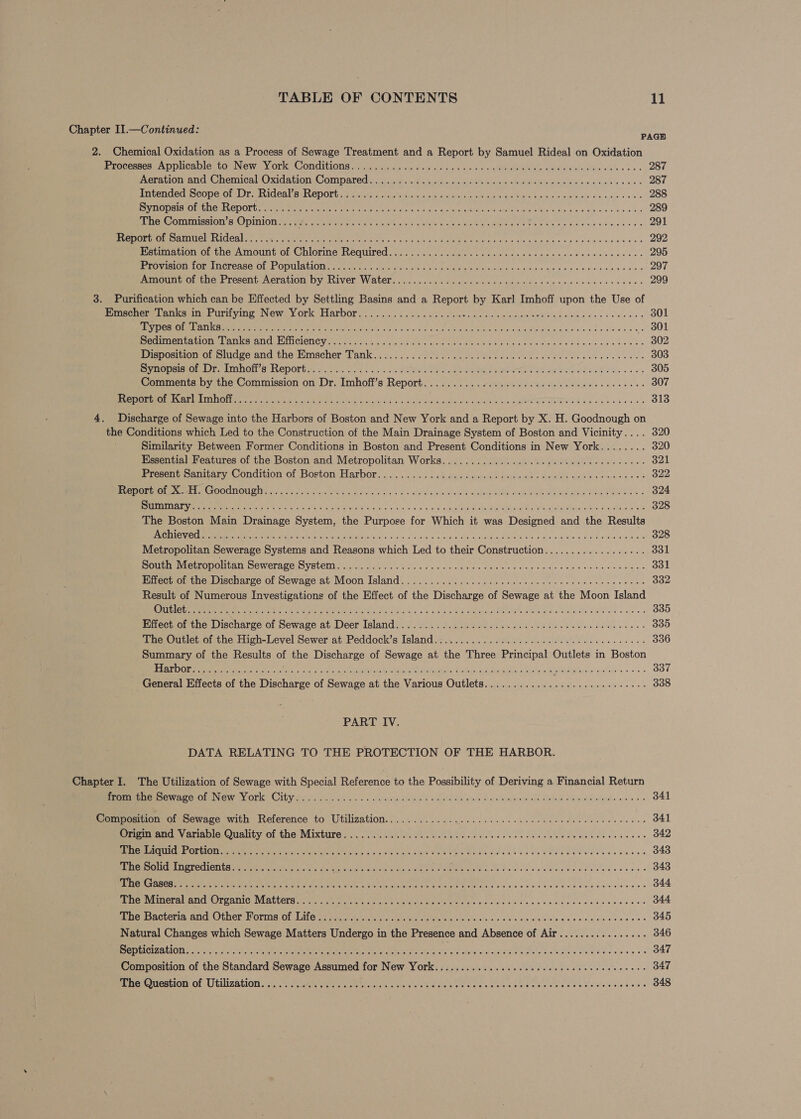 Chapter II.—Continued: PAGH 2. Chemical Oxidation as a Process of Sewage Treatment and a Report by Samuel Rideal on Oxidation EeOcoMes AD UICA ICL LO NeW. V Ors CONCILLONS a7 pind sidi-vs s'erd ala see wc on OR Wau alslatae mae alles es 287 Weranon. aun nemioal Oxidation Compared... cscs ia in7e.4s sicc.dis cis se ole suna ate Wordle wi dkle'a’s 4 cu aks 0 wre 287 ATTOOACE COG OF is JNICSE BULVEPOLG ert aricios say Wilises 5 apneic be Oa a he Oe Kece es abivinre ss uale ove 288 BS PEO RARE TOM COOUUe mnt A Senet aie Crom tn Sa con Ga NIN eons B's sid chan ke 0.4 289 pee omission s Opinion sasaes amie en eds st wets) Lick aaron Seamus Yaw Se hn sig scree eek ens 291 PCURPE MOE TITC ICAI ee ee cor hve ean MeN ern yy yall, Stila SOMA ale a heh 6 ixtoa a vicg digid eS Ginny aa'ee'e 292 Estimation of the Amount of Chlorine Required........... 02... cence cece ecctreveceerecerees 295 PE ISLOt LOU ICTOSSO. OL OVMILAEH IIIs orto © aruics vis titn ea OR UA: a tdaue had wie shiek viele wa 297 pinout OL the Present, Aeration Dy River. WALL. «<< ..2..5 20 cslestco foe cde etna dren debe cana 299 3. Purification which can be Effected by Settling Basins and a Report by Karl Imhoff upon the Use of Prrenere anise rire ying NWewe ork Harbor. 2....-< fi suis sha bacon coe. welaluiteMeie awe vss sees aes 301 Tie ete nee eect Pet mee, Ot ohn) dih cus AM oaie eee Lactic Ga MIGLE wiki alas La Pew ss es 301 ee ree Olet KO ANEL, Mall CLONCW eee ay tk a vo aenace ola Ges COUR RE Rk Dowd ne W en ead edule. 302 Position oomoage and the Wimscher Tank, :....'.2 ofeces ese lee cnc a cee epee tenn e deb eace 303 VIROL DEM TON SLC DOLE sa tis. core +o, 3's a ale OREN ag eeNse I SD ier te eee ad aig Re Mae oo o's 305 Comments by the Commission on Dr. Imhoff’s Report..........0 0.00 ccc eee ec cee eect ne eeeee 307 CEES aie AUN CES Tig PCIE a Tega Re Ri Se a Ole aa rere Man TS Stree PAIN oT ome 313 4. Discharge of Sewage into the Harbors of Boston and New York and a Report by X. H. Goodnough on the Conditions which Led to the Construction of the Main Drainage System of Boston and Vicinity.... 320 Similarity Between Former Conditions in Boston and Present Conditions in New York........ 320 Essential Features of the Boston and Metropolitan Works..............00ccce cece reece eeees 321 Pr Scni AlILArY (Ondiion Ol ,DOrbon LALbOr 26. wns.) ebmgoiduspes Shjset shows ade e eee sa ss 322 eae mM MODE NSIT Mae OOCITEONIOE fogs citi fol e osutee Gay Maree Geos: » shateesie wl nin d Melved lade Meee ae ed ihe FOS Sas 324 Bete Aaa VeRO et ee Yas Br ainschNl or. 4 o's WS cain Us GRAS a ga eee ate Sate ass 328 The Boston Main Drainage System, the Purpose for Which it was Designed and the Results FOUN ESTE sy Blo 8 Beye es SPUR te A a ee a 328 Metropolitan Sewerage Systems and Reasons which Led to their Construction.................. 331 South Metropolitan NOM OL ASC VECO rue a epee rnc ren Re mame cel die: shed Ss aNd ko 331 Eiilectio: the, Discharge of Sewage at’ Moon Island. .)... 6.200 bee ce ec eee ene eee ees 332 Result of Numerous Investigations of the Effect of the Discharge of Sewage at the Moon Island COTTE. ae eon cp Gao Rare ere gaia de BE chaste A a eas of ae Pai Pare Coneed <4 a eR an ae 335 Effect of the Discharge of Sewage at. Deer Island... ......0..5.c cece eect eee eee e eee ences 335 The Outlet of the High-Level Sewer at Peddock’s Island.............. 00s cece cece teen ene 336 Summary of the Results of the Discharge of Sewage at the Three Principal Outlets in Boston ERTL tee eee to ee eae er en ee beh RE eee hn he Sts y Loot eRe b sys ahads: ¢ * «4. 337 General Effects of the Discharge of Sewage at the Various Outlets.......................0005- 338 PART IV. DATA RELATING TO THE PROTECTION OF THE HARBOR. Chapter I. The Utilization of Sewage with Special Reference to the Possibility of Deriving a Financial Return em mnnCmte WwrpCrore emia OPK Cibyucls. pe ndsis os dew agrieee 2 sata ve dud: o eemitioole Wake wwe acide weno 6 341 Composition of Sewage with Reference to Utilization........... 00.0.0... cece eee eee eee ete eees 341 Sriginrand.\y atiehie Quatity of the. Mixture. co. .2 INGA dc fas doe oe heh ds sos bee we atgeas vase icees 342 ree CTE OF IO eee ie haa Ae ry wees ane ha La oa aun ee boa WEEE RUE Uk be ceens 343 SERCO Te OTA ya Cite eae ACE ine even btn a eT Ok Walton we Girdle Cl deoe lee beeeee 343 TE ELDER CE a ORE NOE CREE AS ME A Oh te eto ar 344 FEDER VUINer AMAL bre AMIC WEALLCTS Mla te se? RUM tee ene te ec Cis ca veece cewek seveorece 344 pe iacherta, ANG Ubnor.s OLiia, OF Sitios wernt at een ee eh whe, Sig yy Wh wisth eiern oisjeedisce's a + os 345 Natural Changes which Sewage Matters Undergo in the Presence and Absence of Air................ 346 SISAL RTOTA Vn Us 1 Oa area FP ra 7, a. a a EER TO hd Se ascot 347 Composition of the Standard Sewage Assumed for New York.............ccceecccceeccseecceeeees 347 marerermestion OF Utilization, s\. aoe cee ie ee we on ree see ence sence laren rk bie A Ay Lee Roe ae 348