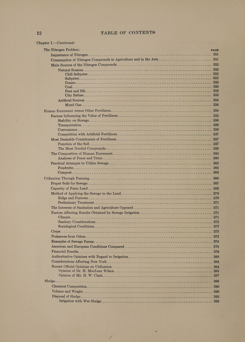 Chapter I.—Continued: The Nitrogen Problem: PAGE Importance of Nitrogen....025. 666.5 0d000 5 odie ese oa ote ene oes ewes ug leem ilies piemietamstars ite ae «lerensis 351 Consumption of Nitrogen Compounds in Agriculture and in the: Artet 20ers eee 361 Main Sources of the Nitrogen Compounds, «2.0. 22.0). vie 20s 3 crsleie oige ee oe e ten sine ees ees ane 352 Nattiral Sousces. c.g cc ics Gale nice ove wells ote ong to e;bnstie do eit eects RTNe IES RENAN Cn CRIES AT=ainr ie nue nie rae eae 352 Chili Saltpeter.. i 6..5..5 05 0: ' 6 0.66 6 seis ok ray Soave! lejos ato hate te ae ene ae 302 Baltpeter oi seen ces ce one ca ois oie teas srmuwiele cy oiaeit winiy «ttn inetete a sane tae a jes seemoue EEN iis ee rar PHN A anh i dns cei oan soo gi aa e bo ey apo oso]. 353 Coals oi. accu c a cece coi alse a9 wise pidanyelb oudttvens ous e ott,ciuee (ino ee 1a © Wieene mn i atte 353 Peat and Silt. ....60:5 05 000g.04. bk cate amie Blece atctamausln Grays c/s eect ethane Sh cnet a aan er 353 City Refuse... 2.0. 6 ised es 00 Siattisiaiale diste Gin Mievets sic Ger eie/e o/s ota otal nial Oras) ery etre tan 353 Artificial Sources... ...5.. be 456 ¥owit a ola eolthe Wie ere Bieta een! soma ti a sites rath a vist oe ce 354 Mond Gas. sc occ otis ba odo dasa tpnaya bargee gunna e piietveelts eet sistent tara lord ta een atte anf ies 354 Human Excrement versus Other Fertilizers... . 2.2. . dwet. foeese ese s amen os cais) eee 354 Factors Influencing the Value of Fertilizers 25 /2.450) i, 2c cn an eo oe erie aaron 355 Stability on Storage... 660s caese auls bom ees Meee ee Siete erste a ate eats caer che te ante er 356 Transportation ... 6.60 ss 0/¢: ciel oo saie aos teley oe 0 ile coueagemiate SHUSt elie eee es cree eee eee 356 Comvenience . «oo ssi s.5ca.z 0 anes satr apse fn lo oie slr deli deel NOURI cpt sie anaes 356 Competition with Artificial Fertilizers... .... 2% s/ic/discaetvets ta owes ois ei becist 9) se see 357 Most. Desirable Constituents of Fertilizera.. 0... ... ... cd). Sores soe des vlc e a © 05 sie aimee 357 Function of the Soak... . 00 5 2 Ras i Sale Se ee eee ree eee eee 357 The Most Needed Compound8i204 0.0 cso eo es eee su uee te Salone ilinls ole cles siete een 358 The Composition of Human Excrementu. 6.000.602 S 5 bac ead oie as elevate cherie) aye cl aee ye eeane nee 360 Analyses of Feces and Urine i585 sas cob ls oo ainntals alan OE ee dono lea Gree eke eee 360 Practical Attempts to Utilize Sewage. \c.05. vcs cee eevee ce cauie ea cece ote me sel eeieete inane 362 Poudrette. . .5.. 5.045 00 de ding hate ee gpinbeariions etn a-die pune oad ete selnclis Wipicia 206 ify carte a ave nam ct 364 Compost..ogc cc es so 0b b.0 ba clete on peta wichees flame leo elie etela ill Mime tseue Maley ce 6 ct eet eee 365 | Utilization Through Farming. ..: 2. 6.6 seis ¢y cesta S20 sire wren © sss oped 2)h weeds cee hopes eee 366 Proper Soils for Sewage. «05... 426 bs Sas piers «ain 8 eels 2's oe Slope leila tos unui abeieaeie rd op ee eee 367 Capacity of Farm Land. 24. ....060 6 sch keane dea Ge be elec wed 40 a0 bb ately ¢ ane pels annem tan 368 Method of Applying the Sewage to the Lands. 2. fac... a. 02 D4 ais ab ee ee aie = ese 370 Ridge and Furrows. ojo: cos c 4 ao siclcsa oh Seal ani soc. i. caw we enh Gk oe ect 370 Preliminary Treatment: ois c2isiare. saceisie’ de use Miele ieee aes ogre ome coe ee eee 371 The Interests of Sanitation and Agriculture Opposed .. 6.3 ..0.2: 040824. s<1. 44 e ous ss cneeneeneneene 371 Factors Affecting Results Obtained by Sewage Irrigation ............. 2.00 cccecececevsevecececeves 371 Climates... oo sso bleeds dielapelte ate, bite dee Sei eialv ac-enaediesie Ise te GUE ToC Cann i oe race 371 Sanitary Considerations jis £5. ii; fe aia date wind © ola.loe vie de eo niave) oie ee 372 Sociological Conditions...06.25 2/025 « siaaiesctticce 018) ee oho co 4 are om See SYR ie ee 372 CHOPS. «05 sk ans iew oualele GR ohe my ae uBrene hts ieee y Rev a Re tealdl Gee pe tete Dal ot cecuea ak Oe et ae eto 373 Nuisances from Odors. 22/5 444°. dosages secre re a a ee PR I ELA seid cisis.G os 373 Examples of Sewage Farms: « . ./0¢.\sbsos Ses os eb eee we ee NE ta eee ee 374 American and European Conditions Compared. 2...6; $220. > cet eaten. eee nie arlene etn ict eee 378 Financial Result. «oi. o.e 50.05, 5 bs oh ly ilo a-ak, one de tebe core etal mee ers oI cope ever 379 Authoritative Opinions with Regard to Irrigation: .:. ...<.:/dcueue oa. aeeeesassseus a ase eee ee 380 Considerations Affecting New York.u.o5. bas oysu save ots « octets eee she toe a ee 384 Recent Official Opinions on Utilization................ fm ORES aad wa © ave MMe na he Sg ee a 384 Opinion of Dr. H. MacLean. Wilson:. «0's sicc'scts «ste aevecd b cutee tote chars ose Seetee ceva 385 Opinion of Mr. H. W. Clark. ..0si55.5fsuu dene oe eh ede 387 Sludge... 0.5. ccc ce kiee send due wists od ale a e'e mlehah ola eet silts AAEM eLetter alee nn a 388 Chemical Composition: ¥... «<< s.s:«ssmus aah eord a tmme:6 Lele aeareec ae vtars £0 coy et se 390 Volume and Weight... 00.0044 ccc das amines aes 0 nis ole 0 4 0 PTy ether eMart ae 390 Disposal of Sludge... .. 0... «is: «« gual tele atet aie aie eva, eynalonsietens at enna a neon 392 Irrigation with Wet Sludge. a0.0.sid B54 .e plintleGistel es elias. 0:0, a/GUe7t cto) pala ee ammeaR tn! tk Sei cd wate os ieaeee 392