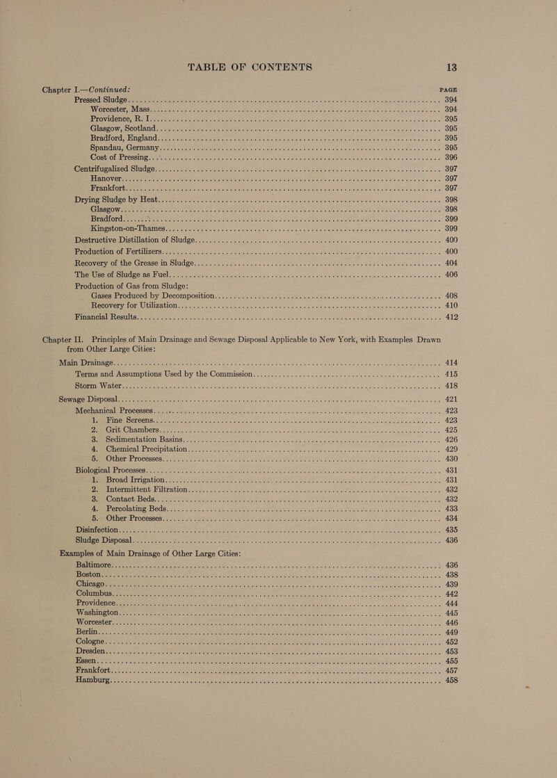 Chapter I.—Continued: PAGE Teer ELC mE SE sr rt Seok echo aa ele Vea hg Seal Gah oie os OF ove eh actan.k cephtiebjamiec Bs s os 394 Ba MCPS PCY ene ere arse neds Cert ona see ass wivcrns ie of tress oes wep SOT Foe eee Vike Salas Bee aus 394 POPE PCT COMEL MG Cet ee eMC eR Mee kh ha ane Sins eRe eee GN PEIN ss ool cen, IN ey SO ols nals 9 Uwe oss 395 SEARO OCD CASI: ey OMe, Meret Pre eM NCES «5 acid ci salginarns. wi’ Siae-siece « aye,sle gibi Goole ais augers w 395 BOPACLEORU PEt Ans mene a pean Ar mnMRe ae to fiends Che Gn Glave Cichanal Sirs et sue: woe etn WAR Geeta disso e oe as 395 oY TTR BPS ATR ECR Os, Gowen Suse Wy tr CREE CHE HL cn iy ORR ae eh PSA Oe a 395 SANE ADSL GRI TR Wer ee eee a tas eas ai Ae Wt AE MG ah Meals Sites «low sie oboe cea 8 88 396 eR EPPS CECE SUCHE oe Ce ree Meee Tt ae saes Tinley CASON sewed en oeaattve Sie ore: sie abet Tisueie Baws weir 6's oa a nis 397 ERLE VE Meet erase ain ae ee entay Rel -tots Shy elas tne Mini PT OAE Cie tin Phe widyarea nese sen cee eys 397 UTS IE ee gies Mie GS ng ge Mi gitar ito Sie erg iy ae 1) OR ea a 397 See EU er VECO ren eee. ten as ers ent et arte re nea ew ae deena PON GAN Sip eG Shale bob's ss wis, dlove one 398 TYE CM scot Pa a eee ee Ce eee en Cae PEE RHO Pe cats Deis Pee a ne cate de ees 398 ee R CMe te ee SIA onc Soe eink Sera eo ites tlle ww hie Mra Moate Namen OAIaelete A alma’ e Salewe'e'® 6 399 RCC rere MAG LACR Mente Raters ye ec = violates v, Sieve eels oie wads Fart ee AOE Aes cine widiiey apeeranstal inl, «ares 399 Rieti LIN EL AL ALIOTIIOL IU OO us iis cS iiia orale ack eke inte acs aab Mund Gil aweibie dao aoe plas os Sole Mw dNee oo ee 490 ma aE NL SINCON Aree ees a ade asp, Ses evens eth Sigal «20s. och Rai ese aR EIH TRE IO Dae + Ga MOG ORWS ooo 400 PRM RELL SP CASG TINGLE au nie os FAs od ditid 5, oa se EON oe Rr oP ee ars Ape yee ee dus ces 404 ERC ICR SILL eed a tee td as ge hoc soa eros PEN Sin © os i Sacia nin an, p AM bees nes 406 Production of Gas from Sludge: Pee POCMCEC OV LOCO POSMLON 0 5tis/0,21.cdl wr Savers ais. Sekai > «be Kile SlePasl 4 ayctalves sone slave Dewi e wa 408 Se aemeea Vy PONE eS CDMA ECUGHOTE Sd gras yd OS a YancSc Oy sa ese 0 le inal ha Vara taiue dale GNA a eee RUS RAGEL A 0, KTS SOEUR IHR Sc e @ 410 Pires MEECTRL EME ee [Le Raa setters oles os GV doc. 5 a/ a Geo 'o tno he 04! ola Neues avchic Oe RAE CARE ANA GG SEH NRE si oa 412 Chapter II. Principles of Main Drainage and Sewage Disposal Applicable to New York, with Examples Drawn from Other Large Cities: RE ee ane Pee A Sed 2 es oh eiig hy 5 aioe oe a v4 # b,sbdye bled oR tes dee OF wk stele ecie Eelae es 414 mere ai Assumptions Used by the Commission. ...... 6. 6. sco opine ei eieiele were ods tae ope cun sides 415 KP OnamEL WVGRHSIES ico ensickG ea Bo ours Sera OCR I em eS ee ace BOR Te Sie hae hd 418 SRNR Ota) COM eh ec, Sut ue) cde ce ae caveats b/s aval « vuisuege ie SCARS TES Wie seb afoon eee clad eles Jae 421 RVC nami alee hOCCSSES MeMMenaear Mine 2.6, Bye shen vcr ees Ea» leslie: Sipiclat che ats ollfty Mebane Mes lsu ciliate wes ANS « 423 Th, WEVWaVS PSYGRREPAVEE, GAR a ah ee cae rea Ce Re ce ne jee 423 MO TIUSG aim Detours ee mence ra ert mee A sc. cone cher a cin MARIN aye nals isan dia ie aalshm ig: seein 425 SOC OUMeN Va OND AsIns eta ieee Woo eats Sar enh apices ener nicl senisieGeded boas Gide 426 SOM RE BINEESCRBE TE CATDIL AION co ates ee eck ver ater ire) ave eater oiav eS UE eee oie &amp; ieee sity WMS Ma dais. 6 hiss 0,0 5 429 EO LITTER E TOCCHSCH ON Ait cE eae cea reese ate eis SP a ns, RUG GET ah tala ee Se een ean oe es Mew 430 LO OES Oneness tw. PRENSR Sete a ets ACI Se LOM AS he ale ob OTN aa es 431 reat a LUT faye aye, Pentre te ner mee acs a aaa is CL eign) ofl od eee ak go esac s 431 Pe, [Bayar es oy TMU RATOSANe Gy, Ses sq edna 5,5 Shay See asl At are ONG ones cee Med lant WP AS ae oe 2 432 3, CORIIGNGE TET Bes, aay ene olin Pe citae aria Gee Acie ae oR RL EO Re tee ne On 432 MOCO Q AE! ESOCG 5 ste ck dae ya acl als: PER Sw Ta gh Wane eA am Ao AR aes ealtelt bale Aes aad wee dele 433 EOE NET PE OC CSSCS tte ROOST GE tines ROE Be Tacs ios WE RI oth etaletac saa ehh cde ele choice ois bala! ae 434 GTC C LLOMee MEW re ae feist eras ais ees Se whe oto Pes te eas bone dlntibo ea. due ene 435 a SEUYEEL Ae Gelkvers uacabveh gestae oat d RNR ye UIE “iy a ead inte i iii SR « AAS, RIP RA 436 Examples of Main Drainage of Other Large Cities: TE sc eenedslet APR adage eT: 5 I IE ie GA oe ae a ce 436 a ee eter es eA Te ur 00, E.coli tas 0 SANE deta ASL © mpsyic o lavale'l&amp; a) aledngagdypalel > ola apae sc 438 ET eC EY co ec oe PR BEU coc AAO, ME WLI cul sid sissid) dain 4 «are eget eum cee aided saa s 439 Ste ete i! Oe or er oe ee META era ney ee Ve es ce aa use Gass ee u'e “as 442 Ey ee ert ere Gis Ree er Ear bth ee tes eS tc, aes alc aecba euls cvs es 444 SEU TSS Taf STE, 8 pith ioy babendil ks ss eye NW TNE kale nae a RL) a ya rr rr ha 445 TEMES SES Be Sag IN Ta tings OP a OS OIE ont aright SRE Sa | Aaa a eh a, cr rr a 446 TOOTS AREER ER 2 os ARS TOS sabe) Oo Dae ety cat te Le Bt) nS oF a 449 Be aR IG NS es CU Ce ee Fe at oem de RR es Oe Oo iba des 452 PPAR estes Pa SoA Seen A ee Re ey TEN hd ch Se ea al\hee alas on ee nes 453 STE ENS a REO RO PPR OIG ay oon ee Da cies SP 4 Yor ne PE oo en ee | 455 LES 1 Sg ge oC oN CH ps ot Se coc Reap ceed Ria ak REC eect er Se Sie ya 457