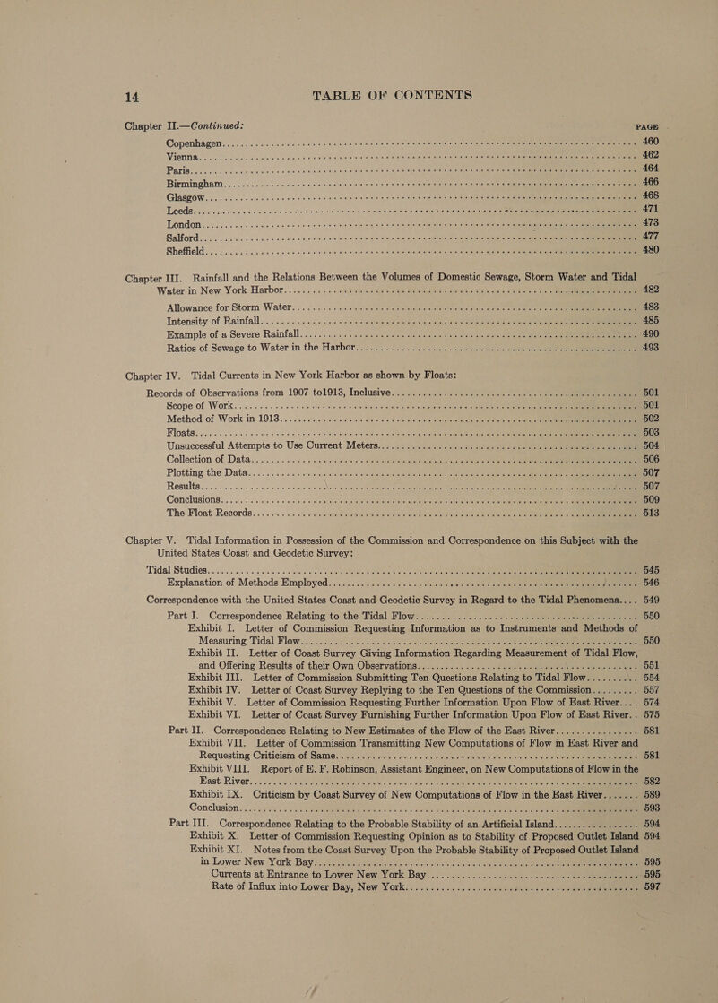 Chapter II.—Continued: PAGE . Copenhagen... 32. s eine cuieie sole scum ae vison dia tin wieiialitele o) ein nis, 2)8 01a) ne alneneisie a ais ater: ie et Terre 460 Viera ook lv dag viele stale ob ewe a's vis o> ole acele anelmalalaigtete: Sie epet s\agele sete taetivg (ye te ante ee 462 Paris. occ ccc civ Gcba t'u le vielen 4 b.i 0g 018 Bee 0 Bahninne cove lest gh ne SSO ai cate Fete eo tc 464 Birmingham, ...5..025-- see cee ence tno eben ages ¢ eet pela ale er aut et Veleleiet cee elie ioe 466 GlasgOW...o5 soos c sce b ewe cc uns tne cen bw ce oot ore ee tine ain Wardle islNe aia t ee tee 468 | Po Pe eee Gy SMR KEN AR oe SAGAS oy | whine: &amp; site heal cie dhs « Seana 471 TOndon | oo ccc cc ce avis ce vee dc ole eblecuie‘alpveve gyal ae) euaia laletietatetne ahaha 3k She tlt ysis ana 473 Salford «occ cco c.ccco coc ct ccea bon o 6 o/s te a imaiaie ebm ta sabe’ ce teh se gestae tale anhen tiae et 477 Sheffield... . ccs cc ccs seed lle aise e ole viel ese, e mise ag) Bishan aitete is lle ite as leedlate tan at ea 480 Chapter III. Rainfall and the Relations Between the Volumes of Domestic Sewage, Storm Water and Tidal Water in New York Harbor... . ss: \sels ols cup s.slale ote aloe palete SNe fa le sigue ciele Sis i en 482 Allowance for Storm Water: 2 .o:..cc Sac dnrets oye abeal cleo crevotoisteh o Ailst cucisisl Sukie eter sistant ean 483 Intensity of Rainfall... 0.66006. ces acne we qemeieileniaan pee ok islet niche ial inte te Gee 485 Example of a Severe Rainfall... 00. 02 ce sues holes «at sto 8s sie bin tes glee se ee 490 Ratios of Sewage to Water in the Harbor... 2... 20... nae. ese os ee 493 Chapter IV. Tidal Currents in New York Harbor as shown by Floats: Records of Observations from 1907 to1913, Inclusive... 2.27.25 seen ees ees he eee 501 Scope of Work. .... 6.6 c0 5 eu ole o ehe wie! ble ominieleietslaye a shegetetel teh Oe anaes ee tee 501 Method of Work in.19138.. 0.056 eccscccc ace doses 0 0 Siete 6 ody lee ele sei eereiencle oti Seen ear 502 Floats. 5 0: oc cee oe oa vie a 8c a0 da winlb bve wy 9 wie Sie Gia wore DNase Le ge aie tenet an 503 Unsuccessful Attempts to Use Current: Meters..::..... 05.5.5. 2 v7.4 das eclas ose) ae ee 504 Collection of Data... 2... scree oe ae the 20d cate sieeve ilebe MED rete CE Ta elec ee an te ae 506 Plotting the Data... .....6..4 «sees gone aie ieiecs ole eteeicrelie ene ae ies ner oto ages eer ee 507 ReSultss.c oc. ce ecg ns an bie oe wiellgteseia\el 0D eh aperatte Reg S teeta ieneyes icine Nes ac ee Pere f8 Conclusions. cos oo coon ive dla dose ne se se el ia eh MAN enENe ieee ne sh CR ete tin ee oC tt nc 509 The Float. Records. ... .:. . 0. «(es am qule Omiaieisie eiale Gal ei aiaclisielc seta gRerenea <tetie's ert tenn tne 513 Chapter V. Tidal Information in Possession of the Commission and Correspondence on this Subject with the United States Coast and Geodetic Survey: Tidal Studies. .......0. 06000 sede ante bo wialh ane wei 6 8 vlcld sles ais sally Wiese cama piesa pe aa 545 Explanation of Methods Employed... 320i a054. 205 ea ae oa eee feel ee ene petoeen 546 Correspondence with the United States Coast and Geodetic Survey in Regard to the Tidal Phenomena.... 549 Part I. Correspondence Relating to the Tidal Flow? ..5 /2220 7.2... oe oe melee oe eo 550 Exhibit I. Letter of Commission Requesting Information as to Instruments and Methods of Measuring Tidal Flow ii.4,¢4 sda. i 4 os /e3 54am au a0 ew omelets Sele on =e 2 ee 550 Exhibit II. Letter of Coast Survey Giving Information Regarding Measurement of Tidal Flow, and Offering Results of their Own Observations. «2.0... <<. +++ f+ yo lemme slelsfe uel ees ore ee 551 Exhibit III. Letter of Commission Submitting Ten Questions Relating to Tidal Flow.......... 554 Exhibit IV. Letter of Coast Survey Replying to the Ten Questions of the Commission......... 557 Exhibit V. Letter of Commission Requesting Further Information Upon Flow of East River.... 574 Exhibit VI. Letter of Coast Survey Furnishing Further Information Upon Flow of East River. . 575 Part II. Correspondence Relating to New Estimates of the Flow of the East River................ 581 Exhibit VII. Letter of Commission Transmitting New Computations of Flow in East River and Requesting Criticism. of Samewi) 5257 oe ure. os cde ate ees oles a itiore ¢ oa mie che ce 581 Exhibit VIII. Report of E. F. Robinson, Assistant Engineer, on New Computations of Flow in the East River. 032g GS SP lees cartes, Oks 5+ wld Sid STOUR tin eee ered oe a eee 582 Exhibit IX. Criticism by Coast Survey of New Computations of Flow in the East River....... 589 Conclusion... 32 204. is Pome PRE otros s Sn bid Sev 0 ae oe TE coal ce 593 Part III. Correspondence Relating to the Probable Stability of an Artificial Island...... . Meee 594 Exhibit X. Letter of Commission Requesting Opinion as to Stability of Proposed Outlet Island 594 Exhibit XI. Notes from the Coast Survey Upon the Probable Stability of Proposed Outlet Island in Lower New York Bay }iiyt cts murs dy. « cin Geis Lease teacipgcictoe Gitte ae ea 595 Currents at Entrance. to Lower New York Bay... <<. 0..0.. seen a. use one Sete 595 Rate of Influx into Lower Bay, New York..................0 Holes ce J iveks eet 597