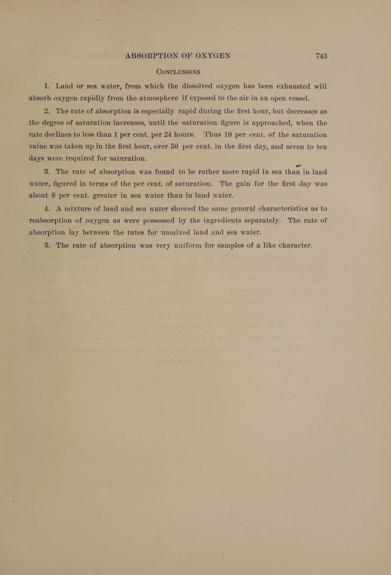 CONCLUSIONS 1. Land or sea water, from which the dissolved oxygen has been exhausted will absorb oxygen rapidly from the atmosphere if exposed to the air in an open vessel. 2. The rate of absorption is especially rapid during the first hour, but decreases as the degree of saturation increases, until the saturation figure is approached, when the rate declines to less than 1 per cent. per 24 hours. ‘Thus 10 per cent. of the saturation value was taken up in the first hour, over 50 per cent. in the first day, and seven to ten days were required for saturation. 3. The rate of absorption was found to be rather more rapid in sea than in land water, figured in terms of the per cent. of saturation. The gain for the first day was about 8 per cent. greater in sea water than in land water. 4. A mixture of land and sea water showed the same general characteristics as to reabsorption of oxygen as were possessed by the ingredients separately. The rate of absorption lay between the rates for unmixed land and sea water. 5. The rate of absorption was very uniform for samples of a like character.