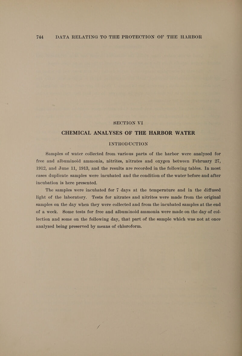 SECTION VI CHEMICAL ANALYSES OF THE HARBOR WATER INTRODUCTION Samples of water collected from various parts of the harbor were analyzed for free and albuminoid ammonia, nitrites, nitrates and oxygen between February 27, 1912, and June 11, 1913, and the results are recorded in the following tables. In most cases duplicate samples were incubated and the condition of the water before and after incubation is here presented. The samples were incubated for 7 days at the temperature and in the diffused light of the laboratory. Tests for nitrates and nitrites were made from the original samples on the day when they were collected and from the incubated samples at the end of a week. Some tests for free and albuminoid ammonia were made on the day of col- lection and some on the following day, that part of the sample which was not at once analyzed being preserved by means of chloroform.