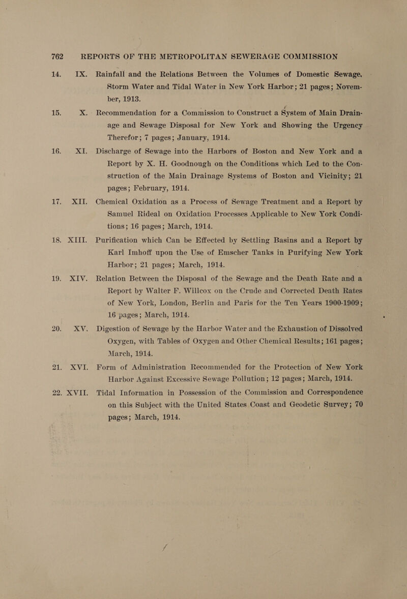 22 Rainfall and the Relations Between the Volumes of Domestic Sewage, Storm Water and Tidal Water in New York Harbor; 21 pages; Novem- ber, 1913. Recommendation for a Commission to Construct a System of Main Drain- age and Sewage Disposal for New York and Showing the Urgency Discharge of Sewage into the Harbors of Boston and New York and a Report by X. H. Goodnough on the Conditions which Led to the Con- struction of the Main Drainage Systems of Boston and Vicinity; 21 pages; February, 1914. Chemical Oxidation as a Process of Sewage Treatment and a Report by Samuel Rideal on Oxidation Processes Applicable to New York Condi- tions; 16 pages; March, 1914. Purification which Can be Effected by Settling Basins and a Report by Karl Imhoff upon the Use of Emscher Tanks in Purifying New York Harbor; 21 pages; March, 1914. Relation Between the Disposal of the Sewage and the Death Rate and a Report by Walter F. Willcox on the Crude and Corrected Death Rates of New York, London, Berlin and Paris for the Ten Years 1900-1909 ; 16 pages; March, 1914. Digestion of Sewage by the Harbor Water and the Exhaustion of Dissolved Oxygen, with Tables of Oxygen and Other Chemical Results; 161 pages; March, 1914. Form of Administration Recommended for the Protection of New York Harbor Against Excessive Sewage Pollution; 12 pages; March, 1914. Tidal Information in Possession of the Commission and Correspondence on this Subject with the United States Coast and Geodetic Survey; 70 pages; March, 1914.