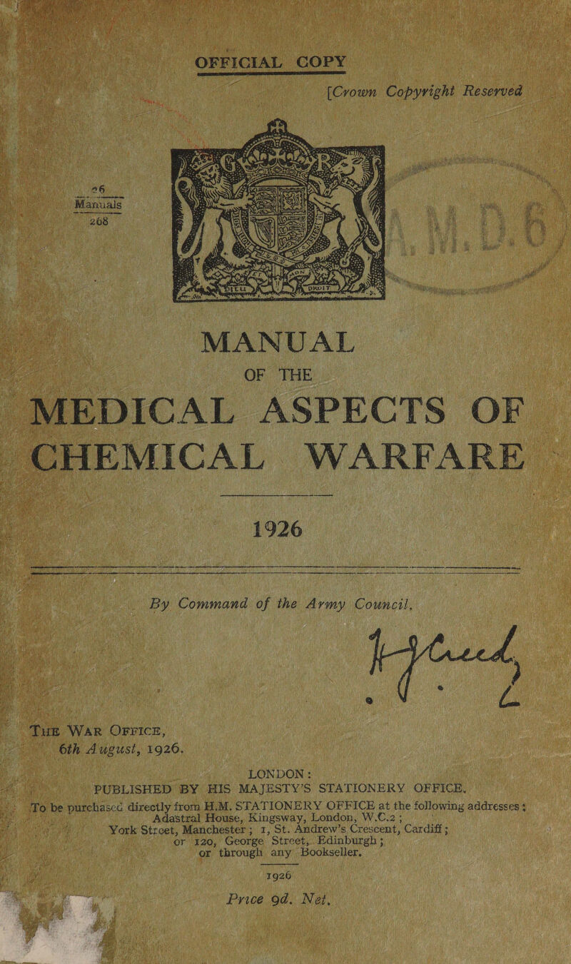  OFFICIAL COPY ‘ [Crown Copyright Reserved   MANUAL _MEDICAL ASPECTS OF CHEMICAL WARFARE | ih 1926 a rm ae a a ba Se Pe Serta Si A a aR EE HO  By Command of the Army Council,  “THE WAR OFFICE, 6th August, 1926. : LONDON: f PUBLISHED BY HIS MAJESTY’S STATIONERY OFFICE, &gt; To be purchascc directly from H.M. STATIONERY OFFICE at the following addresses 3 Rel ert Adastral House, Kingsway, London, W.C.2 ; York Street, Manchester; 1, St. Andrew’s Crescent, Cardiff ; or 120, George Street, Edinburgh ; : or through any Bookseller.  1926 Price 9d. Net, 