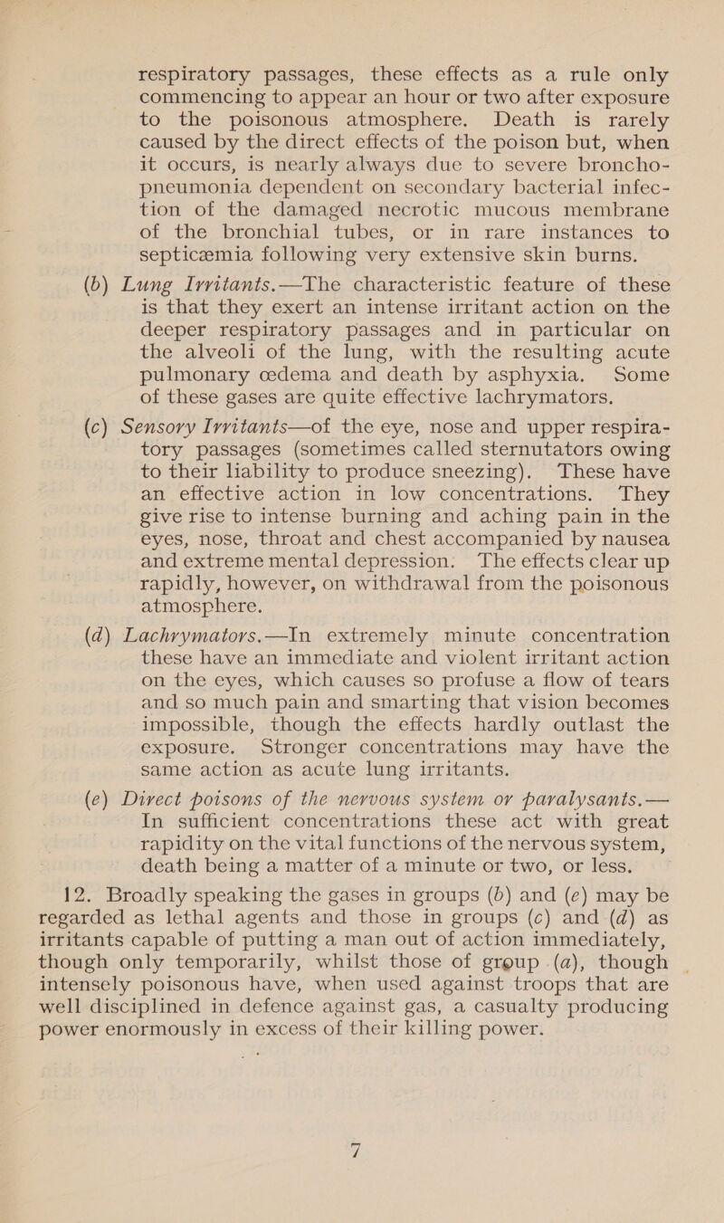 respiratory passages, these effects as a rule only commencing to appear an hour or two after exposure to the poisonous atmosphere. Death is rarely caused by the direct effects of the poison but, when it occurs, is nearly always due to severe broncho- pneumonia dependent on secondary bacterial infec- tion of the damaged necrotic mucous membrane of the bronchial tubes, or in rare instances to septicemia following very extensive skin burns. (b) Lung Ivritants.—The characteristic feature of these is that they exert an intense irritant action on the deeper respiratory passages and in particular on the alveoli of the lung, with the resulting acute pulmonary cedema and death by asphyxia. Some of these gases are quite effective lachrymators., (c) Sensory Irritants—of the eye, nose and upper respira- tory passages (sometimes called sternutators owing to their liability to produce sneezing). These have an effective action in low concentrations. They give rise to intense burning and aching pain in the eyes, nose, throat and chest accompanied by nausea and extreme mental depression. ‘The effects clear up rapidly, however, on withdrawal from the poisonous atmosphere. (d) Lachrymators.—In extremely minute concentration these have an immediate and violent irritant action on the eyes, which causes so profuse a flow of tears and so much pain and smarting that vision becomes impossible, though the effects hardly outlast the exposure. Stronger concentrations may have the same action as acute lung irritants. (e) Direct poisons of the nervous system or paralysanis.— In sufficient concentrations these act with great rapidity on the vital functions of the nervous system, death being a matter of a minute or two, or less. 12. Broadly speaking the gases in groups (b) and (e) may be regarded as lethal agents and those in groups (c) and (d) as irritants capable of putting a man out of action immediately, though only temporarily, whilst those of group (a), though intensely poisonous have, when used against troops that are well disciplined in defence against gas, a casualty producing power enormously in excess of their killing power.