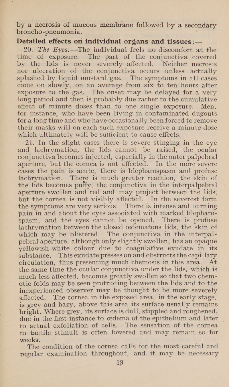 by a necrosis of mucous membrane followed by a secondary broncho-pneumonia. Detailed effects on individual organs and tissues :— 20. The Eyes.—The individual feels no discomfort at the time of exposure. The part of the conjunctiva covered by the lids is never severely affected. Neither necrosis nor ulceration of the conjunctiva occurs unless actually splashed by liquid mustard gas. The symptoms in all cases come on slowly, on an average from six to ten hours after exposure to the gas. The onset may be delayed for a very long period and then is probably due rather to the cumulative effect of minute doses than to one single exposure. Men, for instance, who have been living in contaminated dugouts for a long time and who have occasionally been forced to remove their masks will on each such exposure receive a minute dose which ultimately will be sufficient to cause effects. 21. In the slight cases there is severe stinging in the eye and lachrymation, the lids cannot be raised, the ocular conjunctiva becomes injected, especially in the outer palpebral aperture, but the cornea is not affected. In the more severe cases the pain is acute, there is blepharospasm and profuse lachrymation. There is much greater reaction, the skin of the lids becomes puffy, the conjunctiva in the interpalpebral aperture swollen and red and may project between the lids, but the cornea is not visibly affected. In the severest form the symptoms are very serious. There is intense and burning pain in and about the eyes associated with marked blepharo- spasm, and the eyes cannot be opened. There is profuse lachrymation between the closed cedematous lids, the skin of which may be blistered. The conjunctiva in the interpal- pebral aperture, although only slightly swollen, has an opaque yellowish-white colour due to coagulative exudate in its substance. This exudate presses on and obstructs the capillary circulation, thus presenting much chemosis in this area. At the same time the ocular conjunctiva under the lids, which is much less affected, becomes greatly swollen so that two chem- otic folds may be seen protruding between the lids and to the inexperienced observer may be thought to be more severely affected. The cornea in the exposed area, in the early stage, is grey and hazy, above this area its surface usually remains bright. Where grey, its surface is dull, stippled and roughened, due in the first instance to cedema of the epithelium and later _ to actual exfoliation of cells. The sensation of the cornea to tactile stimuli is often lowered and may remain so for weeks. The condition of the cornea calls for the most careful and regular examination throughout, and it may be necessary