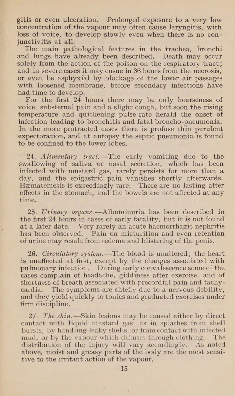 gitis or even ulceration. Prolonged exposure to a very low concentration of the vapour may often cause laryngitis, with loss of voice, to develop slowly even when there is no con- junctivitis at all. The main pathological features in the trachea, bronchi and lungs have already been described. Death may occur solely from the action of the poison on the respiratory tract; and in severe cases it may ensue in 36 hours from the necrosis, or even be asphyxial by blockage of the lower air passages with loosened membrane, before secondary infections have had time to develop. For the first 24 hours there may be only hoarseness of voice, substernal pain and a slight cough, but soon the rising temperature and quickening pulse-rate herald the onset of infection leading to bronchitis and fatal broncho-pneumonia. In the more protracted cases there is profuse thin purulent expectoration, and at autopsy the septic pneumonia is found to be confined to the lower lobes. 24. Alimentary tract.—-The early vomiting due to the swallowing of saliva or nasal secretion, which has been infected with mustard gas, rarely persists for more than a day, and the epigastric pain vanishes shortly afterwards. Hematemiesis is exceedingly rare. There are no lasting after effects in the stomach, and the bowels are not affected at any time. 25. Uvinary organs.—Albuminuria has been described in the first 24 hours in cases of early fatality, but it is not found at a later date. Very rarely an acute haemorrhagic nephritis has been observed. Pain on micturition and even retention of urine may result from cedema and blistering of the penis. 26, Circulatory system.—The blood is unaltered; the heart is unaffected at first, except by the changes associated with pulmonary infection. During early convalescence some of the cases complain of headache, giddiness after exercise, and of shortness of breath associated with precordial pain and tachy- cardia. The symptoms are chiefly due to a nervous debility, and they yield quickly to tonics and graduated exercises under firm discipline. 27. The skin.—Skin lesions may be caused either by direct contact with liquid mustard gas, as in splashes from shell bursts, by handling leaky shells, or from contact with infected mud, or by the vapour which diffuses through clothing. The distribution of the injury will vary accordingly. As noted above, moist and greasy parts of the body are the most sensi- tive to the irritant action of the vapour.