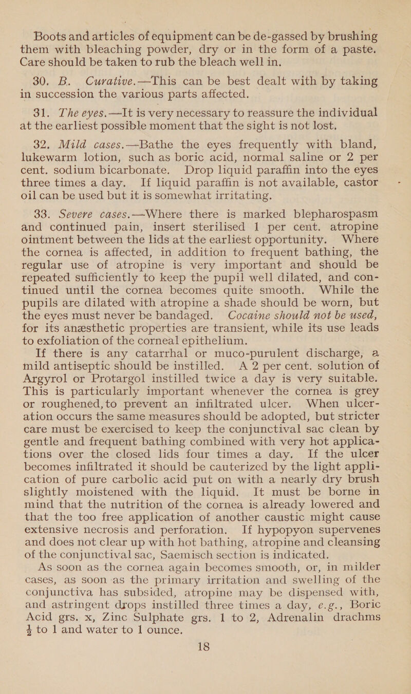 Boots and articles of equipment can be de-gassed by brushing them with bleaching powder, dry or in the form of a paste. Care should be taken to rub the bleach well in. 30. B. Cuvrative.—This can be best dealt with by taking in succession the various parts affected. 31. The eyes.—It is very necessary to reassure the individual at the earliest possible moment that the sight is not lost. 32, Mild cases.—Bathe the eyes frequently with bland, lukewarm lotion, such as boric acid, normal saline or 2 per cent. sodium bicarbonate. Drop liquid paraffin into the eyes three times a day. If liquid paraffin is not available, castor oil can be used but it is somewhat irritating. 33. Severe cases.—Where there is marked blepharospasm and continued pain, insert sterilised 1 per cent. atropine ointment between the lids at the earliest opportunity. Where the cornea is affected, in addition to frequent bathing, the regular use of atropine is very important and should be repeated sufficiently to keep the pupil well dilated, and con- tinued until the cornea becomes quite smooth. While the pupils are dilated with atropine a shade should be worn, but the eyes must never be bandaged. Cocaine should not be used, for its anesthetic properties are transient, while its use leads to exfoliation of the corneal epithelium. If there is any catarrhal or muco-purulent discharge, a mild antiseptic should be instilled. A 2 per cent. solution of Argyrol or Protargol instilled twice a day is very suitable. This is particularly important whenever the cornea is grey or roughened,to prevent an infiltrated ulcer. When ulcer- ation occurs the same measures should be adopted, but stricter care must be exercised to keep the conjunctival sac clean by gentle and frequent bathing combined with very hot applica- tions over the closed lids four times a day. If the ulcer becomes infiltrated it should be cauterized by the light appli- cation of pure carbolic acid put on with a nearly dry brush slightly moistened with the liquid. It must be borne in mind that the nutrition of the cornea is already lowered and that the too free application of another caustic might cause extensive necrosis and perforation. If hypopyon supervenes and does not clear up with hot bathing, atropine and cleansing of the conjunctival sac, Saemisch section is indicated. As soon as the cornea again becomes smooth, or, in milder cases, as soon as the primary irritation and swelling of the conjunctiva has subsided, atropine may be dispensed with, and astringent drops instilled three times a day, e.g., Boric Acid grs. x, Zinc Sulphate grs. 1 to 2, Adrenalin drachms 4 to 1 and water to I ounce.