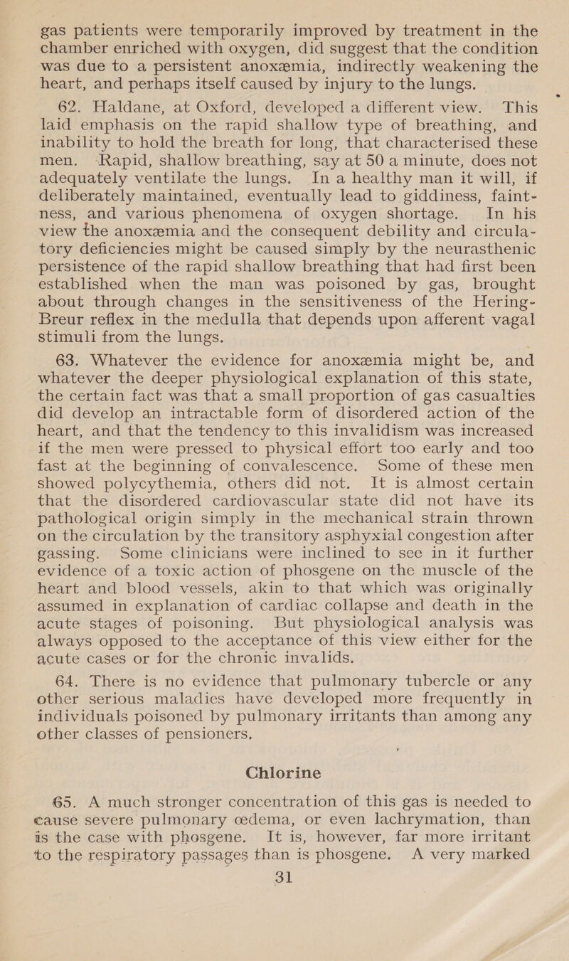 gas patients were temporarily improved by treatment in the chamber enriched with oxygen, did suggest that the condition was due to a persistent anoxemia, indirectly weakening the heart, and perhaps itself caused by injury to the lungs. 62. Haldane, at Oxford, developed a different view. This laid emphasis on the rapid shallow type of breathing, and inability to hold the breath for long, that characterised these men. Rapid, shallow breathing, say at 50 a minute, does not adequately ventilate the lungs. Ina healthy man it will, if deliberately maintained, eventually lead to giddiness, faint- ness, and various phenomena of oxygen shortage. In his view the anoxemia and the consequent debility and circula- tory deficiencies might be caused simply by the neurasthenic persistence of the rapid shallow breathing that had first been established when the man was poisoned by gas, brought about through changes in the sensitiveness of the Hering- Breur reflex in the medulla that depends upon afferent vagal stimuli from the lungs. 63. Whatever the evidence for anoxemia might be, and whatever the deeper physiological explanation of this state, the certain fact was that a small proportion of gas casualties did develop an intractable form of disordered action of the heart, and that the tendency to this invalidism was increased if the men were pressed to physical effort too early and too fast at the beginning of convalescence. Some of these men showed polycythemia, others did not. It is almost certain that the disordered cardiovascular state did not have its pathological origin simply in the mechanical strain thrown on the circulation by the transitory asphyxial congestion after gassing. Some clinicians were inclined to see in it further evidence of a toxic action of phosgene on the muscle of the heart and blood vessels, akin to that which was originally assumed in explanation of cardiac collapse and death in the acute stages of poisoning. But physiological analysis was always opposed to the acceptance of this view either for the acute cases or for the chronic invalids. 64. There is no evidence that pulmonary tubercle or any other serious maladies have developed more frequently in individuals poisoned by pulmonary irritants than among any other classes of pensioners. Chlorine 65. A much stronger concentration of this gas is needed to cause severe pulmonary oedema, or even lachrymation, than is the case with phosgene. It is, however, far more irritant ‘to the respiratory passages than is phosgene. A very marked °