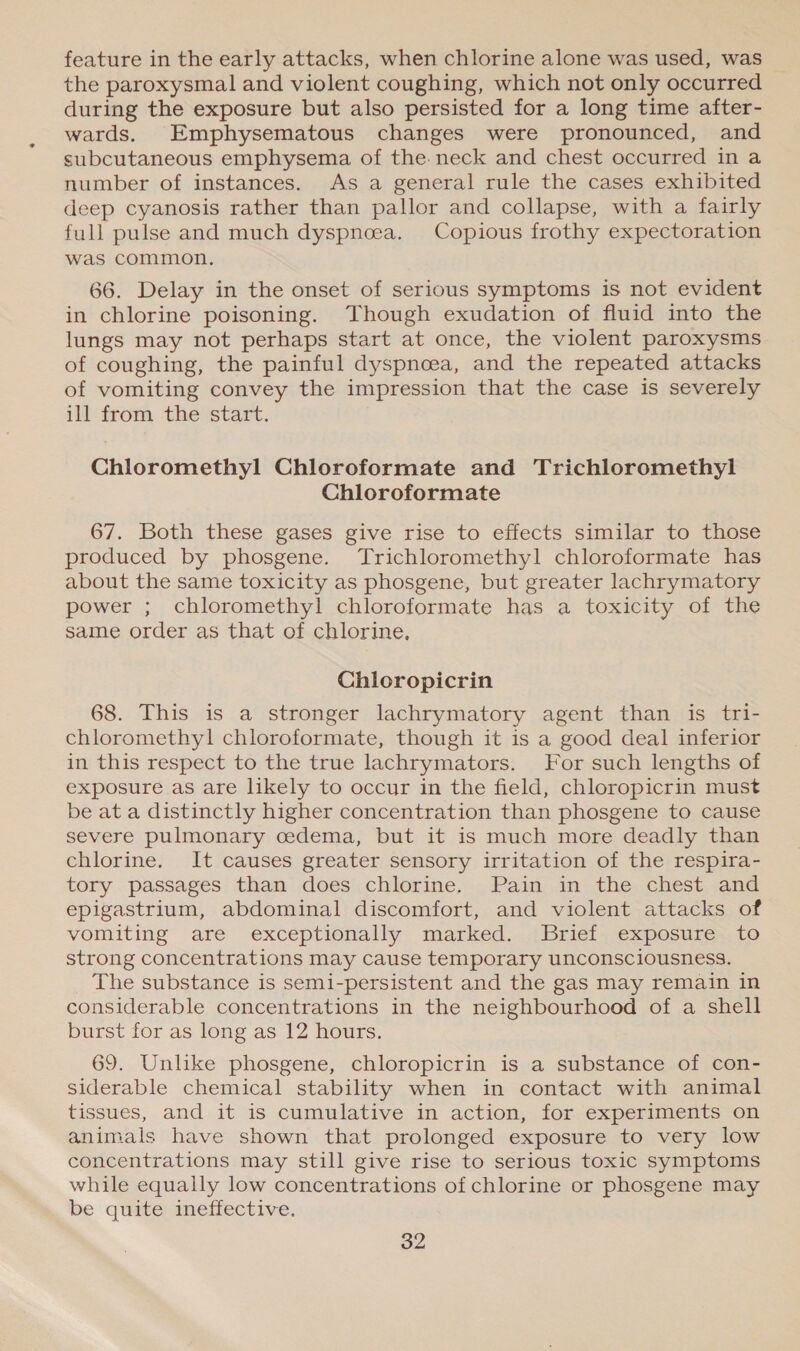 feature in the early attacks, when chlorine alone was used, was the paroxysmal and violent coughing, which not only occurred during the exposure but also persisted for a long time after- wards. Emphysematous changes were pronounced, and subcutaneous emphysema of the. neck and chest occurred in a number of instances. As a general rule the cases exhibited deep cyanosis rather than pallor and collapse, with a fairly full pulse and much dyspnoea. Copious frothy expectoration was common. 66. Delay in the onset of serious symptoms is not evident in chlorine poisoning. Though exudation of fluid into the lungs may not perhaps start at once, the violent paroxysms of coughing, the painful dyspnoea, and the repeated attacks of vomiting convey the impression that the case is severely ill from the start. Chloromethyl Chloroformate and Trichloromethyl Chloroformate 67. Both these gases give rise to effects similar to those produced by phosgene. Trichloromethyl chloroformate has about the same toxicity as phosgene, but greater lachrymatory power ; chloromethyl chloroformate has a toxicity of the same order as that of chlorine. Chloropicrin 68. This is a stronger lachrymatory agent than is tri- chloromethyl chloroformate, though it is a good deal inferior in this respect to the true lachrymators. For such lengths of exposure as are likely to occur in the field, chloropicrin must be at a distinctly higher concentration than phosgene to cause severe pulmonary cedema, but it is much more deadly than chlorine. It causes greater sensory irritation of the respira- tory passages than does chlorine. Pain in the chest and epigastrium, abdominal discomfort, and violent attacks of vomiting are exceptionally marked. Brief exposure to strong concentrations may cause temporary unconsciousness. The substance is semi-persistent and the gas may remain in considerable concentrations in the neighbourhood of a shell burst for as long as 12 hours. 69. Unlike phosgene, chloropicrin is a substance of con- siderable chemical stability when in contact with animal tissues, and it is cumulative in action, for experiments on animals have shown that prolonged exposure to very low concentrations may still give rise to serious toxic symptoms while equally low concentrations of chlorine or phosgene may be quite ineffective.