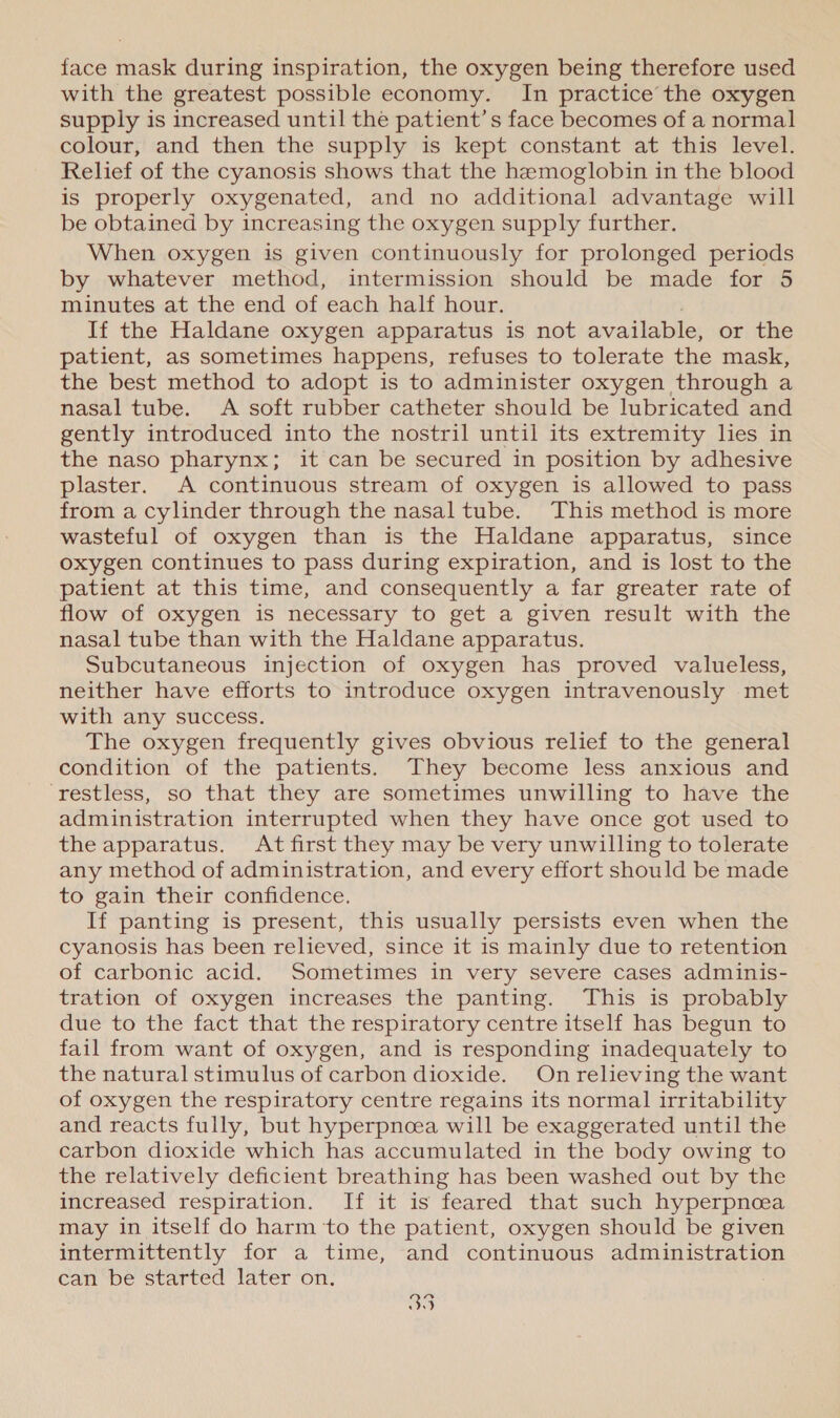 face mask during inspiration, the oxygen being therefore used with the greatest possible economy. In practice the oxygen supply is increased until the patient’s face becomes of a normal colour, and then the supply is kept constant at this level. Relief of the cyanosis shows that the hemoglobin in the blood is properly oxygenated, and no additional advantage will be obtained by increasing the oxygen supply further. When oxygen is given continuously for prolonged periods by whatever method, intermission should be made for 5 minutes at the end of each half hour. If the Haldane oxygen apparatus is not available, or the patient, as sometimes happens, refuses to tolerate the mask, the best method to adopt is to administer oxygen through a nasal tube. A soft rubber catheter should be lubricated and gently introduced into the nostril until its extremity les in the naso pharynx; it can be secured in position by adhesive plaster. A continuous stream of oxygen is allowed to pass from a cylinder through the nasal tube. This method is more wasteful of oxygen than is the Haldane apparatus, since oxygen continues to pass during expiration, and is lost to the patient at this time, and consequently a far greater rate of flow of oxygen is necessary to get a given result with the nasal tube than with the Haldane apparatus. Subcutaneous injection of oxygen has proved valueless, neither have efforts to introduce oxygen intravenously met with any success. The oxygen frequently gives obvious relief to the general condition of the patients. They become less anxious and ‘restless, so that they are sometimes unwilling to have the administration interrupted when they have once got used to the apparatus. At first they may be very unwilling to tolerate any method of administration, and every effort should be made to gain their confidence. If panting is present, this usually persists even when the cyanosis has been relieved, since it is mainly due to retention of carbonic acid. Sometimes in very severe cases adminis- tration of oxygen increases the panting. This is probably due to the fact that the respiratory centre itself has begun to fail from want of oxygen, and is responding inadequately to the natural stimulus of carbon dioxide. On relieving the want of oxygen the respiratory centre regains its normal irritability and reacts fully, but hyperpncea will be exaggerated until the carbon dioxide which has accumulated in the body owing to the relatively deficient breathing has been washed out by the increased respiration. If it is feared that such hyperpnoea may in itself do harm ‘to the patient, oxygen should be given intermittently for a time, and continuous administration can be started later on. a0