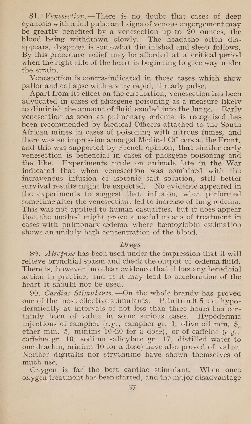 8S1.! Venesection.—There is no doubt that cases of deep cyanosis with a full pulse and signs of venous engorgement may be greatly benefited by a venesection up to 20 ounces, the blood being withdrawn slowly. The headache often dis- appears, dyspnoea is somewhat diminished and sleep follows. By this procedure relief may be afforded at a critical period when the right side of the heart is beginning to give way under the strain. Venesection is contra-indicated in those cases which show pallor and collapse with a very rapid, thready pulse. Apart from its effect on the circulation, venesection has been advocated in cases of phosgene poisoning as a measure likely to diminish the amount of fluid exuded into the lungs. Early venesection as soon as pulmonary cedema is recognised has been recommended by Medical Officers attached to the South African mines in cases of poisoning with nitrous fumes, and there was an impression amongst Medical Officers at the Front, and this was supported by French opinion, that similar early venesection is beneficial in cases of phosgene poisoning and the like. Experiments made on animals late in the War indicated that when venesection was combined with the intravenous infusion of isotonic salt solution, still better survival results might be expected. No evidence appeared in the experiments to suggest that infusion, when performed sometime after the venesection, led to increase of lung cedema. This was not applied to human casualties, but it does appear that the method might prove a useful means of treatment in cases with pulmonary cedema where hemoglobin estimation shows an unduly high concentration of the blood. Drugs 89. Atropine has been used under the impression that it will relieve bronchial spasm and check the output of cedema fluid. There is, however, no clear evidence that it has any beneficial action in practice, and as it may lead to acceleration of the heart it should not be used. 90. Cardiac Stimulants.—On the whole brandy has proved one of the most effective stimulants. Pituitrin 0.5c.c. hypo- dermically at intervals of not less than three hours has cer- tainly been of value in some serious cases. Hypodermic Wyections Of camphor (é.¢., camphor gr. 1) olive o1] min. 5, ether min. 5, minims 10-20 for a dose), or of caffeine (e.g., caffeine gr. 10, sodium salicylate gr. 17, distilled water to one drachm, minims 10 for a dose) have also proved of value. Neither digitalis nor strychnine have shown themselves of much use. Oxygen is far the best cardiac stimulant. When once oxygen treatment has been started, and the major disadvantage