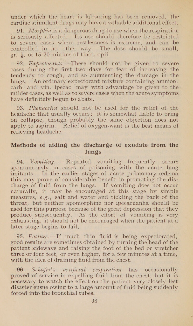under which the heart is labouring has been removed, the cardiac stimulant drugs may have a valuable additional effect. 91. Morphia is a dangerous drug to use when the respiration is seriously affected. Its use should therefore be restricted to severe cases where restlessness is extreme, and can be controlled, in, no.,other way. ..T he .dose should.; be;smait, gr. 4, or 15-20 minims of tinct. opi. 92. Expectovanits.—These should not be given to severe cases during the first two days for fear of increasing the tendency to cough, and so augmenting the damage in the lungs. An ordinary expectorant mixture containing ammon. carb. and vin. ipecac. may with advantage be given to the milder cases, as well as to severe cases when the acute symptoms have definitely begun to abate. 93. Phenacetin should not be used for the relief of the headache that usually occurs; it is somewhat liable to bring on collapse, though probably the same objection does not apply to aspirin. Relief of oxygen-want is the best means of relieving headache. Methods of aiding the discharge of exudate from the lungs 94. Vomiting. — Repeated vomiting frequently occurs spontaneously in cases of poisoning with the acute lung irritants. In the earlier stages of acute pulmonary cedema this may prove of considerable benefit in promoting the dis- charge of fluid from the lungs. If vomiting does not occur naturally, it may be encouraged at this stage by simple measures, €.g., salt and water and tickling the back of the throat, but neither apomorphine nor ipecacuanha should be used for this purpose because of the great depression that they produce subsequently. As the effort of vomiting is very exhausting, it should not be encouraged when the patient at a later stage begins to fail. 95. Postuve.—I{ much thin fluid is being expectorated, good results are sometimes obtained by turning the head of the patient sideways and raising the foot of the bed or stretcher three or four feet, or even higher, for a few minutes at a time, with the idea of draining fluid from the chest. 96. Schafer’s artificial rvespivation has _ occasionally proved of service in expelling fluid from the chest, but it is necessary to watch the effect on the patient very closely lest disaster ensue owing to a large amount of fluid being suddenly forced into the bronchial tubes.