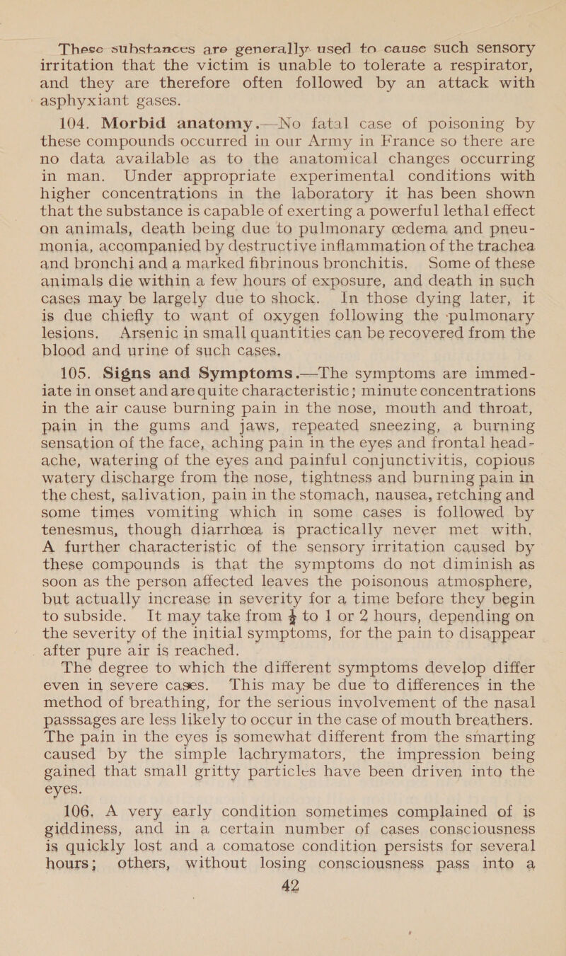 These substances are generally used to cause such sensory irritation that the victim is unable to tolerate a respirator, and they are therefore often followed by an attack with -asphyxiant gases. 104. Morbid anatomy.—No fatal case of poisoning by these compounds occurred in our Army in France so there are no data available as to the anatomical changes occurring in man. Under appropriate experimental conditions with higher concentrations in the laboratory it has been shown that the substance is capable of exerting a powerful lethal effect on animals, death being due to pulmonary cedema and pneu- monia, accompanied by destructive inflammation of the trachea and bronchi and a marked fibrinous bronchitis. Some of these animals die within a few hours of exposure, and death in such cases may be largely due to shock. In those dying later, it is due chiefly to want of oxygen following the -pulmonary lesions, Arsenic in small quantities can be recovered from the blood and urine of such cases, 105. Signs and Symptoms .—The symptoms are immed- iate in onset and are quite characteristic; minute concentrations in the air cause burning pain in the nose, mouth and throat, pain in the gums and jaws, repeated sneezing, a burning sensation of the face, aching pain in the eyes and frontal head- ache, watering of the eyes and painful conjunctivitis, copious watery discharge from the nose, tightness and burning pain in the chest, salivation, pain in the stomach, nausea, retching and some times vomiting which in some cases is followed by tenesmus, though diarrhoea is practically never met with. A further characteristic of the sensory irritation caused by these compounds is that the symptoms do not diminish as soon as the person affected leaves the poisonous atmosphere, but actually increase in severity for a time before they begin to subside. It may take from $ to 1 or 2 hours, depending on the severity of the initial symptoms, for the pain to disappear after pure air is reached. The degree to which the different symptoms develop differ even in severe cages. This may be due to differences in the method of breathing, for the serious involvement of the nasal passsages are less likely to occur in the case of mouth breathers. The pain in the eyes is somewhat different from the smarting caused by the simple lachrymators, the impression being gained that small gritty particles have been driven into the eyes. 106, A very early condition sometimes complained of is giddiness, and in a certain number of cases consciousness is quickly lost and a comatose condition persists for several hours; others, without losing consciousness pass into a