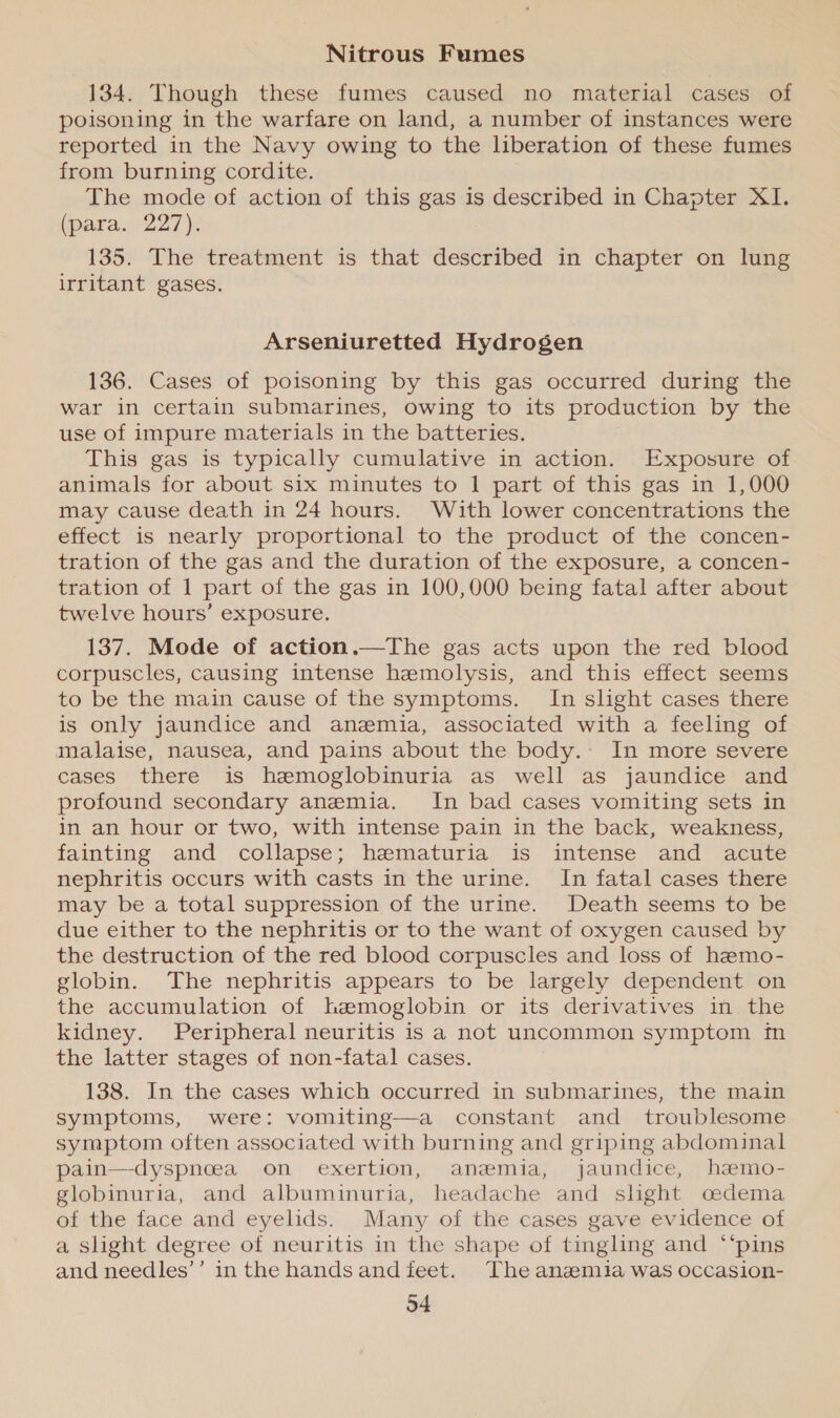 Nitrous Fumes 134. Though these fumes caused no material cases of poisoning in the warfare on land, a number of instances were reported in the Navy owing to the liberation of these fumes from burning cordite. The mode of action of this gas is described in Chapter XI. (para. 227): 135. The treatment is that described in chapter on lung irritant gases. Arseniuretted Hydrogen 136. Cases of poisoning by this gas occurred during the war in certain submarines, owing to its production by the use of impure materials in the batteries. This gas is typically cumulative in action. Exposure of animals for about six minutes to 1 part of this gas in 1,000 may cause death in 24 hours. With lower concentrations the effect is nearly proportional to the product of the concen- tration of the gas and the duration of the exposure, a concen- tration of 1 part of the gas in 100,000 being fatal after about twelve hours’ exposure. 137. Mode of action.—The gas acts upon the red blood corpuscles, causing intense hemolysis, and this effect seems to be the main cause of the symptoms. In slight cases there is only jaundice and anemia, associated with a feeling of malaise, nausea, and pains about the body. In more severe cases there is hemoglobinuria as well as jaundice and profound secondary anemia. In bad cases vomiting sets in in an hour or two, with intense pain in the back, weakness, fainting and collapse; hematuria is intense and acute nephritis occurs with casts in the urine. In fatal cases there may be a total suppression of the urine. Death seems to be due either to the nephritis or to the want of oxygen caused by the destruction of the red blood corpuscles and loss of hemo- globin. The nephritis appears to be largely dependent on the accumulation of hzwmoglobin or its derivatives in the kidney. Peripheral neuritis is a not uncommon symptom in the latter stages of non-fatal cases. 138. In the cases which occurred in submarines, the main symptoms, were: vomiting—a constant and troublesome symptom often associated with burning and griping abdominal pain—dyspnoea on exertion, anemia, jaundice, haemo- globinuria, and albuminuria, headache and slight cedema of the face and eyelids. Many of the cases gave evidence of a slight degree of neuritis in the shape of tingling and ‘‘pins and needles’’ inthe hands and feet. The anaemia was occasion-