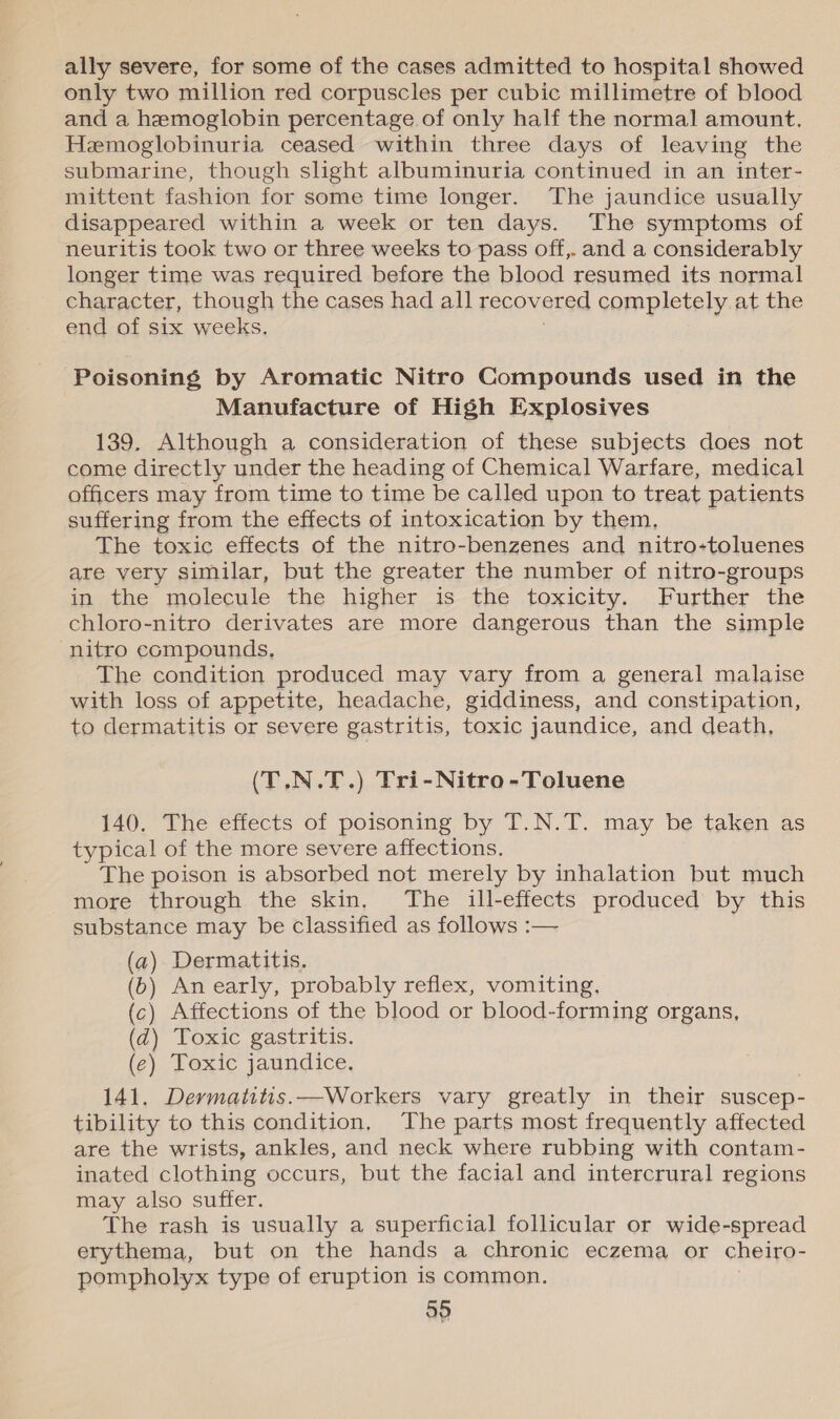 ally severe, for some of the cases admitted to hospital showed only two million red corpuscles per cubic millimetre of blood and a hemoglobin percentage of only half the normal amount. Hemoglobinuria ceased within three days of leaving the submarine, though slight albuminuria continued in an inter- mittent fashion for some time longer. The jaundice usually disappeared within a week or ten days. The symptoms of neuritis took two or three weeks to pass off,. and a considerably longer time was required before the blood resumed its normal character, though the cases had all recovered completely at the end of six weeks. Poisoning by Aromatic Nitro Compounds used in the Manufacture of High Explosives 139. Although a consideration of these subjects does not come directly under the heading of Chemical Warfare, medical officers may from time to time be called upon to treat patients suffering from the effects of intoxication by them. The toxic effects of the nitro-benzenes and nitro-toluenes are yery similar, but the greater the number of nitro-groups inthe. molecule the higher is-the: toxicity,...;Further the chloro-nitro derivates are more dangerous than the simple nitro compounds, The condition produced may vary from a general malaise with loss of appetite, headache, giddiness, and constipation, to dermatitis or severe gastritis, toxic jaundice, and death, (T.N.T.) Tri-Nitro-Toluene 140. The effects of poisoning by T.N.T. may be taken as typical of the more severe affections. The poison is absorbed not merely by inhalation but much more through the skin, The ill-effects produced by this substance may be classified as follows :— (a) Dermatitis. (6) An early, probably reflex, vomiting, (c) Affections of the blood or blood-forming organs, (d) Toxic gastritis. (¢) Toxic jaundice. 141. Dermatitis.—Workers vary greatly in their suscep- tibility to this condition, The parts most frequently affected are the wrists, ankles, and neck where rubbing with contam- inated clothing occurs, but the facial and intercrural regions may also suffer. The rash is usually a superficial follicular or wide-spread erythema, but on the hands a chronic eczema or cheiro- pompholyx type of eruption is common. a9