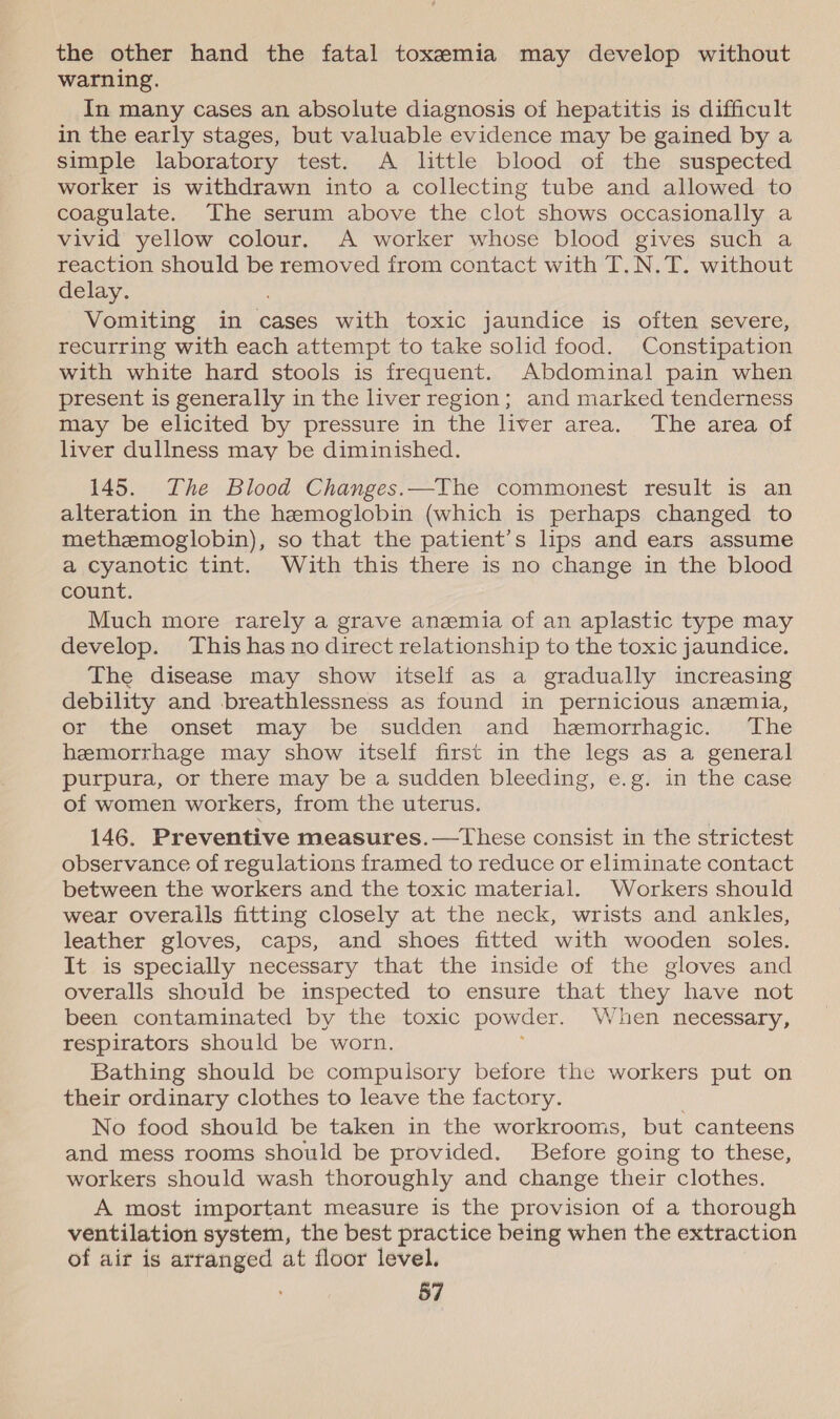 the other hand the fatal toxemia may develop without warning. In many cases an absolute diagnosis of hepatitis is difficult in the early stages, but valuable evidence may be gained by a simple laboratory test. A little blood of the suspected worker is withdrawn into a collecting tube and allowed to coagulate. The serum above the clot shows occasionally a vivid yellow colour. A worker whose blood gives such a reaction should be removed from contact with T.N.T. without delay. Vomiting in cases with toxic jaundice is often severe, recurring with each attempt to take solid food. Constipation with white hard stools is frequent. Abdominal pain when present is generally in the liver region; and marked tenderness miay be elicited by pressure in the liver area. ~The area of liver dullness may be diminished. 145. The Blood Changes.—The commonest result is an alteration in the hemoglobin (which is perhaps changed to methzemoglobin), so that the patient’s lips and ears assume a cyanotic tint. With this there is no change in the blood count. Much more rarely a grave anemia of an aplastic type may develop. This has no direct relationship to the toxic jaundice. The disease may show itself as a gradually increasing debility and breathlessness as found in pernicious anemia, or the onset may be sudden and hemorrhagic. ‘The hemorrhage may show itself first in the legs as a general purpura, or there may be a sudden bleeding, e.g. in the case of women workers, from the uterus. 146. Preventive measures.—tThese consist in the strictest observance of regulations framed to reduce or eliminate contact between the workers and the toxic material. Workers should wear overalls fitting closely at the neck, wrists and ankles, leather gloves, caps, and shoes fitted with wooden soles. It is specially necessary that the inside of the gloves and overalls should be inspected to ensure that they have not been contaminated by the toxic powder. Vnen necessary, respirators should be worn. Bathing should be compulsory before the workers put on their ordinary clothes to leave the factory. No food should be taken in the workrooms, but canteens and mess rooms should be provided. Before going to these, workers should wash thoroughly and change their clothes. A most important measure is the provision of a thorough ventilation system, the best practice being when the extraction of air is arranged at floor level.