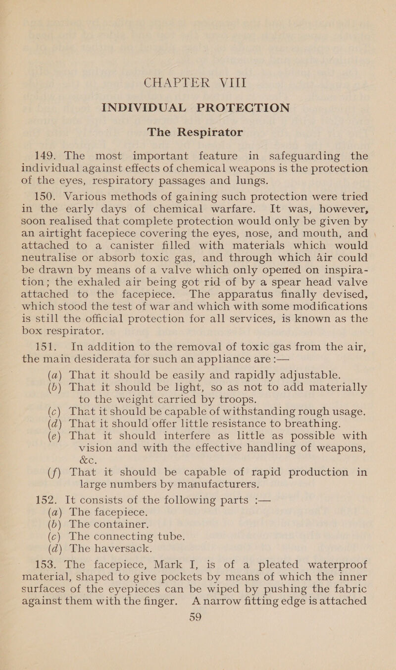 CHAPTER] VE INDIVIDUAL PROTECTION The Respirator 149. The most important feature in safeguarding the individual against effects of chemical weapons is the protection of the eyes, respiratory passages and lungs. 150. Various methods of gaining such protection were tried in the early days of chemical warfare. It was, however, soon realised that complete protection would only be given by an airtight facepiece covering the eyes, nose, and mouth, and | attached to a canister filled with materials which would neutralise or absorb toxic gas, and through which air could be drawn by means of a valve which only opened on inspira- tion; the exhaled air being got rid of by a spear head valve attached to the facepiece. The apparatus finally devised, which stood the test of war and which with some modifications is still the official protection for all services, is known as the box respirator. 151. In addition to the removal of toxic gas from the air, the main desiderata for such an appliance are :— (a) That it should be easily and rapidly adjustable. (6) That it should be light, so as not to add materially to the weight carried by troops. (c) That it should be capable of withstanding rough usage. (d) That it should offer little resistance to breathing. (¢) That it should interfere as little as possible with vision and with the effective handling of weapons, OC. (f) That it should be capable of rapid production in large numbers by manufacturers, 152. It consists of the following parts :— (a) The facepiece. (6) The container. (¢) The connecting tube. (d) The haversack. 153. The facepiece, Mark I, 1s of a ‘pleated ‘waterproof material, shaped to give pockets by means of which the inner surfaces of the eyepieces can be wiped by pushing the fabric against them with the finger. A narrow fitting edge is attached