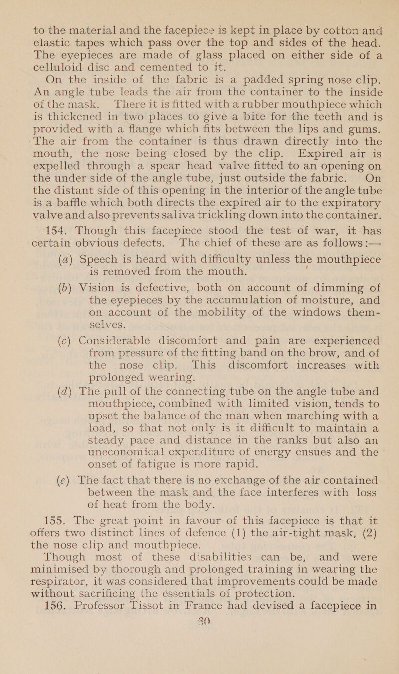 to the material and the facepiece is kept in place by cotton and elastic tapes which pass over the top and sides of the head. The eyepieces are made of glass placed on either side of a celluloid disc and cemented to it. On the inside of the fabric is a padded spring nose clip. An angle tube leads the air from the container to the inside ofthe mask. There it is fitted with a rubber mouthpiece which is thickened in two places to give a bite for the teeth and is provided with a flange which fits between the lips and gums. ‘The air from the container is thus drawn directly into the mouth, the nose being closed by the clip. Expired air is expelled through a spear head valve fitted to an opening on the under side of the angle tube, just outside the fabric. On the distant side of this opening in the interior of the angle tube is a baffle which both directs the expired air to the expiratory valve and also prevents saliva trickling down into the container. 154. Though this facepiece stood the test of war, it has certain obvious defects. The chief of these are as follows :— (a4) Speech is heard with difficulty unless the mouthpiece is removed from the mouth. (b) Vision is defective, both on account of dimming of the eyepieces by the accumulation of moisture, and on account of the mobility of the windows them- selves. (c) Considerable discomfort and pain are experienced from pressure of the fitting band on the brow, and of the nose clip. This discomfort increases with prolonged wearing. (d) The pull of the connecting tube on the angle tube and mouthpiece, combined with limited vision, tends to upset the balance of the man when marching with a load, so that not only is it difficult to maintain a steady pace and distance in the ranks but also an uneconomical expenditure of energy ensues and the onset of fatigue is more rapid. (¢) The fact that there is no exchange of the air contained between the mask and the face interferes with loss of heat from the body. 155. The great point in favour of this facepiece is that it offers two distinct lines of defence (1) the air-tight mask, (2) the nose clip and mouthpiece. Though most of these disabilities can be, and were minimised by thorough and prolonged training in wearing the respirator, it was considered that improvements could be made without sacrificing the essentials of protection. 156... Professor Tissot in France had devised a facepiece in