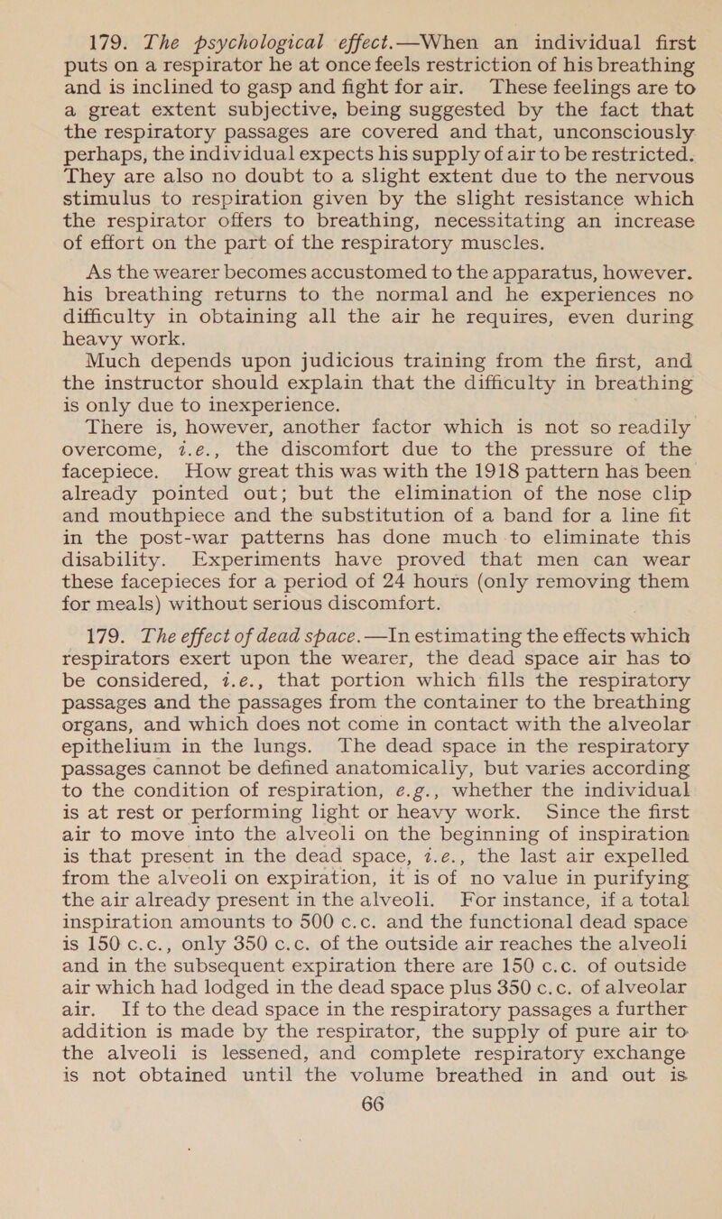 179. The psychological effect.—When an individual first puts on a respirator he at once feels restriction of his breathing and is inclined to gasp and fight for air. These feelings are to a great extent subjective, being suggested by the fact that the respiratory passages are covered and that, unconsciously perhaps, the individual expects his supply of air to be restricted. They are also no doubt to a slight extent due to the nervous stimulus to respiration given by the slight resistance which the respirator offers to breathing, necessitating an increase of effort on the part of the respiratory muscles. As the wearer becomes accustomed to the apparatus, however. his breathing returns to the normal and he experiences no difficulty in obtaining all the air he requires, even during heavy work. Much depends upon judicious training from the first, and the instructor should explain that the difficulty in breathing is only due to inexperience. There is, however, another factor which is not so readily overcome; 7.e., the discomiort due ‘to’ the pressure of 1ae facepiece. How great this was with the 1918 pattern has been already pointed out; but the elimination of the nose clip and mouthpiece and the substitution of a band for a line fit in the post-war patterns has done much to eliminate this disability. Experiments have proved that men can wear these facepieces for a period of 24 hours (only removing them for meals) without serious discomfort. 179. The effect of dead space. —In estimating the effects which respirators exert upon the wearer, the dead space air has to be considered, 7.e., that portion which fills the respiratory passages and the passages from the container to the breathing organs, and which does not come in contact with the alveolar epithelium in the lungs. The dead space in the respiratory passages cannot be defined anatomically, but varies according to the condition of respiration, e.g., whether the individual is at rest or performing light or heavy work. Since the first air to move into the alveoli on the beginning of inspiration is that present in the dead space, 7.e., the last air expelled from the alveoli on expiration, it is of no value in purifying the air already present in the alveoli. For instance, if a total inspiration amounts to 500 c.c. and the functional dead space is 150 c.c., only 350 c.c. of the outside air reaches the alveoli and in the subsequent expiration there are 150 c.c. of outside air which had lodged in the dead space plus 350 c.c. of alveolar air. If to the dead space in the respiratory passages a further addition is made by the respirator, the supply of pure air to the alveoli is lessened, and complete respiratory exchange is not obtained until the volume breathed in and out is