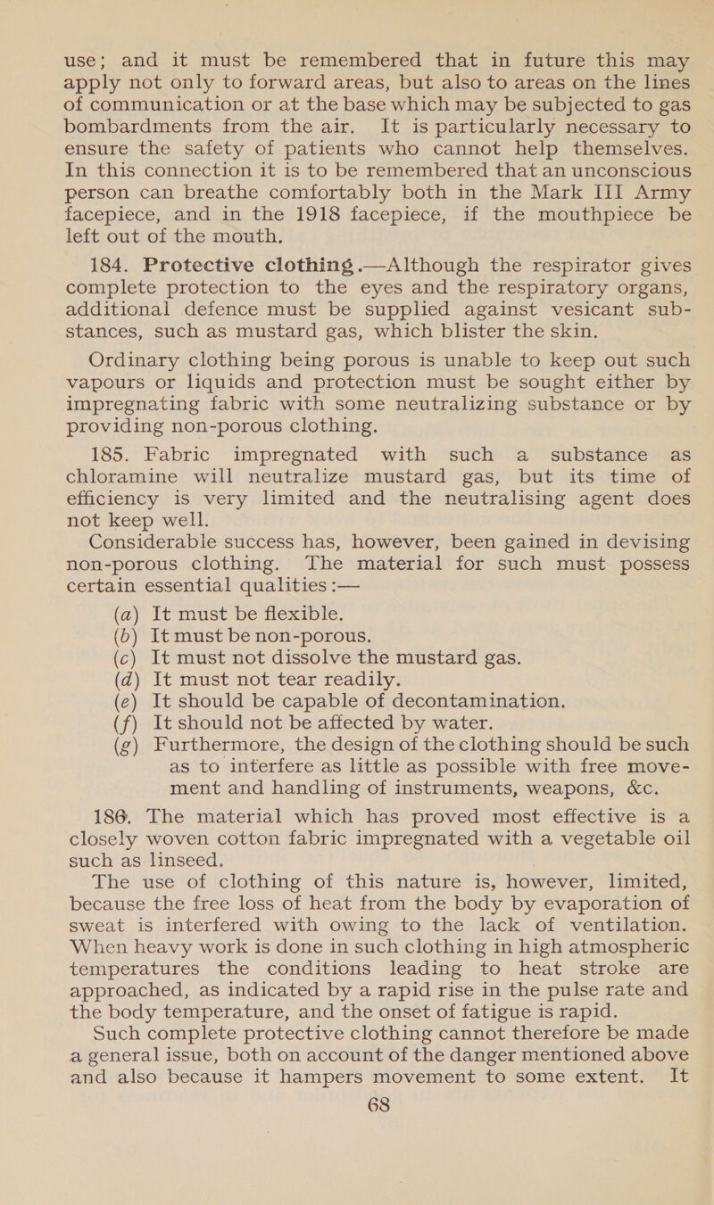 use; and it must be remembered that in future this may apply not only to forward areas, but also to areas on the lines of communication or at the base which may be subjected to gas bombardments from the air. It is particularly necessary to ensure the safety of patients who cannot help themselves. In this connection it is to be remembered that an unconscious person can breathe comfortably both in the Mark III Army facepiece, and in the 1918 facepiece, if the mouthpiece be left out of the mouth. 184. Protective clothing .—Although the respirator gives complete protection to the eyes and the respiratory organs, additional defence must be supplied against vesicant sub- stances, such as mustard gas, which blister the skin. Ordinary clothing being porous is unable to keep out such vapours or liquids and protection must be sought either by impregnating fabric with some neutralizing substance or by providing non-porous clothing. 185. Fabric impregnated with such a _ substance as chloramine will neutralize mustard gas, but its time of efficiency is very limited and the neutralising agent does not keep well. Considerable success has, however, been gained in devising non-porous clothing. The material for such must possess certain essential qualities :— (a) It must be flexible. (6) It must be non-porous. (c) It must not dissolve the mustard gas. (d@) It must not tear readily. ) It should be capable of decontamination. ) It should not be affected by water. ) Furthermore, the design of the clothing should be such as to interfere as little as possible with free move- ment and handling of instruments, weapons, &amp;c. (e (f 4 186. The material which has proved most effective is a closely woven cotton fabric impregnated with a vegetable oil such as linseed. The use of clothing of this nature is, however, limited, because the free loss of heat from the body by evaporation of sweat is interfered with owing to the lack of ventilation. When heavy work is done in such clothing in high atmospheric temperatures the conditions leading to heat stroke are approached, as indicated by a rapid rise in the pulse rate and the body temperature, and the onset of fatigue is rapid. Such complete protective clothing cannot therefore be made a general issue, both on account of the danger mentioned above and also because it hampers movement to some extent. It