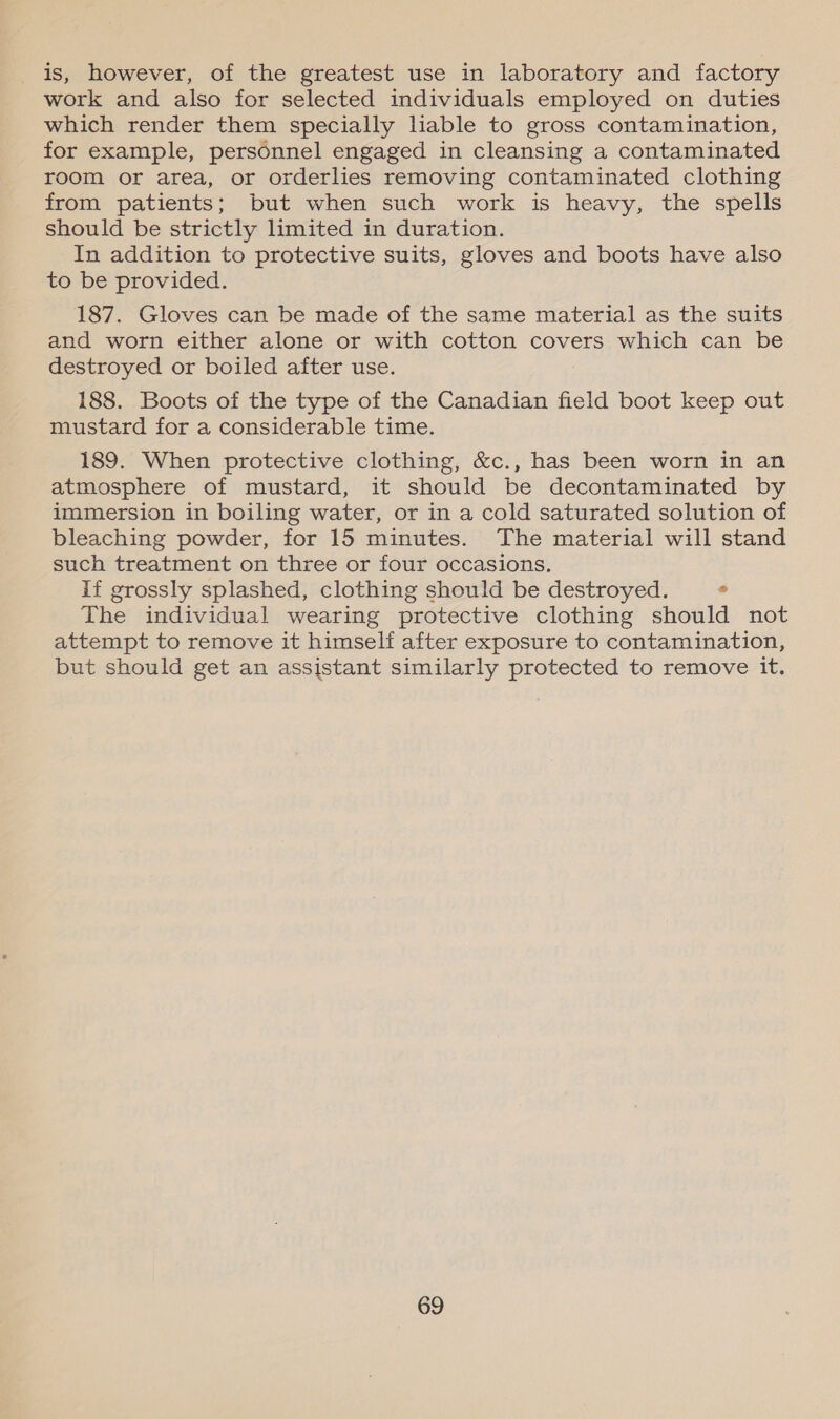 is, however, of the greatest use in laboratory and factory work and also for selected individuals employed on duties which render them specially liable to gross contamination, for example, personnel engaged in cleansing a contaminated room or area, or orderlies removing contaminated clothing from patients; but when such work is heavy, the spells should be strictly limited in duration. In addition to protective suits, gloves and boots have also to be provided. 187. Gloves can be made of the same material as the suits and worn either alone or with cotton covers which can be destroyed or boiled after use. 188. Boots of the type of the Canadian field boot keep out mustard for a considerable time. 189. When protective clothing, &amp;c., has been worn in an atmosphere of mustard, it should be decontaminated by immersion in boiling water, or in a cold saturated solution of bleaching powder, for 15 minutes. The material will stand such treatment on three or four occasions. if grossly splashed, clothing should be destroyed. . The individual wearing protective clothing should not attempt to remove it himself after exposure to contamination, but should get an assistant similarly protected to remove it.