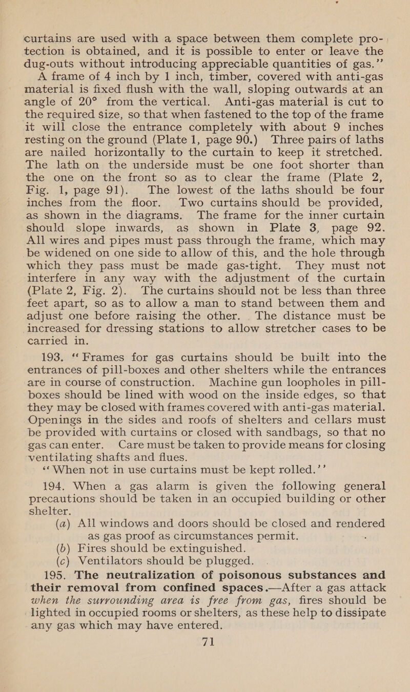 curtains are used with a space between them complete pro- | tection is obtained, and it is possible to enter or leave the dug-outs without introducing appreciable quantities of gas.”’ A frame of 4 inch by 1 inch, timber, covered with anti-gas material is fixed flush with the wall, sloping outwards at an angle of 20° from the vertical. Anti-gas material is cut to the required size, so that when fastened to the top of the frame it will close the entrance completely with about 9 inches resting on the ground (Plate 1, page 90.) Three pairs of laths are nailed horizontally to the curtain to keep it stretched. The lath on the underside must be one foot shorter than the one. on. the front..so;as to clear the. frame (Plate 72, Fig. 1, page 91). The lowest of the laths should be four inches from the floor. Two curtains should be provided, as shown in the diagrams. The frame for the inner curtain should slope inwards, as shown in Plate 3, page 92. All wires and pipes must pass through the frame, which may be widened on one side to allow of this, and the hole through which they pass must be made gas-tight. They must not interfere in any way with the adjustment of the curtain (Plate 2, Fig. 2). The curtains should not be less than three feet apart, so as to allow a man to stand between them and adjust one before raising the other. The distance must be increased for dressing stations to allow stretcher cases to be carried in. 193. ‘‘ Frames for gas curtains should be built into the entrances of pill-boxes and other shelters while the entrances are in course of construction. Machine gun loopholes in pill- boxes should be lined with wood on the inside edges, so that they may be closed with frames covered with anti-gas material. Openings in the sides and roofs of shelters and cellars must be provided with curtains or closed with sandbags, so that no gascanenter. Care must be taken to provide means for closing ventilating shafts and flues. ‘‘ When not in use curtains must be kept rolled.’’ 194. When a gas alarm is given the following general precautions should be taken in an occupied building or other shelter. (a) All windows and doors should be closed and rendered as gas proof as circumstances permit. (b) Fires should be extinguished. (c) Ventilators should be plugged. 195. The neutralization of poisonous substances and their removal from confined spaces .—After a gas attack when the surrounding area is free from gas, fires should be lighted in occupied rooms or shelters, as these help to dissipate any gas which may have entered.