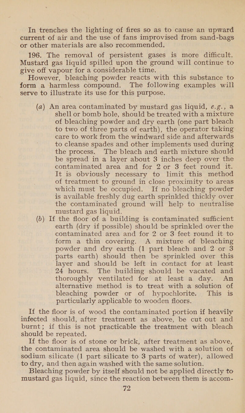In trenches the lighting of fires so as to cause an upward current of air and the use of fans improvised from sand-bags or other materials are also recommended. 196. The removal of persistent gases is more difficult. Mustard gas liquid spilled upon the ground will continue to give off vapour for a considerable time. However, bleaching powder reacts with this substance to form a harmless compound. The following examples will serve to illustrate its use for this purpose. (a) An area contaminated by mustard gas liquid, ¢.g., a shell or bomb hole, should be treated with a mixture of bleaching powder and dry earth (one part bleach to two of three parts of earth), the operator taking care to work from the windward side and afterwards to cleanse spades and other implements used during the process. The bleach and earth mixture should be spread in a layer about 3 inches deep over the contaminated area and for 2 or 3 feet round it. It is obviously necessary to limit this method of treatment to ground in close proximity to areas which must be occupied. If no bleaching powder is available freshly dug earth sprinkled thickly over the contaminated ground will help to neutralise mustard gas liquid. (b) If the floor of a building is contaminated sufficient earth (dry if possible) should be sprinkled over the contaminated area and for 2 or 3 feet round it to form a thin covering. A mixture of bleaching powder and dry earth (1 part bleach and 2 or 3 parts earth) should then be sprinkled over this layer and should be left in contact for at least 24 hours. The building should be vacated and thoroughly ventilated for at least a day. An alternative method is to treat with a solution of bleaching powder or of hypochlorite. This is particularly applicable to wooden floors. If the floor is of wood the contaminated portion if heavily infected should, after treatment as above, be cut out and burnt; if this is not practicable the treatment with bleach should be repeated. If the floor is of stone or brick, after treatment as above, the contaminated area should be washed with a solution of sodium silicate (1 part silicate to 3 parts of water), allowed to dry, and then again washed with the same solution. Bleaching powder by itself should not be applied directly to mustard gas liquid, since the reaction between them is accom-