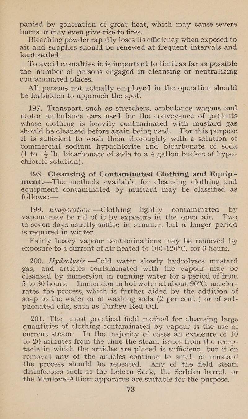 panied by generation of great heat, which may cause severe burns or may even give rise to fires. Bleaching powder rapidly loses its efficiency when exposed to air and supplies should be renewed at frequent intervals and kept sealed. To avoid casualties it is important to limit as far as possible the number of persons engaged in cleansing or neutralizing contaminated places. All persons not actually employed in the operation should be forbidden to approach the spot. 197. Transport, such as stretchers, ambulance wagons and motor ambulance cars used for the conveyance of patients whose clothing is heavily contaminated with mustard gas should be cleansed before again being used. For this purpose it is sufficient to wash them thoroughly with a solution of commercial sodium hypochlorite and bicarbonate of soda (1 to 14 Ib. bicarbonate of soda to a 4 gallon bucket of hypo- chlorite solution). 198. Cleansing of Contaminated Clothing and Equip - ment.—The methods available for cleansing clothing and equipment contaminated by mustard may be classified as follows :— 199. Evaporation.—Clothing lightly contaminated by vapour may be rid of it by exposure in the open air. Two to seven days usually suffice in summer, but a longer period is required in winter. Fairly heavy vapour contaminations may be removed by exposure to a current of air heated to 100-120°C. for 3 hours. 200. Hydrolysis.—Cold water slowly hydrolyses mustard gas, and articles contaminated with the vapour may be cleansed by immersion in running water for a period of from 5 to 30 hours. Immersion in hot water at about 90°C. acceler- rates the process, which is further aided by the addition of soap to the water or of washing soda (2 per cent.) or of sul- phonated oils, such as Turkey Red Oil. 201. The most practical field method for cleansing large quantities of clothing contaminated by vapour is the use of current steam. In the majority of cases an exposure of 10 to 20 minutes from the time the steam issues from the recep- tacle in which the articles are placed is sufficient, but if on removal any of the articles continue to smell of mustard the process should be repeated. Any of the field steam disinfectors such as the Lelean Sack, the Serbian barrel, or the Manlove-Alliott apparatus are suitable for the purpose.