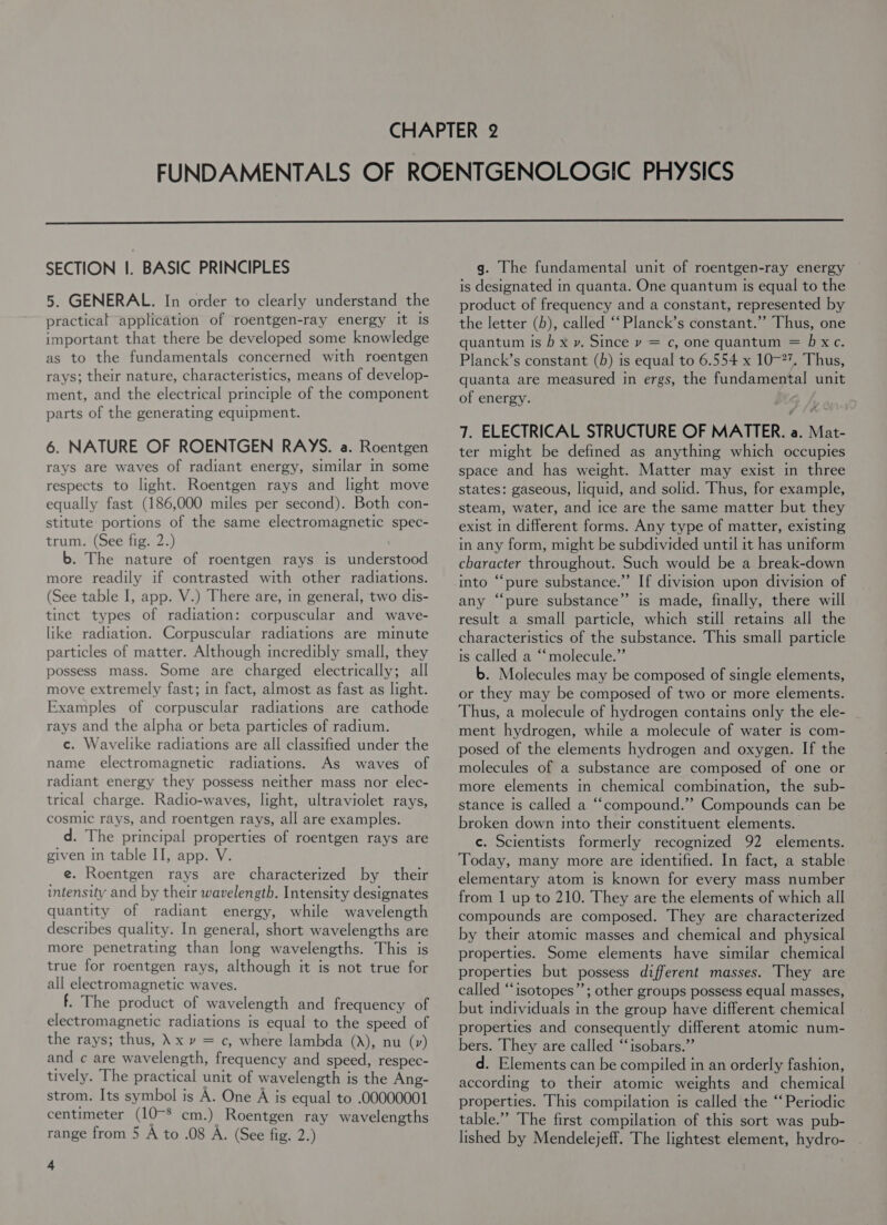  SECTION I. BASIC PRINCIPLES 5. GENERAL. In order to clearly understand the practical application of roentgen-ray energy It Is important that there be developed some knowledge as to the fundamentals concerned with roentgen rays; their nature, characteristics, means of develop- ment, and the electrical principle of the component parts of the generating equipment. 6. NATURE OF ROENTGEN RAYS. a. Roentgen rays are waves of radiant energy, similar in some respects to light. Roentgen rays and light move equally fast (186,000 miles per second). Both con- stitute portions of the same electromagnetic spec- trum. (See fig. 2.) b. The nature of roentgen rays is understood more readily if contrasted with other radiations. (See table I, app. V.) There are, in general, two dis- tinct types of radiation: corpuscular and wave- like radiation. Corpuscular radiations are minute particles of matter. Although incredibly small, they possess mass. Some are charged electrically; all move extremely fast; in fact, almost as fast as light. Examples of corpuscular radiations are cathode rays and the alpha or beta particles of radium. c. Wavelike radiations are all classified under the name electromagnetic radiations. As waves of radiant energy they possess neither mass nor elec- trical charge. Radio-waves, light, ultraviolet rays, cosmic rays, and roentgen rays, all are examples. d. The principal properties of roentgen rays are given in table II, app. V. e. Roentgen rays are characterized by their intensity and by their wavelength. Intensity designates quantity of radiant energy, while wavelength describes quality. In general, short wavelengths are more penetrating than long wavelengths. This is true for roentgen rays, although it is not true for all electromagnetic waves. f. The product of wavelength and frequency of electromagnetic radiations is equal to the speed of the rays; thus, \ x vy = c, where lambda (A), nu (v) and ¢ are wavelength, frequency and speed, respec- tively. The practical unit of wavelength is the Ang- strom. Its symbol is A. One A is equal to .00000001 centimeter (10-$ cm.) Roentgen ray wavelengths range from 5 A to .08 A. (See fig. 2.) 4 g. The fundamental unit of roentgen-ray energy is designated in quanta. One quantum Is equal to the product of frequency and a constant, represented by the letter (b), called “‘Planck’s constant.” Thus, one quantum is ) x ». Since vy = c, one quantum = hxc. Planck’s constant (h) is equal to 6.554 x 10-7. Thus, quanta are measured in ergs, the fundamental unit of energy. - 7. ELECTRICAL STRUCTURE OF MATTER. a. Mat- ter might be defined as anything which occupies space and has weight. Matter may exist in three states: gaseous, liquid, and solid. Thus, for example, steam, water, and ice are the same matter but they exist in different forms. Any type of matter, existing in any form, might be subdivided until it has uniform character throughout. Such would be a break-down into “pure substance.” If division upon division of any “pure substance” is made, finally, there will result a small particle, which still retains all the characteristics of the substance. This small particle is called a “molecule.” b. Molecules may be composed of single elements, or they may be composed of two or more elements. Thus, a molecule of hydrogen contains only the ele- ment hydrogen, while a molecule of water is com- posed of the elements hydrogen and oxygen. If the molecules of a substance are composed of one or more elements in chemical combination, the sub- stance is called a ““compound.”” Compounds can be broken down into their constituent elements. c. Scientists formerly recognized 92 elements. Today, many more are identified. In fact, a stable elementary atom is known for every mass number from 1 up to 210. They are the elements of which all compounds are composed. They are characterized by their atomic masses and chemical and physical properties. Some elements have similar chemical properties but possess different masses. They are called ‘‘isotopes”’; other groups possess equal masses, but mdividuals in the group have different chemical properties and consequently different atomic num- bers. They are called “‘isobars.”’ d. Elements can be compiled in an orderly fashion, according to their atomic weights and chemical properties. This compilation is called the ‘‘ Periodic table.” The first compilation of this sort was pub- lished by Mendelejeff. The lightest element, hydro-