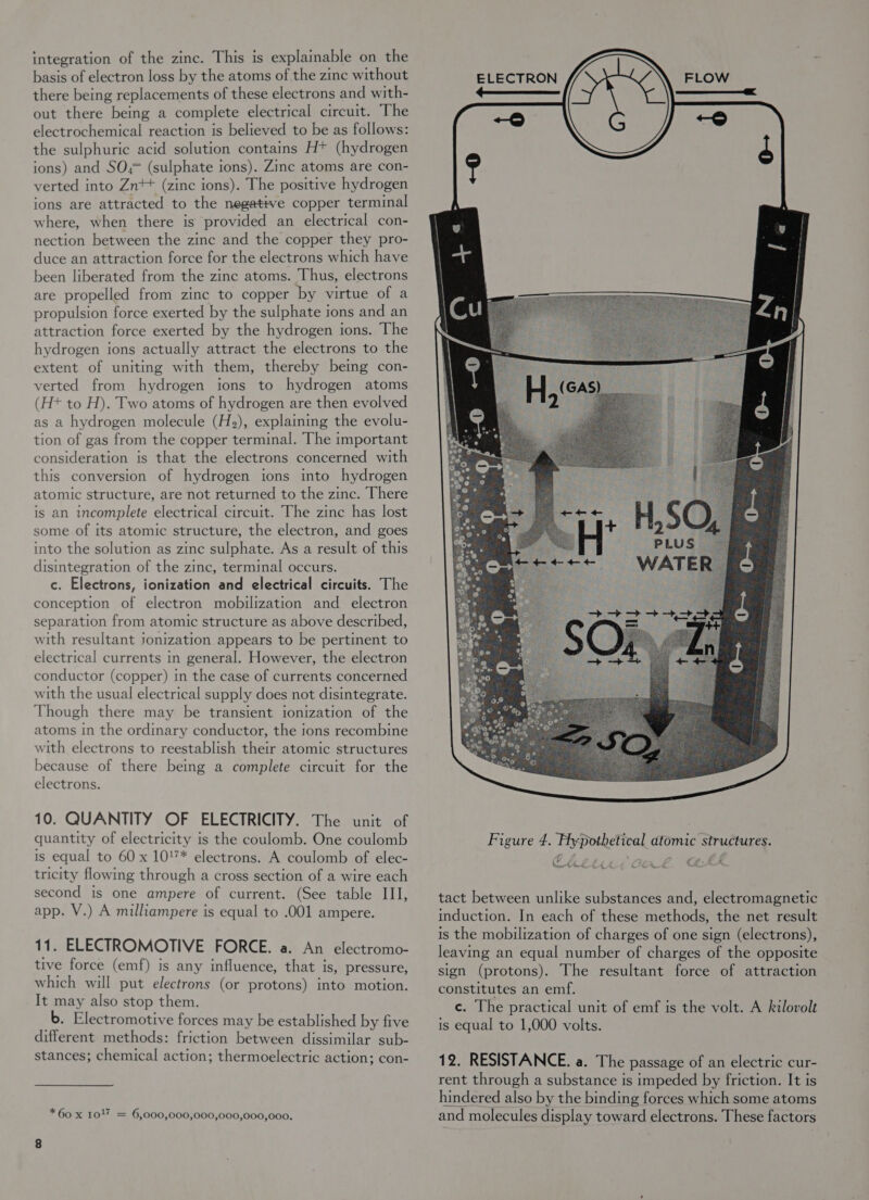 integration of the zinc. This is explainable on the basis of electron loss by the atoms of the zine without there being replacements of these electrons and with- out there being a complete electrical circuit. The electrochemical reaction is believed to be as follows: the sulphuric acid solution contains Ht (hydrogen ions) and SO,;= (sulphate ions). Zinc atoms are con- verted into Zn*+ (zinc ions). The positive hydrogen ions are attracted to the negative copper terminal where, when there is provided an electrical con- nection between the zinc and the copper they pro- duce an attraction force for the electrons which have been liberated from the zinc atoms. Thus, electrons are propelled from zinc to copper by virtue of a propulsion force exerted by the sulphate tons and an attraction force exerted by the hydrogen ions. The hydrogen ions actually attract the electrons to the extent of uniting with them, thereby bemg con- verted from hydrogen ions to hydrogen atoms (H+ to H). Two atoms of hydrogen are then evolved as a hydrogen molecule (H2), explaining the evolu- tion of gas from the copper terminal. The important consideration is that the electrons concerned with this conversion of hydrogen tons into hydrogen atomic structure, are not returned to the zinc. There is an incomplete electrical circuit. The zinc has lost some of its atomic structure, the electron, and goes into the solution as zinc sulphate. As a result of this disintegration of the zinc, terminal occurs. c. Electrons, ionization and electrical circuits. The conception of electron mobilization and electron separation from atomic structure as above described, with resultant jonization appears to be pertinent to electrical currents in general. However, the electron conductor (copper) in the case of currents concerned with the usual electrical supply does not disintegrate. Though there may be transient ionization of the atoms in the ordinary conductor, the ions recombine with electrons to reestablish their atomic structures because of there being a complete circuit for the electrons. 10. QUANTITY OF ELECTRICITY. The unit of quantity of electricity is the coulomb. One coulomb is equal to 60 x 10'7* electrons. A coulomb of elec- tricity flowing through a cross section of a wire each second is one ampere of current. (See table III, app. V.) A milliampere is equal to .001 ampere. 11. ELECTROMOTIVE FORCE. a. An electromo- tive force (emf) is any influence, that is, pressure, which will put electrons (or protons) into motion. It may also stop them. b. Electromotive forces may be established by five different methods: friction between dissimilar sub- stances; chemical action; thermoelectric action; con- *60 x 1017 = 6,000,000,000,000,000,000.   ELECTRON hee es tact between unlike substances and, electromagnetic induction. In each of these methods, the net result is the mobilization of charges of one sign (electrons), leaving an equal number of charges of the opposite sign (protons). The resultant force of attraction constitutes an emf. c. The practical unit of emf is the volt. A kilovolt is equal to 1,000 volts. 12. RESISTANCE. a. The passage of an electric cur- rent through a substance is impeded by friction. It is hindered also by the binding forces which some atoms and molecules display toward electrons. These factors