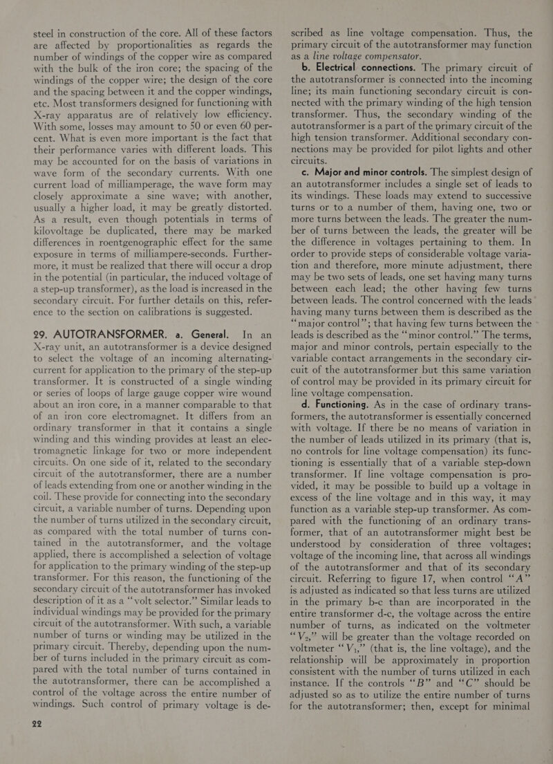 steel in construction of the core. All of these factors are affected by proportionalities as regards the number of windings of the copper wire as compared with the bulk of the iron core; the spacing of the windings of the copper wire; the design of the core and the spacing between it and the copper windings, etc. Most transformers designed for functioning with X-ray apparatus are of relatively low efficiency. With some, losses may amount to 50 or even 60 per- cent. What is even more important Is the fact that their performance varies with different loads. This may be accounted for on the basis of variations in wave form of the secondary currents. With one current load of milliamperage, the wave form may closely approximate a sine wave; with another, usually a higher load, it may be greatly distorted. As a result, even though potentials In terms of kilovoltage be duplicated, there may be marked differences in roentgenographic effect for the same exposure in terms of milliampere-seconds. Further- more, it must be realized that there will occur a drop in the potential (in particular, the induced voltage of a step-up transformer), as the load is increased in the secondary circuit. For further details on this, refer- ence to the section on calibrations is suggested. 29. AUTOTRANSFORMER. a. General. In an X-ray unit, an autotransformer is a device designed to select the voltage of an incoming alternating- current for application to the primary of the step-up transformer. It Is constructed of a single winding or series of loops of large gauge copper wire wound about an iron core, in a manner comparable to that of an iron core electromagnet. It differs from an ordinary transformer in that it contains a single winding and this winding provides at least an elec- tromagnetic linkage for two or more independent circuits. On one side of it, related to the secondary circuit of the autotransformer, there are a number of leads extending from one or another winding in the coil. These provide for connecting into the secondary circuit, a variable number of turns. Depending upon the number of turns utilized in the secondary circuit, as compared with the total number of turns con- tamed in the autotransformer, and the voltage applied, there is accomplished a selection of voltage for application to the primary winding of the step-up transformer. For this reason, the functioning of the secondary circuit of the autotransformer has invoked description of it as a ‘“‘volt selector.’’ Similar leads to individual windings may be provided for the primary circuit of the autotransformer. With such, a variable number of turns or winding may be utilized in the primary circuit. Thereby, depending upon the num- ber of turns included in the primary circuit as com- pared with the total number of turns contained in the autotransformer, there can be accomplished a control of the voltage across the entire number of windings. Such control of primary voltage is de- 22 scribed as line voltage compensation. Thus, the primary circuit of the autotransformer may function as a line voltage compensator. b. Electrical connections. The primary circuit of the autotransformer is connected into the incoming line; its main functioning secondary circuit is con- nected with the primary winding of the high tension transformer. Thus, the secondary winding of the autotransformer is a part of the primary circuit of the high tension transformer. Additional secondary con- nections may be provided for pilot lights and other circuits. c. Major and minor controls. The simplest design of an autotransformer includes a single set of leads to its windings. These loads may extend to successive turns or to a number of them, having one, two or more turns between the leads. The greater the num- ber of turns between the leads, the greater will be the difference in voltages pertaining to them. In order to provide steps of considerable voltage varia- tion and therefore, more minute adjustment, there may be two sets of leads, one set having many turns between each lead; the other having few turns between leads. The control concerned with the leads having many turns between them is described as the “major control’; that having few turns between the leads is described as the ‘‘minor control.” The terms, major and minor controls, pertain especially to the variable contact arrangements in the secondary cir- cuit of the autotransformer but this same variation of control may be provided in its primary circuit for line voltage compensation. d. Functioning. As in the case of ordinary trans- formers, the autotransformer Is essentially concerned with voltage. If there be no means of variation in the number of leads utilized in its primary (that is, no controls for line voltage compensation) its func- tioning is essentially that of a variable step-down transformer. If lime voltage compensation Is pro- vided, 1t may be possible to build up a voltage in excess of the line voltage and in this way, it may function as a variable step-up transformer. As com- pared with the functioning of an ordinary trans- former, that of an autotransformer might best be understood by consideration of three voltages; voltage of the mcoming line, that across all windings of the autotransformer and that of its secondary circuit. Referring to figure 17, when control “A” is adjusted as indicated so that less turns are utilized in the primary b-c than are incorporated in the entire transformer d-c, the voltage across the entire number of turns, as indicated on the voltmeter “V2,” will be greater than the voltage recorded on voltmeter ‘‘V,,” (that is, the line voltage), and the relationship will be approximately mn proportion consistent with the number of turns utilized in each instance. If the controls “B” and “C” should be adjusted so as to utilize the entire number of turns for the autotransformer; then, except for minimal