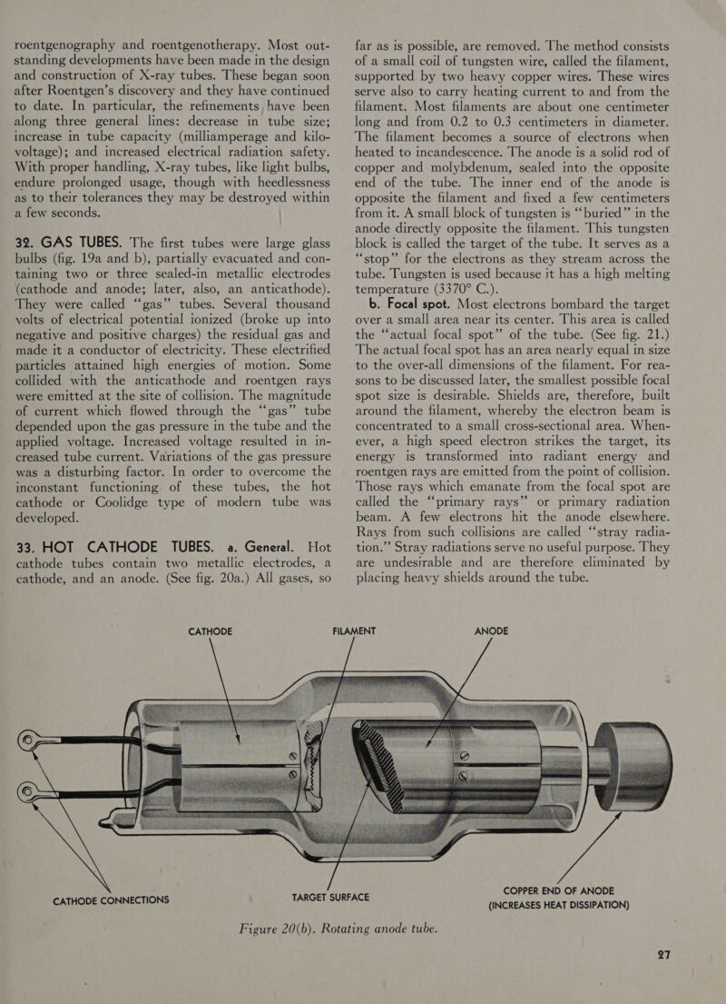 roentgenography and roentgenotherapy. Most out- standing developments have been made in the design and construction of X-ray tubes. These began soon after Roentgen’s discovery and they have continued to date. In particular, the refinements, have been along three general lines: decrease in tube size; increase in tube capacity (milliamperage and kilo- voltage); and increased electrical radiation safety. With proper handling, X-ray tubes, like light bulbs, endure prolonged usage, though with heedlessness as to their tolerances they may be destroyed within a few seconds. 32. GAS TUBES. The first tubes were large glass bulbs (fig. 19a and b), partially evacuated and con- taining two or three sealed-in metallic electrodes (cathode and anode; later, also, an anticathode). They were called “gas” tubes. Several thousand volts of electrical potential tonized (broke up mto negative and positive charges) the residual gas and made it a conductor of electricity. These electrified particles attained high energies of motion. Some collided with the anticathode and roentgen rays were emitted at the site of collision. The magnitude of current which flowed through the “gas” tube depended upon the gas pressure in the tube and the applied voltage. Increased voltage resulted in in- creased tube current. Variations of the gas pressure was a disturbing factor. In order to overcome the inconstant functioning of these tubes, the hot cathode or Coolidge type of modern tube was developed. 33. HOT CATHODE TUBES. a. General. Hot cathode tubes contain two metallic electrodes, a cathode, and an anode. (See fig. 20a.) All gases, so CATHODE far as is possible, are removed. The method consists of a small coil of tungsten wire, called the filament, supported by two heavy copper wires. These wires serve also to carry heating current to and from the filament. Most filaments are about one centimeter long and from 0.2 to 0.3 centimeters in diameter. The filament becomes a source of electrons when heated to incandescence. The anode is a solid rod of copper and molybdenum, sealed into the opposite end of the tube. The inner end of the anode is opposite the filament and fixed a few centimeters from it. A small block of tungsten is ‘‘buried”’ in the anode directly opposite the filament. This tungsten block is called the target of the tube. It serves as a “stop” for the electrons as they stream across the tube. Tungsten is used because st has a high melting temperature (3370° C.). b. Focal spot. Most electrons bombard the target over a small area near its center. This area is called the “‘actual focal spot” of the tube. (See fig. 21.) The actual focal spot has an area nearly equal in size to the over-all dimensions of the filament. For rea- sons to be discussed later, the smallest possible focal spot size is desirable. Shields are, therefore, built around the filament, whereby the electron beam is concentrated to a small cross-sectional area. When- ever, a high speed electron strikes the target, its energy Is transformed into radiant energy and roentgen rays are emitted from the pomt of collision. Those rays which emanate from the focal spot are called the “‘primary rays” or primary radiation beam. A few electrons hit the anode elsewhere. Rays from such collisions are called “‘stray radia- tion.’’ Stray radiations serve no useful purpose. They are undesirable and are therefore eliminated by placing heavy shields around the tube. ANODE CATHODE CONNECTIONS