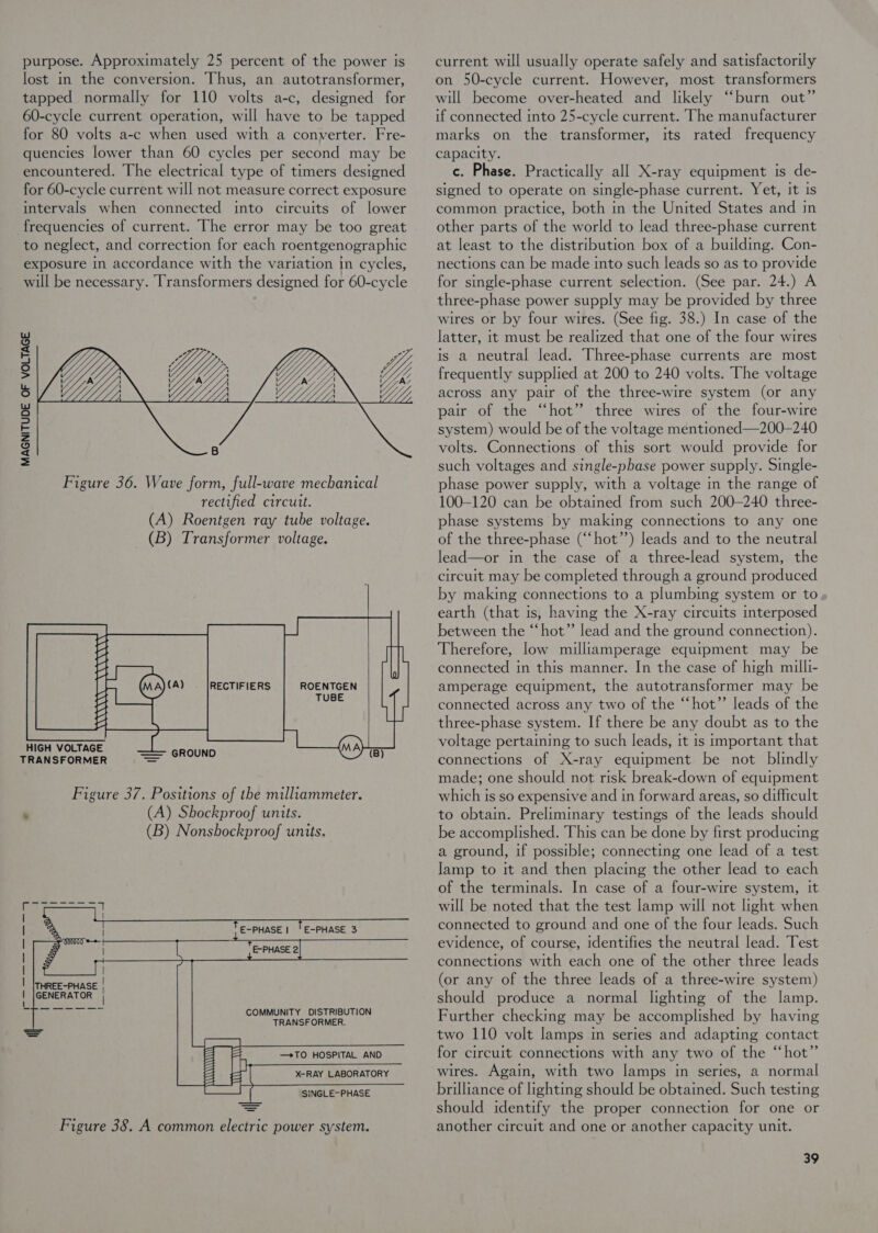 purpose. Approximately 25 percent of the power is lost in the conversion. Thus, an autotransformer, tapped normally for 110 volts a-c, designed for 60-cycle current operation, will have to be tapped for 80 volts a-c when used with a converter. Fre- quencies lower than 60 cycles per second may be encountered. The electrical type of timers designed for 60-cycle current will not measure correct exposure intervals when connected into circuits of lower frequencies of current. The error may be too great to neglect, and correction for each roentgenographic exposure in accordance with the variation in cycles, will be necessary. Transformers designed for 60-cycle MAGNITUDE OF VOLTAGE ROENTGEN TUBE  HIGH VOLTAGE TRANSFORMER = * E-PHASE 3         E-PHASE |  THREE-PHASE | GENERATOR | COMMUNITY DISTRIBUTION TRANSFORMER.    cael Wy Wi — &gt;TO HOSPITAL AND X-RAY LABORATORY ALANA SINGLE- PHASE Figure 38. A common electric power system.     current will usually operate safely and satisfactorily on 50-cycle current. However, most transformers will become over-heated and likely “burn out” if connected into 25-cycle current. The manufacturer marks on the transformer, its rated frequency capacity. c. Phase. Practically all X-ray equipment is de- signed to operate on single-phase current. Yet, It Is common practice, both in the United States and m other parts of the world to lead three-phase current at least to the distribution box of a building. Con- nections can be made into such leads so as to provide for single-phase current selection. (See par. 24.) A three-phase power supply may be provided by three wires or by four wires. (See fig. 38.) In case of the latter, it must be realized that one of the four wires is a neutral lead. Three-phase currents are most frequently supplied at 200 to 240 volts. The voltage across any pair of the three-wire system (or any pair of the “hot” three wires of the four-wire system) would be of the voltage mentioned—200-240 volts. Connections of this sort would provide for such voltages and single-phase power supply. Single- phase power supply, with a voltage in the range of 100-120 can be obtained from such 200-240 three- phase systems by making connections to any one of the three-phase (“‘hot’’) leads and to the neutral lead—or in the case of a three-lead system, the circuit may be completed through a ground produced by making connections to a plumbing system or to, earth (that is, having the X-ray circuits interposed between the “hot” lead and the ground connection). Therefore, low milliamperage equipment may be connected in this manner. In the case of high milli- amperage equipment, the autotransformer may be connected across any two of the “hot’’ leads of the three-phase system. If there be any doubt as to the voltage pertaining to such leads, it is important that connections of X-ray equipment be not blindly made; one should not risk break-down of equipment which is so expensive and in forward areas, so difficult to obtaim. Preliminary testings of the leads should be accomplished. This can be done by first producing a ground, if possible; connecting one lead of a test lamp to it and then placing the other Jead to each of the terminals. In case of a four-wire system, It will be noted that the test lamp will not light when connected to ground and one of the four leads. Such evidence, of course, identifies the neutral lead. Test connections with each one of the other three leads (or any of the three leads of a three-wire system) should produce a normal lighting of the lamp. Further checking may be accomplished by having two 110 volt lamps in series and adapting contact for circuit connections with any two of the “hot” wires. Again, with two lamps in series, a normal brilliance of lighting should be obtained. Such testing should identify the proper connection for one or another circuit and one or another capacity unit.