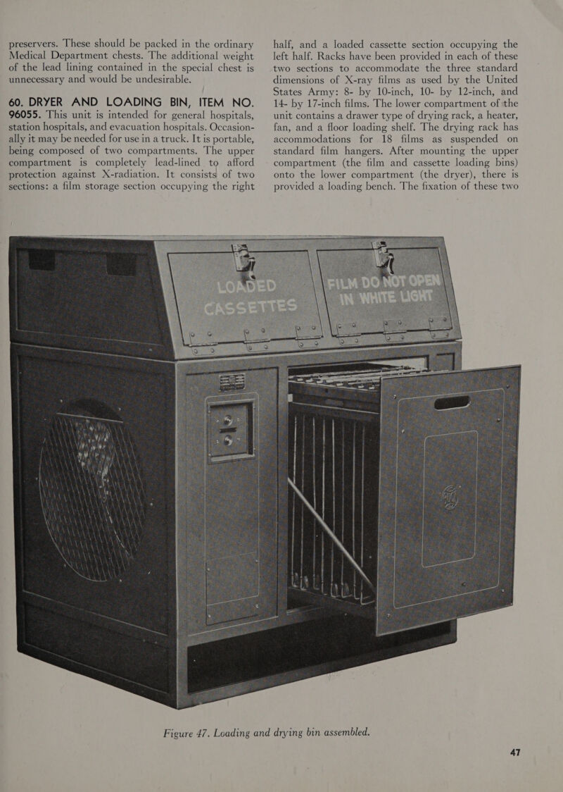 preservers. These should be packed in the ordinary Medical Department chests. The additional weight of the lead linmg contained in the special chest ts unnecessary and would be undesirable. 60. DRYER AND LOADING BIN, ITEM NO. 96055. This unit is mtended for general hospitals, station hospitals, and evacuation hospitals. Occasion- ally it may be needed for use in a truck. It is portable, being composed of two compartments. The upper compartment is completely Jead-lined to afford protection against X-radiation. It consists of two sections: a film storage section occupying the right  half, and a loaded cassette section occupying the left half. Racks have been provided in each of these two sections to accommodate the three standard dimensions of X-ray films as used by the United States Army: 8- by 10-inch, 10- by 12-inch, and 14- by 17-inch films. The lower compartment of the unit contains a drawer type of drying rack, a heater, fan, and a floor loading shelf. The drying rack has accommodations for 18 films as suspended on standard film hangers. After mounting the upper compartment (the film and cassette loading bins) onto the lower compartment (the dryer), there is provided a loading bench. The fixation of these two