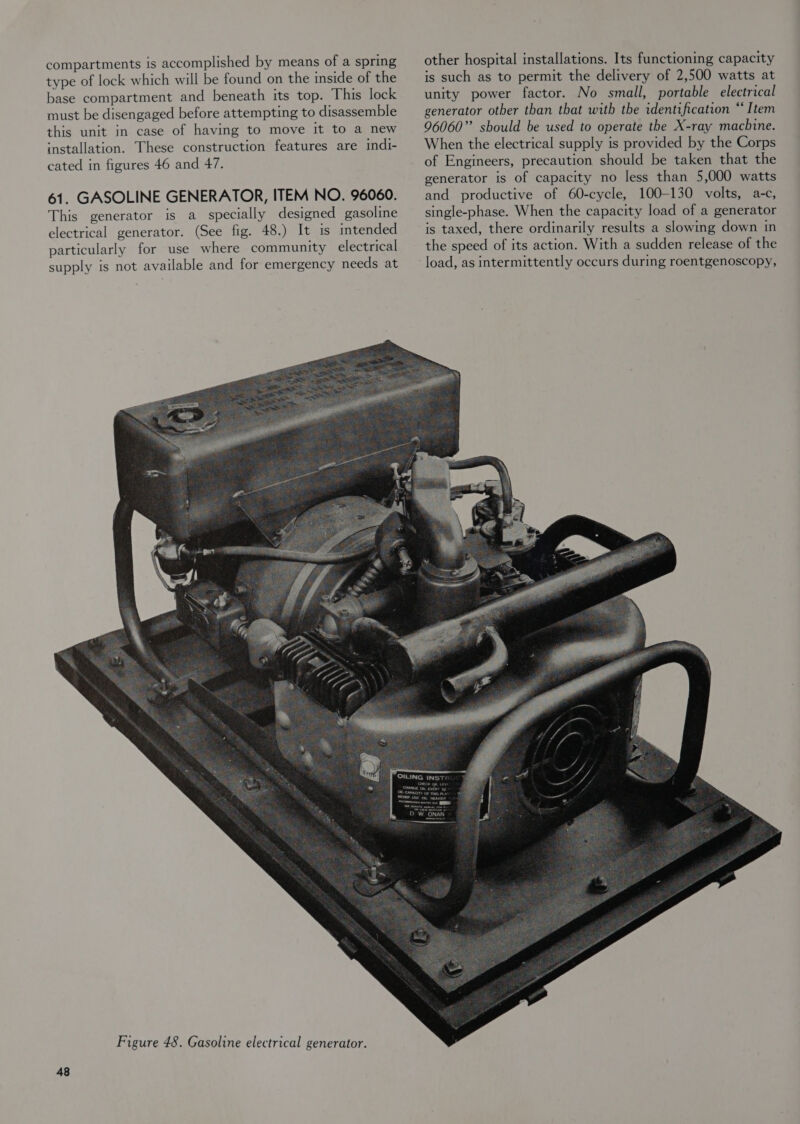 compartments is accomplished by means of a spring type of lock which will be found on the inside of the base compartment and beneath its top. This lock must be disengaged before attempting to disassemble this unit in case of having to move it to a new installation. These construction features are indi- cated in figures 46 and 47. 61. GASOLINE GENERATOR, ITEM NO. 96060. This generator is a specially designed gasoline electrical generator. (See fig. 48.) It is intended particularly for use where community electrical supply is not available and for emergency needs at 48 other hospital installations. Its functioning capacity is such as to permit the delivery of 2,500 watts at unity power factor. No small, portable electrical generator other than that with the identification “Item 96060” should be used to operate the X-ray machine. When the electrical supply is provided by the Corps of Engineers, precaution should be taken that the generator is of capacity no less than 5,000 watts and productive of 60-cycle, 100-130 volts, a-c, single-phase. When the capacity load of a generator is taxed, there ordinarily results a slowing down in the speed of its action. With a sudden release of the load, as intermittently occurs during roentgenoscopy,
