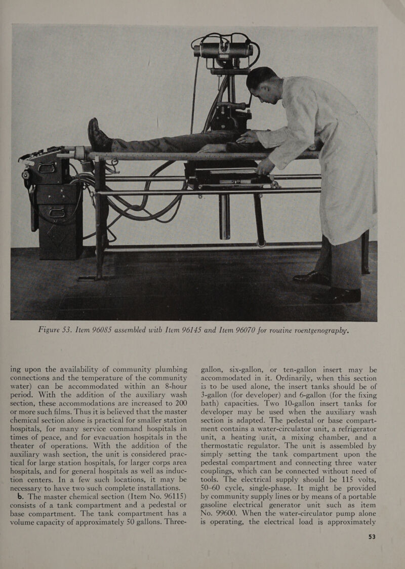  ing upon the availability of community plumbing connections and the temperature of the community water) can be accommodated within an 8-hour period. With the addition of the auxiliary wash section, these accommodations are increased to 200 or more such films. Thus it is believed that the master chemical section alone is practical for smaller station hospitals, for many service command hospitals in times of peace, and for evacuation hospitals in the theater of operations. With the addition of the auxiliary wash section, the unit ts considered prac- tical for large station hospitals, for larger corps area hospitals, and for general hospitals as well as induc- tion centers. In a few such locations, it may be necessary to have two such complete installations. b. The master chemical section (Item No. 96115) consists of a tank compartment and a pedestal or base compartment. The tank compartment has a volume capacity of approximately 50 gallons. Three- gallon, stx-gallon, or ten-gallon insert may be accommodated in it. Ordinarily, when this section is to be used alone, the insert tanks should be of 3-gallon (for developer) and 6-gallon (for the fixing bath) capacities. Two 10-gallon insert tanks for developer may be used when the auxiliary wash section is adapted. The pedestal or base compart- ment contains a water-circulator unit, a refrigerator unit, a heating unit, a mixing chamber, and a thermostatic regulator. The unit is assembled by simply setting the tank compartment upon the pedestal compartment and connecting three water couplings, which can be connected without need of tools. The electrical supply should be 115 volts, 50-60 cycle, single-phase. It might be provided by community supply lines or by means of a portable gasoline electrical generator unit such as item No. 99600. When the water-circulator pump alone is operating, the electrical load is approximately 6)