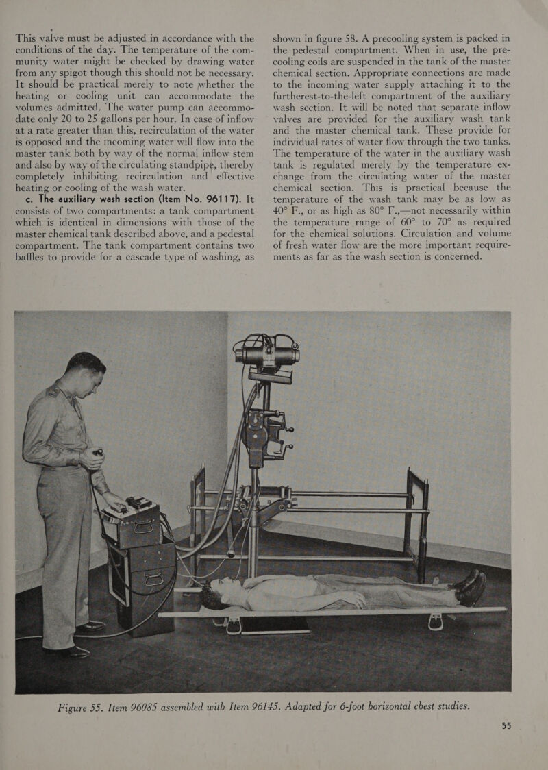 This valve must be adjusted in accordance with the conditions of the day. The temperature of the com- munity water might be checked by drawing water from any spigot though this should not be necessary. It should be practical merely to note whether the heating or cooling unit can accommodate the volumes admitted. The water pump can accommo- date only 20 to 25 gallons per hour. In case of inflow at a rate greater than this, recirculation of the water is opposed and the incoming water will flow into the master tank both by way of the normal inflow stem and also by way of the circulating standpipe, thereby completely inhibiting recirculation and_ effective heating or cooling of the wash water. c. The auxiliary wash section (Item No. 96117). It consists of two compartments: a tank compartment which is identical in dimensions with those of the master chemical tank described above, and a pedestal compartment. The tank compartment contains two baffles to provide for a cascade type of washing, as shown in figure 58. A precooling system is packed in the pedestal compartment. When in use, the pre- cooling coils are suspended in the tank of the master chemical section. Appropriate connections are made to the incoming water supply attaching it to the furtherest-to-the-left compartment of the auxiliary wash section. It will be noted that separate inflow valves are provided for the auxiliary wash tank and the master chemical tank. These provide for individual rates of water flow through the two tanks. The temperature of the water in the auxiliary wash tank is regulated merely by the temperature ex- change from the circulating water of the master chemical section. This is practical because the temperature of the wash tank may be as low as 40° F., or as high as 80° F.,—not necessarily within the temperature range of 60° to 70° as required for the chemical solutions. Circulation and volume of fresh water flow are the more important require- ments as far as the wash section is concerned. 