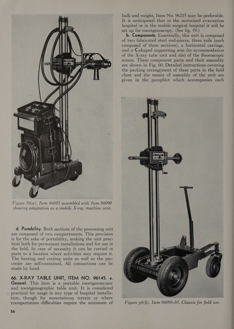  Figure 56(a). Item 96085 assembled with Item 96090 showing adaptation as a mobile X-ray machine unit. d. Portability. Both sections of the processing unit are composed of two compartments. This provision is for the sake of portability, making the unit prac- tical both for permanent installations and for use in the field. In case of necessity it can be carried in parts to a location where activities may require It. The heating and cooling units as well as the pre- cooler are self-contained. All connections can be made by hand. 66. X-RAY TABLE UNIT, ITEM NO. 96145. a. General. This item is a portable roentgenoscopic and roentgenographic table unit. It is considered . practical for usage in any type of hospital installa- tion, though for mountainous terrain or where transportation difficulties require the minimum of 56 bulk and weight, Item No. 96215 may be preferable. It is anticipated that in the motorized evacuation hospital or in the mobile surgical hospital it will be set up for roentgenoscopy. (See fig. 59.) b. Components. Essentially, this unit is composed of two fabricated steel end-pieces, three rails (each composed of three sections), a horizontal carriage, and a C-shaped supporting arm for accommodation of the X-ray tube unit and also of the fluoroscopic screen. These component parts and their assembly are shown in Fig. 60. Detailed instructions covering the packing arrangement of these parts in the field chest and the means of assembly of the unit are given in the pamphlet which accompanies each 