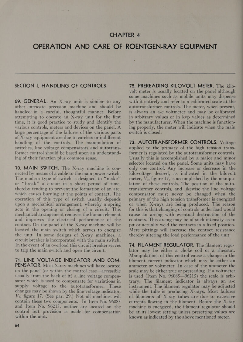 69. GENERAL. An X-ray unit is similar to any other intricate precision machine and should be handled in a careful, thoughtful manner. Before attempting to operate an X-ray unit for the first time, it is good practice to study and identify the various controls, meters and devices on the panel. A large percentage of the failures of the various parts of X-ray equipment are due to careless or indifferent handling of the controls. The manipulation of switches, line voltage compensators and autotrans- former control should be based upon an understand- ing of their function plus common sense. 70. MAIN SWITCH. The X-ray machine is con- nected by means of a cable to the main power switch. The modern type of switch is designed to ‘‘make” r “break” a circuit m a short period of time, thereby tending to prevent the formation of an arc, which causes burning at the points of contact. The operation of this type of switch usually depends upon a mechanical arrangement, w hereby a spring acts in the opening or closing of a circuit. This mechanical arrangement removes the human element and improves the electrical performance of the contact. On the panel of the X-ray machine will be located the main switch which serves to energize the unit. In some designs of X-ray machines, a circuit breaker is incorporated with the main switch. In the event of an overload this circuit breaker serves to trip the main switch and open the circuit. 71. LINE VOLTAGE INDICATOR AND COM- PENSATOR. Most X-ray machines will have located on the panel (or within the control case—accessible usually from the back of it) a line voltage compen- sator which is used to compensate for variations in supply voltage to the autotransformer. These changes may be shown by the line voltage indicator, Vo, figure 17. (See par. 29.) Not all machines will contain these two components. In Item No. 96085 and Item No. 96215, neither are located on the control but provision is made for compensation within the unit. 64 volt meter is usually located on the panel although some machines such as mobile units may dispense with it entirely and refer to a calibrated scale at the autotransformer controls. The meter, when present, is always an a-c voltmeter and may be calibrated in arbitrary values or in kvp values as determined by the manufacturer. When the machine Is function- ing properly, the meter will indicate when the main switch is closed. 73. AUTOTRANSFORMER CONTROLS. Voltage applied to the primary of the high tension trans- former is regulated by the autotransformer controls. Usually this is accomplished by a major and minor selector located on the panel. Some units may have only one control. Any increase or decrease in the kilovoltage desired, as indicated in the kilovolt meter, V3, figure 17, is accomplished by the manipu- lation of these controls. The position of the auto- transformer controls, and likewise the line voltage compensator must never be changed when the primary of the high tension transformer is energized or when X-rays are being produced. The reason for this 1s that changing of controls under load would cause an arcing with eventual destruction of the contacts. This arcing may be of such intensity as to pit or actually weld the contacts in a fixed position. Mere pittings will increase the contact resistance thereby altering the load performance of the unit. 74. FILAMENT REGULATOR. The filament regu- lator may be either a choke coil or a rheostat. Manipulations of this control cause a change in the filament current indicator which may be either an ammeter or voltmeter. In case of the ammeter the scale may be either true or prereading. If a voltmeter is used (Item No. 96085—96215) the scale is arbi- trary. The filament indicator is always an a-c instrument. The filament regulator may be adjusted while the tube is producing X-rays. Most failures of filaments of X-ray tubes are due to excessive currents flowing in the filament. Before the X-ray machine is energized, the filament regulator should be at its lowest setting unless presetting values are known as indicated by the above mentioned meter.