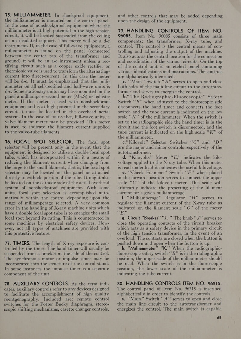 75. MILLIAMMETER. In shockproof equipment, the milliammeter is mounted on the control panel. In the case of nonshockproof equipment where the milliammeter ts at high potential in the high tension circuit, 1t will be located suspended from the ceiling on an insulated support. This meter will be a d-c instrument. If, in the case of full-wave equipment, a milliammeter is found on the panel (connected between the center tap of the transformer and ground) it will be an a-c instrument unless a rec- tifying circuit such as a copper oxide rectifier or thermionic valve is used to transform the alternating- current into direct-current. In this case the meter will be d-c. It must be emphasized that the milli- ammeter on all self-rectified and half-wave units is d-c. Some stationary units may have mounted on the panel a milliampere-second meter (Ma.S) or ballistic meter. If this meter is used with nonshockproof equipment and ts at high potential in the secondary circuit It must be located in the overhead aerial system. In the case of four-valve, full-wave units, a valve filament meter may be provided. This meter is used to indicate the filament current supplied to the valve-tube filaments. 76. FOCAL SPOT SELECTOR. The focal spot selector will be present only in the event that the equipment is designed to utilize a double focal spot tube, which has incorporated within it a means of reducing the filament current when changing from the large to the small filament, that is, the focal spot selector may be located on the panel or attached directly to cathode portion of the tube. It might also be located on the cathode side of the aerial overhead system of nonshockproof equipment. With some units, focal spot selection Is accomplished auto- matically within the control depending upon the range of milliamperage selected. A very common error in the handling of X-ray machine units which have a double focal spot tube is to energize the small focal spot beyond its rating. This is counteracted in some machines by electrical safety devices. How- ever, not all types of machines are provided with this protective feature. 77. TIMERS. The length of X-ray exposure is con- trolled by the timer. The hand timer will usually be suspended from a bracket at the side of the control. The synchronous motor or impulse timer may be incorporated into the structure of the control stand. In some instances the impulse timer is a separate component of the unit. 78. AUXILIARY CONTROLS. As the term indi- cates, auxiliary controls refer to any devices designed to facilitate the accomplishment of high quality roentgenography. Included are: remote control switches for the Potter Bucky diaphragm, stereo- scopic shifting mechanisms, casette changer controls, and other controls that may be added depending upon the design of the equipment. 79. HANDLING CONTROLS OF ITEM NO. 96085. Item No. 96085 consists of three main components: the transformer, X-ray tube, and control. The control is the central means of con- trolling and adjusting the output of the machine. It also acts as the central Jocation for the connection and coordination of the various circuits. On the top of the control unit is an etched panel containing various identifications and instructions. The controls are alphabetically identified. a. “Main” Switch “‘A”’ serves to open and close both sides of the main line circuit to the autotrans- former and serves to energize the control. b.“ The Radiographic-Fluoroscopic” Safety Switch “B” when adjusted to the fluoroscopic side disconnects the hand timer and connects the foot switch and the tube current is indicated on the low scale “K”’ of the milliammeter. When the switch is set to the radiographic side the hand timer is in the circuit and the foot switch is disconnected, and the tube current is indicated on the high scale “K” of the milliammeter. ce.“ Kilovolt” Selector Switches “C” and ‘D” are the major and minor controls respectively of the autotransformer. d. ‘Kilovolts” Meter “FE,” indicates the kilo- voltage applied to the X-ray tube. When this meter is read under load it indicates the useful kilovoltage. e. “Check Filament” Switch “F” when placed in the forward position serves to connect the upper scale ““G” of the kilovolt meter. This scale will arbitrarily indicate the presetting of the filament current for a given milliamperage. f. ‘“Milliamperage” Regulator ‘““H” serves to regulate the filament current of the X-ray tube as indicated on the filament scale “G” of the meter ny Bets g. Circuit ‘Breaker’ “J. '’ The knob “J” serves to close the operating contacts of the circuit breaker which acts as a safety device in the primary circuit of the high tension transformer, in the event of an overload. The contacts are closed when the button is pushed down and open when the button is up. h. ‘Milliammeter” ‘K.’’ When the radiographic- fluoroscopic safety switch “‘B” is in the radiographic position, the upper scale of the milliammeter should be read. When the switch is in the fluoroscopic position, the lower scale of the milliammeter Is indicating the tube current. 80. HANDLING CONTROLS ITEM NO. 96215. The control panel of Item No. 96215 is mscribed alphabetically in order to identify the controls. a. “Main” Switch ““A” serves to open and close the main line circuit to the autotransformer and energizes the control. The main switch is capable