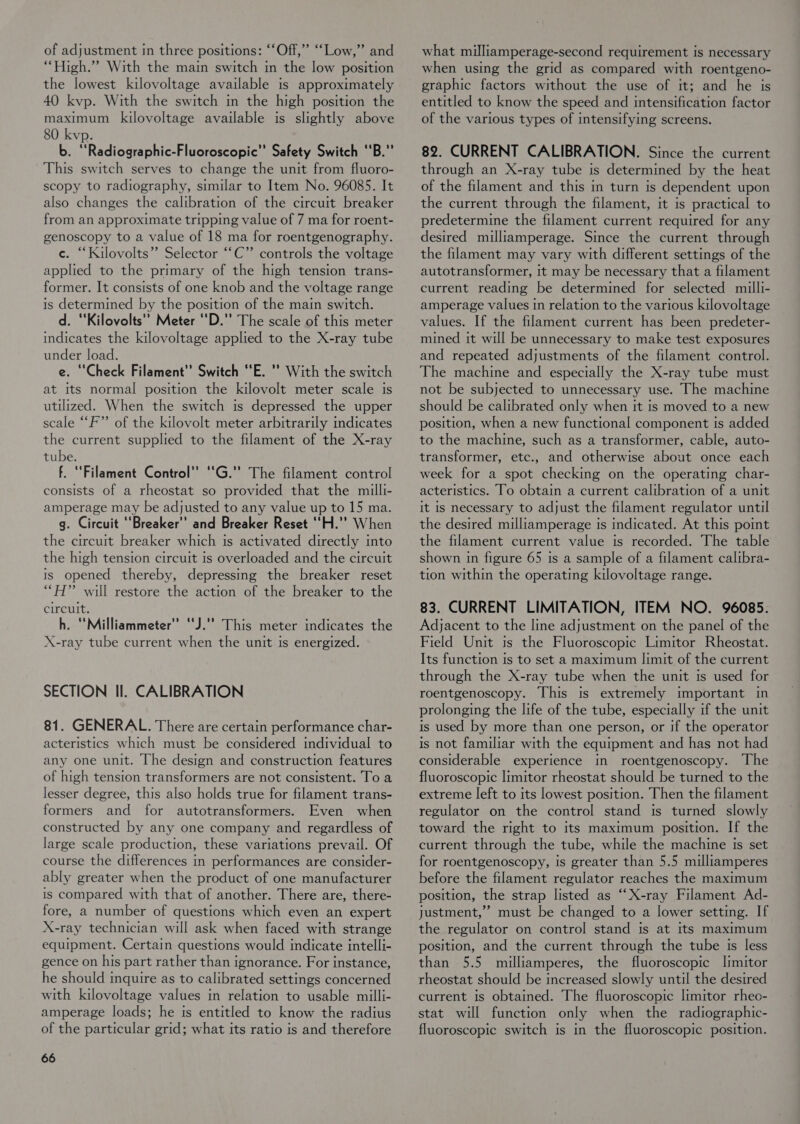 “High.” With the main switch in the low position the lowest kilovoltage available is approximately 40 kvp. With the switch in the high position the maximum kilovoltage available is slightly above 80 kvp. b. ‘‘Radiographic-Fluoroscopic’’ Safety Switch ‘‘B.”’ This switch serves to change the unit from fluoro- scopy to radiography, similar to Item No. 96085. It also changes the calibration of the circuit breaker from an approximate tripping value of 7 ma for roent- genoscopy to a value of 18 ma for roentgenography. c. “Kilovolts” Selector ““C”’ controls the voltage applied to the primary of the high tension trans- former. It consists of one knob and the voltage range is determined by the position of the main switch. d. ‘‘Kilovolts’’ Meter ‘‘D.”’ The scale of this meter indicates the kilovoltage applied to the X-ray tube under load. e. ‘Check Filament’? Switch ‘E. ’’ With the switch at its normal position the kilovolt meter scale is utilized. When the switch is depressed the upper scale “F’”’ of the kilovolt meter arbitrarily indicates the current supplied to the filament of the X-ray tube. f. “Filament Control” ““G.” The filament control consists of a rheostat so provided that the milli- amperage may be adjusted to any value up to 15 ma. g. Circuit Breaker’? and Breaker Reset ‘'H.”? When the circuit breaker which is activated directly into the high tension circuit is overloaded and the circuit is opened thereby, depressing the breaker reset ““H” will restore the action of the breaker to the circuit. h. ‘‘Milliammeter’” ‘‘J.” This meter indicates the X-ray tube current when the unit Is energized. SECTION Il. CALIBRATION 81. GENERAL. There are certain performance char- acteristics which must be considered individual to any one unit. The design and construction features of high tension transformers are not consistent. To a lesser degree, this also holds true for filament trans- formers and for autotransformers. Even when constructed by any one company and regardless of large scale production, these variations prevail. Of course the differences in performances are consider- ably greater when the product of one manufacturer is compared with that of another. There are, there- fore, a number of questions which even an expert X-ray technician will ask when faced with strange equipment. Certain questions would indicate intelli- gence on his part rather than ignorance. For instance, he should nquire as to calibrated settings concerned with kilovoltage values in relation to usable milli- amperage loads; he is entitled to know the radius of the particular grid; what its ratio is and therefore 66 when using the grid as compared with roentgeno- graphic factors without the use of it; and he is entitled to know the speed and intensification factor of the various types of intensifying screens. 82. CURRENT CALIBRATION. Since the current through an X-ray tube is determined by the heat of the filament and this m turn is dependent upon the current through the filament, it is practical to predetermine the filament current required for any desired milliamperage. Since the current through the filament may vary with different settings of the autotransformer, it may be necessary that a filament current reading be determined for selected milli- amperage values in relation to the various kilovoltage values. If the filament current has been predeter- mined it will be unnecessary to make test exposures and repeated adjustments of the filament control. The machine and especially the X-ray tube must not be subjected to unnecessary use. The machine should be calibrated only when it is moved to a new position, when a new functional component is added to the machine, such as a transformer, cable, auto- transformer, etc., and otherwise about once each week for a spot checking on the operating char- acteristics. To obtain a current calibration of a unit It Is necessary to adjust the filament regulator until the desired milliamperage is indicated. At this point the filament current value is recorded. The table shown in figure 65 is a sample of a filament calibra- tion within the operating kilovoltage range. 83. CURRENT LIMITATION, ITEM NO. 96085. Adjacent to the line adjustment on the panel of the Field Unit is the Fluoroscopic Limitor Rheostat. Its function Is to set a maximum limit of the current through the X-ray tube when the unit ts used for roentgenoscopy. This is extremely important in prolonging the life of the tube, especially if the unit is used by more than one person, or if the operator is not familiar with the equipment and has not had considerable experience in roentgenoscopy. The fluoroscopic limitor rheostat should be turned to the extreme left to its lowest position. Then the filament regulator on the control stand is turned slowly toward the right to its maximum position. If the current through the tube, while the machine Is set for roentgenoscopy, is greater than 5.5 milliamperes before the filament regulator reaches the maximum position, the strap listed as “X-ray Filament Ad- justment,”’ must be changed to a lower setting. If the regulator on control stand is at its maximum position, and the current through the tube is less than 5.5 milliamperes, the fluoroscopic limitor rheostat should be increased slowly until the desired current is obtained. The fluoroscopic limitor rheo- stat will function only when the radiographic- fluoroscopic switch is in the fluoroscopic position.