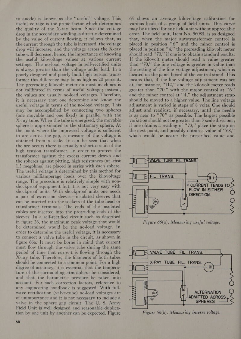 to anode) is known as the “useful” voltage. This useful voltage is the prime factor which determines the quality of the X-ray beam. Since the voltage drop in the secondary winding ts directly determined by the value of current flowing, it follows that, as the current through the tube is increased, the voltage drop will increase, and the voltage across the X-ray tube will decrease; hence, the importance of knowing the useful kilovoltage values at various current settings. The no-load voltage in self-rectifted units is always greater than the voltage under load. In a poorly designed and poorly built high tension trans- former this difference may be as high as 20 percent. The prereading kilovolt meter on most machines Is not calibrated in terms of useful voltage; mstead, the values are usually no-load voltages. Therefore, it Is necessary that one determine and know the useful voltage in terms of the no-load voltage. This may be accomplished by connecting two spheres (one movable and one fixed) in parallel with the X-ray tube. When the tube is energized, the movable sphere is approximated to the stationary sphere. At the point where the impressed voltage is sufficient to arc across the gap, a measure of the voltage Is obtamed from a scale. It can be seen that when the are occurs there is actually a short-circuit of the high tension transformer. In order to protect the transformer against the excess current drawn and the spheres against pitting, high resistances (at least 1.5 megohms) are placed in series with each sphere. The useful voltage is determined by this method for various milliamperage loads over the kilovoltage range. The procedure is relatively simple with non- shockproof equipment but it is not very easy with shockproof units. With shockproof units one needs a pair of extension sleeves—insulated sleeves that can be inserted into the sockets of the tube head or transformer terminals. The ends of the imsulated cables are inserted into the protruding ends of the sleeves. In a self-rectified circuit such as described in figure 26, the maximum peak voltage that would be determined would be the no-load voltage. In order to determine the useful voltage, It is necessary to connect a valve tube in the circuit, as shown in figure 66a. It must be borne in mind that current must flow through the valve tube during the same period of time that current is flowmg through the X-ray tube. Therefore, the filaments of both tubes should be connected to a common point. For a high degree of accuracy, it is essential that the tempera- ture of the surrounding atmosphere be considered, and that the barometric pressure be taken into account. For such correction factors, reference to any engineering handbook is suggested. With full- wave rectification (valve-tube) no-load voltages are of unimportance and it is not necessary to include a valve in the sphere gap circuit. The U. S. Army Field Unit is well designed and reasonable duplica- tion by one unit by another can be expected. Figure 68 65 shows an average kilovoltage calibration for various loads of a group of field units. This curve may be utilized for any field unit without appreciable error. The field unit, Item No. 96085, is so designed that, when the major autotransformer control is placed in position “6”? and the minor control is placed in position “‘4,” the prereading kilovolt meter should read “*70,” if one js to obtain standard results. If the kilovolt meter should read a value greater than “70,” the Ime voltage is greater in value than the setting of the line voltage adjustment, which is located on the panel board of the control stand. This means that, if the line voltage adjustment was set at, for instance, “112,” and the kilovolt meter reads greater than “70,” with the major control at “6” and the minor control at “4,” the adjustment strap should be moved to a higher value. The line voltage adjustment is varied in steps of 8 volts. One should adjust and readjust, if necessary, until the needle is as near to “70” as possible. The largest possible variation should not be greater than 3 scale divisions; if one obtains a reading of “73,” place the strap on the next point, and possibly obtain a value of “68,” which would be nearer the prescribed value and     I CURRENT TENDS TO FLOW IN EITHER DIRECTION.  Figure 66(b). Measuring inverse voltage.