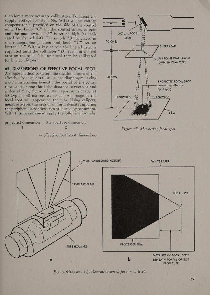 therefore a more accurate calibration. To adjust the ‘supply voltage for Item No. 96215 a line voltage __ compensator is provided on the side of the control ree! unit. The knob “G” on the control is set to zero nan and the main switch “A” is set on high (as indi- ACTUAL FOCAL | i cated by the red dot). The switch ‘‘B”’ is placed in SPOT | the radiographic position and knob “C” set on ee button ‘3.’ With a key or coin the line adjuster is regulated until the voltmeter “‘D” reads in the red area on the scale. The unit will then be calibrated 5 Bige PIN POINT DIAPHRAGM for line conditions. i nM (.5MM. IN DIAMETER ) 85. DIMENSIONS OF EFFECTIVE FOCAL SPOT. nM A simple method to determine the dimensions of the effective focal spot is to use a lead diaphragm having 20 CMS. Ht a 0.5 mm opening beneath the portal of the X-ray I tube, and at one-third the distance between it and a dental film, figure 67. An exposure is made at 60 kvp for 40 ma-secs at 30 cm. An image of the PENUMBRA focal spot will appear on the film. Using calipers, measure across the area of uniform density, ignoring the peripheral lesser densities produced by penumbra. 5 With this measurement apply the followmg formula: ASS e FILM SHEET LEAD  \\ \\ \\ PROJECTED FOCAL SPOT \\ 3 ; (Measuring effective focal spot)   PENUMBRA  projected dimension 3 x aperture dimension 2 2 Figure 67. Measuring focal spot.   = effective focal spot dimension.     FILM (IN CARDBOARD HOLDER) WHITE PAPER PRIMARY BEAM FOCAL SPOT TUBE HOUSING  DISTANCE OF FOCAL SPOT a b BENEATH PORTAL OF EXIT FROM TUBE Figure 68(a) and (b). Determination of focal spot level.