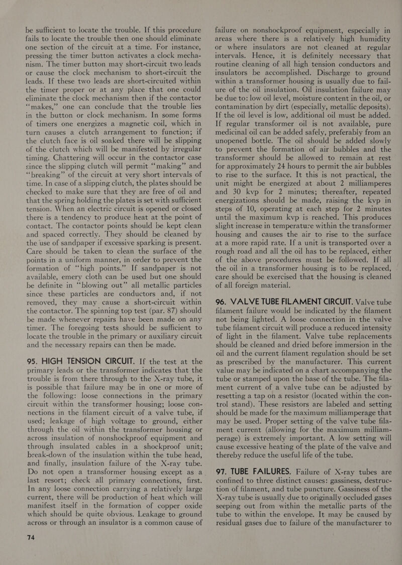 be sufficient to locate the trouble. If this procedure fails to locate the trouble then one should eliminate one section of the circuit at a time. For instance, pressing the timer button activates a clock mecha- nism. The timer button may short-circuit two leads or cause the clock mechanism to short-circuit the leads. If these two leads are short-circuited within the timer proper or at any place that one could eliminate the clock mechanism then if the contactor ““makes,”’ one can conclude that the trouble lies in the button or clock mechanism. In some forms of timers one energizes a magnetic coil, which in turn causes a clutch arrangement to function; if the clutch face is oil soaked there will be slipping of the clutch which will be manifested by irregular timing. Chattering will occur im the contactor case since the slipping clutch will permit “‘making” and “breaking” of the circuit at very short intervals of time. In case of a slipping clutch, the plates should be checked to make sure that they are free of oil and that the spring holding the plates is set with sufficient tension. When an electric circuit is opened or closed there is a tendency to produce heat at the point of contact. The contactor points should be kept clean and spaced correctly. They should be cleaned by the use of sandpaper if excessive sparking is present. Care should be taken to clean the surface of the points in a uniform manner, in order to prevent the formation of “high points.” If sandpaper is not available, emery cloth can be used but one should be definite in “blowing out” all metallic particles since these particles are conductors and, if not removed, they may cause a short-circuit within the contactor. The spinning top test (par. 87) should be made whenever repairs have been made on any timer. The foregoing tests should be sufficient to locate the trouble in the primary or auxiliary circuit and the necessary repairs can then be made. 95. HIGH TENSION CIRCUIT. If the test at the primary leads or the transformer indicates that the trouble is from there through to the X-ray tube, it is possible that failure may be in one or more of the following: loose connections in the primary circuit within the transformer housing; loose con- nections in the filament circuit of a valve tube, if used; leakage of high voltage to ground, either through the oil within the transformer housing or across insulation of nonshockproof equipment and through insulated cables in a shockproof unit; break-down of the insulation within the tube head, and fimally, msulation failure of the X-ray tube. last resort; check all primary connections, first. In any loose connection carrying a relatively large current, there will be production of heat which will manifest itself in the formation of copper oxide which should be quite obvious. Leakage to ground across or through an insulator is a common cause of 74 failure on nonshockproof equipment, especially in areas where there is a relatively high humidity or where insulators are not cleaned at regular intervals. Hence, it is definitely necessary that routine cleaning of all high tension conductors and insulators be accomplished. Discharge to ground within a transformer housing is usually due to fail- ure of the oil insulation. Oil insulation failure may be due to: low oil level, moisture content in the oil, or contamination by dirt (especially, metallic deposits). If the oil level is low, additional oil must be added. If regular transformer oil is not available, pure medicinal oil can be added safely, preferabiy from an unopened bottle. The oil should be added slowly to prevent the formation of air bubbles and the transformer should be allowed to remain at rest for approximately 24 hours to permit the air bubbles to rise to the surface. It this is not practical, the unit might be energized at about 2 milliamperes and 30 kvp for 2 minutes; thereafter, repeated energizations should be made, raising the kvp in steps of 10, operating at each step for 2 minutes until the maximum kvyp is reached. This produces slight increase m temperature within the transformer housing and causes the air to rise to the surface at a more rapid rate. If a unit is transported over a rough road and all the oil has to be replaced, either of the above procedures must be followed. If all the oil in a transformer housing is to be replaced, care should be exercised that the housing ts cleaned of all foreign material. 96. VALVE TUBE FILAMENT CIRCUIT. Valve tube filament failure would be indicated by the filament not being lighted. A loose connection in the valve tube filament circuit will produce a reduced intensity of light in the filament. Valve tube replacements should be cleaned and dried before immersion in the oil and the current filament regulation should be set as prescribed by the manufacturer. This current value may be indicated on a chart accompanying the tube or stamped upon the base of the tube. The fila- ment current of a valve tube can be adjusted by resetting a tap on a resistor (located within the con- trol stand). These resistors are labeled and setting should be made for the maximum milliamperage that may be used. Proper setting of the valve tube fila- ment current (allowing for the maximum milliam- perage) is extremely tmportant. A low setting will cause excessive heating of the plate of the valve and thereby reduce the useful life of the tube. 97. TUBE FAILURES. Failure of X-ray tubes are confined to three distinct causes: gassiness, destruc- tion of filament, and tube puncture. Gassiness of the X-ray tube is usually due to originally occluded gases seeping out from within the metallic parts of the tube to within the envelope. It may be caused by residual gases due to failure of the manufacturer to
