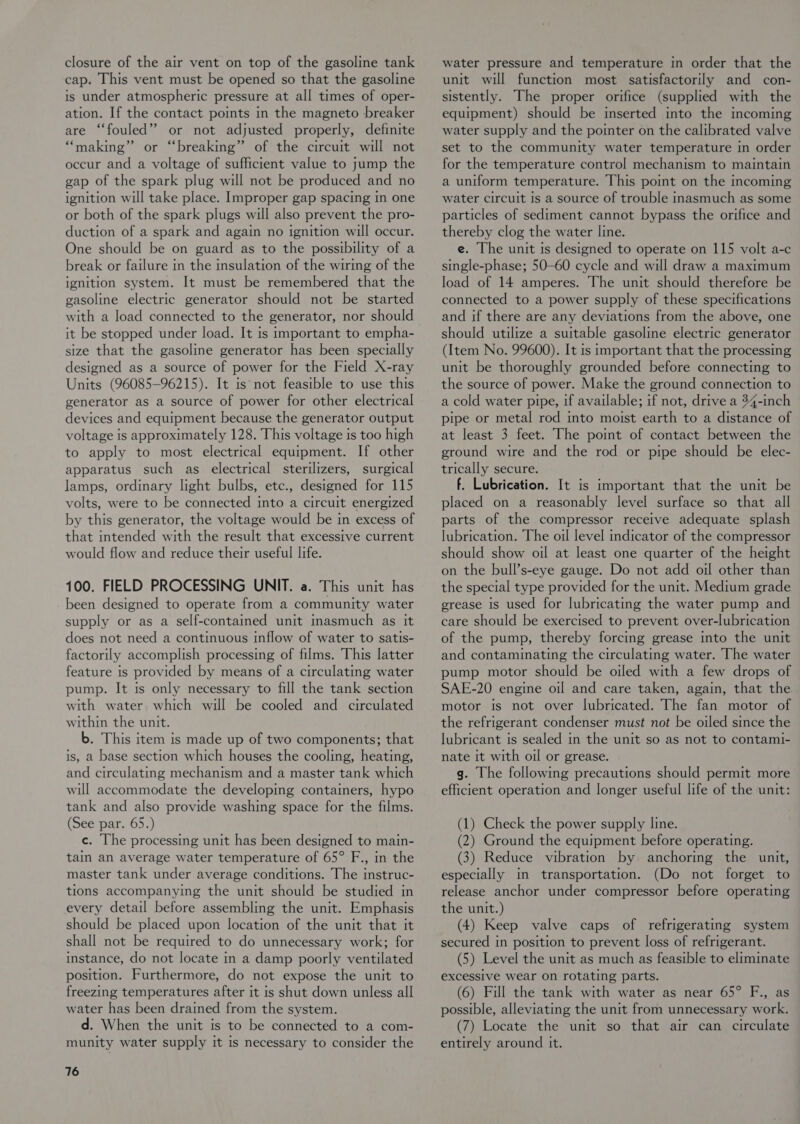 closure of the air vent on top of the gasoline tank cap. This vent must be opened so that the gasoline is under atmospheric pressure at all times of oper- ation. If the contact points in the magneto breaker are “fouled” or not adjusted properly, definite “making” or “breaking” of the circuit will not occur and a voltage of sufficient value to jump the gap of the spark plug will not be produced and no ignition will take place. Improper gap spacing im one or both of the spark plugs will also prevent the pro- duction of a spark and again no ignition will occur. One should be on guard as to the possibility of a break or failure in the insulation of the wirmg of the ignition system. It must be remembered that the gasoline electric generator should not be started with a load connected to the generator, nor should it be stopped under load. It is important to empha- size that the gasoline generator has been specially designed as a source of power for the Field X-ray Units (96085-96215). It is not feasible to use this generator as a source of power for other electrical devices and equipment because the generator output voltage is approximately 128. This voltage is too high to apply to most electrical equipment. If other apparatus such as electrical sterilizers, surgical lamps, ordinary light bulbs, etc., designed for 115 volts, were to be connected into a circuit energized by this generator, the voltage would be in excess of that intended with the result that excessive current would flow and reduce their useful life. 100. FIELD PROCESSING UNIT. a. This unit has been designed to operate from a community water supply or as a self-contained unit inasmuch as it does not need a continuous inflow of water to satis- factorily accomplish processing of films. This latter feature is provided by means of a circulating water pump. It is only necessary to fill the tank section with water which will be cooled and circulated within the unit. b. This item is made up of two components; that is, a base section which houses the cooling, heating, and circulating mechanism and a master tank which will accommodate the developing containers, hypo tank and also provide washing space for the films. (See par. 65.) c. The processing unit has been designed to main- tain an average water temperature of 65° F., in the master tank under average conditions. The instruc- tions accompanying the unit should be studied in every detail before assembling the unit. Emphasis should be placed upon location of the unit that it shall not be required to do unnecessary work; for instance, do not locate in a damp poorly ventilated position. Furthermore, do not expose the unit to freezing temperatures after it is shut down unless all water has been drained from the system. d. When the unit is to be connected to a com- munity water supply it is necessary to consider the 76 water pressure and temperature in order that the unit will function most satisfactorily and con- sistently. The proper orifice (supplied with the equipment) should be inserted into the incoming water supply and the pointer on the calibrated valve set to the community water temperature in order for the temperature control mechanism to maintain a uniform temperature. This point on the incoming water circuit Is a source of trouble inasmuch as some particles of sediment cannot bypass the orifice and thereby clog the water line. e. The unit ts designed to operate on 115 volt a-c single-phase; 50-60 cycle and will draw a maximum load of 14 amperes. The unit should therefore be connected to a power supply of these specifications and if there are any deviations from the above, one should utilize a suitable gasoline electric generator (Item No. 99600). It is important that the processing unit be thoroughly grounded before connecting to the source of power. Make the ground connection to a cold water pipe, if available; if not, drive a 34-inch pipe or metal rod into moist earth to a distance of at least 3 feet. The pomt of contact between the ground wire and the rod or pipe should be elec- trically secure. f. Lubrication. It is important that the unit be placed on a reasonably level surface so that all parts of the compressor receive adequate splash lubrication. The oil level indicator of the compressor should show oil at least one quarter of the height on the bull’s-eye gauge. Do not add oil other than the special type provided for the unit. Medium grade grease is used for lubricating the water pump and care should be exercised to prevent over-lubrication of the pump, thereby forcing grease into the unit and contaminating the circulating water. The water pump motor should be oiled with a few drops of SAE-20 engine oil and care taken, again, that the. motor is not over lubricated. The fan motor of the refrigerant condenser must not be oiled since the lubricant is sealed in the unit so as not to contami- nate it with oil or grease. g. The followmg precautions should permit more efficient operation and longer useful life of the unit: (1) Check the power supply line. (2) Ground the equipment before operating. (3) Reduce vibration by anchoring the unit, especially in transportation. (Do not forget to release anchor under compressor before operating the unit.) (4) Keep valve caps of refrigerating system secured in position to prevent loss of refrigerant. (5) Level the unit as much as feasible to eliminate excessive wear on rotating parts. (6) Fill the tank with water as near 65° F., as possible, alleviating the unit from unnecessary work. (7) Locate the unit so that air can circulate entirely around it.