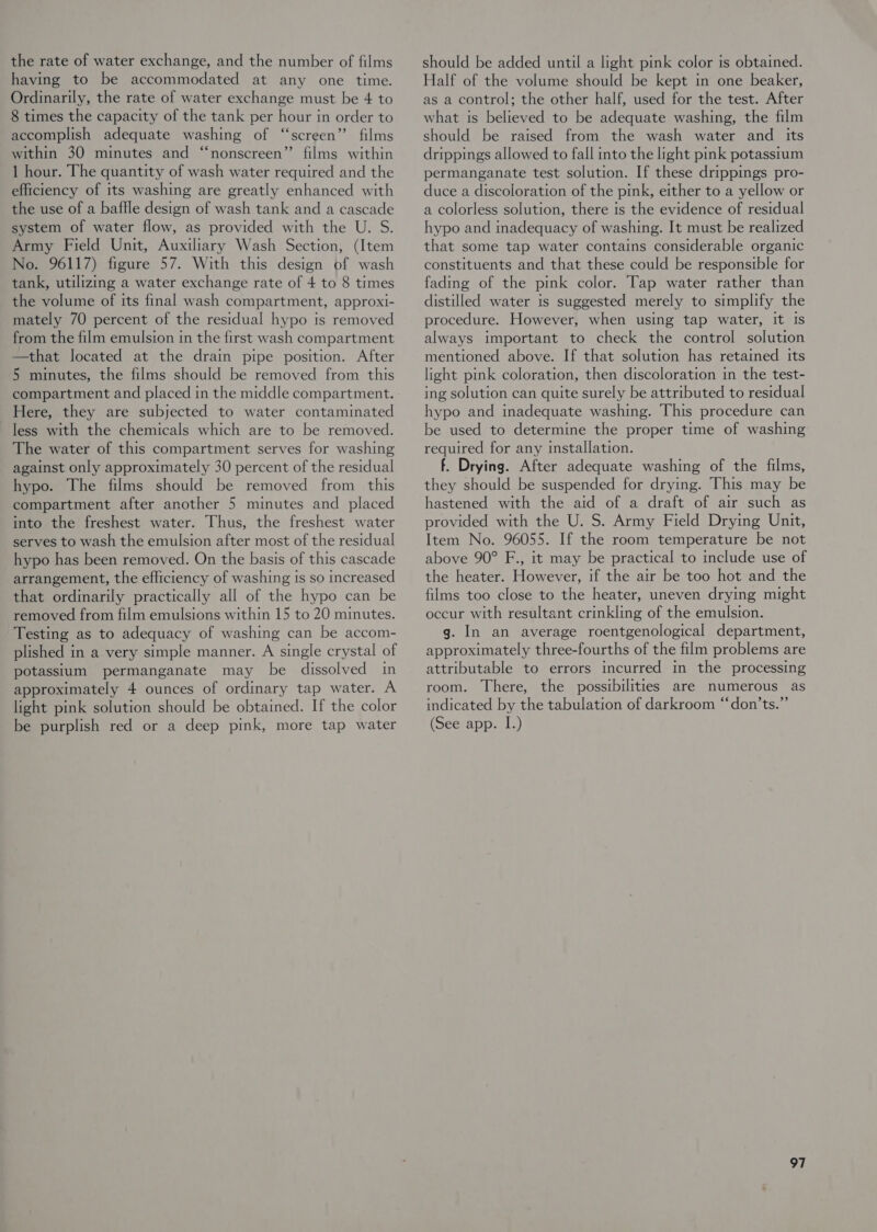 the rate of water exchange, and the number of films having to be accommodated at any one time. Ordinarily, the rate of water exchange must be 4 to 8 times the capacity of the tank per hour in order to accomplish adequate washing of “screen” films within 30 minutes and “nonscreen”’ films within 1 hour. The quantity of wash water required and the efficiency of its washing are greatly enhanced with the use of a baffle design of wash tank and a cascade system of water flow, as provided with the U. S. Army Field Unit, Auxiliary Wash Section, (Item No. 96117) figure 57. With this design of wash tank, utilizmg a water exchange rate of 4 to 8 times the volume of its final wash compartment, approxi- mately 70 percent of the residual hypo is removed from the film emulsion in the first wash compartment —that located at the drain pipe position. After 5 minutes, the films should be removed from this compartment and placed in the middle compartment. Here, they are subjected to water contaminated less with the chemicals which are to be removed. The water of this compartment serves for washing against only approximately 30 percent of the residual hypo. The films should be removed from this compartment after another 5 minutes and placed into the freshest water. Thus, the freshest water serves to wash the emulsion after most of the residual hypo has been removed. On the basis of this cascade arrangement, the efficiency of washing is so increased that ordinarily practically all of the hypo can be removed from film emulsions within 15 to 20 minutes. Testing as to adequacy of washing can be accom- plished in a very simple manner. A single crystal of potassium permanganate may be dissolved in approximately 4 ounces of ordinary tap water. A light pink solution should be obtained. If the color be purplish red or a deep pink, more tap water should be added until a light pink color is obtained. Half of the volume should be kept in one beaker, as a control; the other half, used for the test. After what is believed to be adequate washing, the film should be raised from the wash water and _ its drippings allowed to fall into the light pink potasstum permanganate test solution. If these drippings pro- duce a discoloration of the pink, either to a yellow or a colorless solution, there is the evidence of residual hypo and inadequacy of washing. It must be realized that some tap water contains considerable organic constituents and that these could be responsible for fading of the pink color. Tap water rather than distilled water is suggested merely to simplify the procedure. However, when using tap water, it Is always important to check the control solution mentioned above. If that solution has retained Its light pink coloration, then discoloration in the test- ing solution can quite surely be attributed to residual hypo and inadequate washing. This procedure can be used to determine the proper time of washing required for any installation. f. Drying. After adequate washing of the films, they should be suspended for drying. This may be hastened with the aid of a draft of air such as provided with the U. S. Army Field Drying Unit, Item No. 96055. If the room temperature be not above 90° F., it may be practical to include use of the heater. However, if the air be too hot and the films too close to the heater, uneven drying might occur with resultant crinkling of the emulsion. g. In an average roentgenological department, approximately three-fourths of the film problems are attributable to errors incurred in the processing room. There, the possibilities are numerous as indicated by the tabulation of darkroom “don’ts.” (See app. I.)