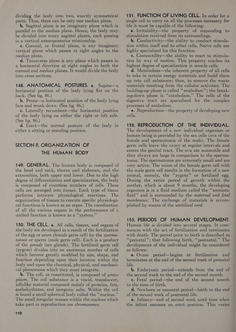 dividing the body into two, exactly symmetrical parts. Thus, there can be only one median plane. b. Sagittal plane is an imaginary plane which is parallel to the median plane. Hence, the body may be divided into many sagittal planes, each passing in a vertical anteroposterior relationship. e. Coronal, or frontal plane, is any imaginary vertical plane which passes at right angles to the median plane. d. Transverse plane is any plane which passes in a horizontal direction at right angles to both the coronal and median planes. It would divide the body into cross sections. 148. ANATOMICAL POSTURES. a. Supine—a horizontal position of the body lying flat on the back. (See fig. 86.) b. Prone—a horizontal position of the body lying face and trunk down. (See fig. 86.) c. Laterally recumbent—the horizontal position of the body lymg on either the right or left side. (See fig. 86.) d. Erect—the normal posture of the body in either a sitting or standing position. SECTION Il. ORGANIZATION OF THE HUMAN BODY 149. GENERAL. The human body is composed of the head and neck, thorax and abdomen, and the extremities, both upper and lower. Due to the high degree of differentiation and specialization, the body is composed of countless numbers of cells. These cells are arranged into fissues. Each type of tissue performs intricate physiological reactions. The organization of tissues to execute specific physiologi- cal functions is known as an organ. The coordination of all the various organs in the performance of a unified function is known as a “‘system.”’ 150. THE CELL. a. All cells, tissues, and organs of the body are developed as a result of the fertilization of the egg or ovum (female germ cell) by the sperma- tozoon or sperm (male germ cell). Each is a product of the gonads (sex glands). The fertilized germ cell (zygote) divides into an enormous number of cells which become greatly modified by size, shape, and function depending upon their location within the body and upon the chemical, physical, and mechani- cal phenomena which they must integrate. b. The cell, as constituted, is composed of proto- plasm. The cell substance is a viscid, translucent, jellylike material composed mainly of proteins, fats, carbohydrates, and inorganic salts. Within the cell is found a small spherical body called the “nucleus.” The small irregular masses within the nucleus which take part in reproduction are chromosomes. 110 151. FUNCTION OF LIVING CELL. In order for a single cell to carry on all the processes necessary for life it must be capable of the following: a. Irritability—the property of responding to stimulation received from its surroundings. b. Conductivity—the ability to conduct stimula- tion within itself and to other cells. Nerve cells are highly specialized for this function. c. Contractility—the ability to react to stimula- tion by way of motion. This property reaches its highest degree of specialization in muscle cells. d. Metabolism—the inherent property of all cells to take in certain energy materials and build them up into cell substance; then, to remove the waste materials resulting from the cellular activities. The buildmg-up phase Is called “‘anabolism”’; the break- ing-down phase is “catabolism.” The cells of the digestive tract are specialized for the complex processes of anabolism. e. Reproduction—the property of developing new cells. 152. REPRODUCTION OF THE INDIVIDUAL. The development of a new individual organism or human being is provided by the sex cells (ova of the female and spermatozoa of the male). The female germ cells leave the ovary at regular intervals and enters the genital tract. The ova are nonmotile and they always are large in comparison to the sperma- tozoa. The spermatozoa are extremely small and are very active. The union of the female germ cell with the male germ cell results in the formation of a new animal, namely, the “zygote” or fertilized egg. During the entire period of growth within the mother, which is about 9 months, the developing organism is in a fluid medium called the ‘‘amniotic fluid”? and is surrounded by the maternal and fetal membranes. The exchange of materials Is accom- - plished by means of the umbilical cord. 153. PERIODS OF HUMAN DEVELOPMENT. Human life is divided into several stages. It com- mences with the act of fertilization and terminates with death. The period prior to birth ts described as . “prenatal”’; that following birth, “‘postnatal.’”’ The development of the individual might be considered as follows: a. Ovum period—begins at fertilization and terminates at the end of the second week of prenatal life. b. Embryonic period—extends from the end of the second week to the end of the second month. c. Fetal period—the end of the second month to the time of birth. d. Newborn or neonatal period—birth to the end of the second week of postnatal life. e. Infancy—end of second week until time when the infant assumes an erect position. This varies