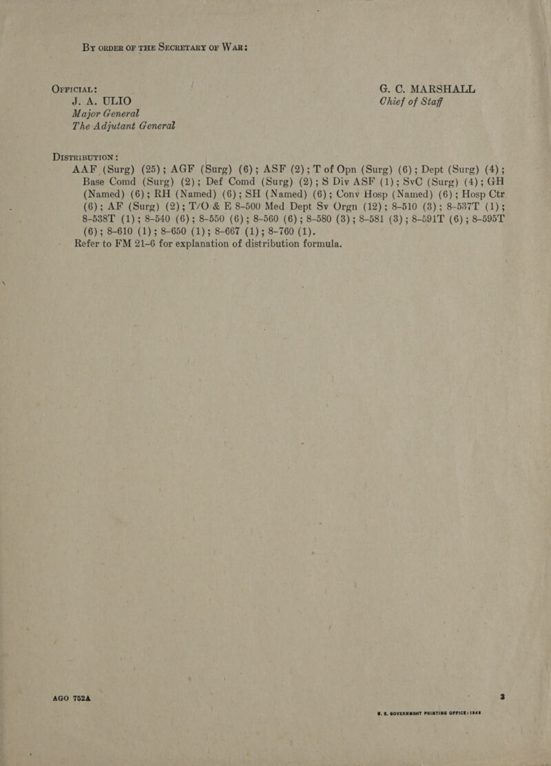 By oRDER OF THE SECRETARY OF WAR; OrrrcraL: ! G. C. MARSHALL J. A. ULIO Chief of Staff Major General The Adjutant General DISTRIBUTION : | AAF (Surg) (25); AGF (Surg) (6); ASF (2); T of Opn (Surg) (6); Dept (Surg) (4); Base Comd (Surg) (2); Def Comd (Surg) (2);S Div ASF (1); SvC (Surg) (4); GH (Named) (6); RH (Named) (6); SH (Named) (6); Conv Hosp (Named) (6); Hosp Ctr (6); AF (Surg) (2); T/O &amp; E 8-500 Med Dept Sv Orgn (12); 8-510 (8); 8-537T (1); 8-538T (1); 8-540 (6); 8-550 (6); 8-560 (6); 8-580 (3); 8-581 (3); 8-591T (6); 8-595T (6); 8-610 (1); 8-650 (1); 8-667 (1); 8-760 (1). Refer to FM 21-6 for explanation of distribution formula. AGO 752A U. 3. GOVERNMENT PRINTING OFFICE: 1945